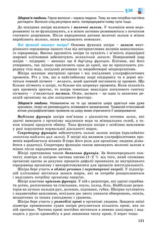 131
§26
Здоров’я людини. Гарне волосся – окраса людини. Тому за ним потрібно постійно
доглядати. Волосся слід регулярно мити, попереджувати появу лупи тощо.
Äî ïîõіäíèõ øêіðè íàëåæàòü і ìîëî÷íі çàëîçè. Ó ÷îëîâіêіâ âîíè íåäî-
ðîçâèíåíі òà íå ôóíêöіîíóþòü, à â æіíîê àêòèâíî ðîçâèâàþòüñÿ ç ïî÷àòêîì
ñòàòåâîãî äîçðіâàííÿ. Ïіñëÿ íàðîäæåííÿ äèòèíè ìîëî÷íі çàëîçè â æіíîê
âèðîáëÿþòü ìîëîêî, ÿêèì âèãîäîâóþòü íåìîâëÿò.
ßêі ôóíêöії âèêîíóє øêіðà? Îñíîâíà ôóíêöіÿ øêіðè – çàõèñò âíóò-
ðіøíüîãî ñåðåäîâèùà íàøîãî òіëà âіä íåñïðèÿòëèâèõ âïëèâіâ íàâêîëèøíüî-
ãî ñåðåäîâèùà. Âèñîêà ïðóæíіñòü øêіðè òà ïóõêіñòü і ì’ÿêіñòü ïіäøêіðíîї
æèðîâîї êëіòêîâèíè çàáåçïå÷óþòü ìåõàíі÷íèé çàõèñò. Ïîâåðõíåâèé øàð
øêіðè – åïіäåðìіñ – âèêîíóє ùå é áàð’єðíó ôóíêöіþ. Êëіòèíè, ÿêі éîãî
óòâîðþþòü, òàê ùіëüíî ïðèëÿãàþòü îäíà äî îäíîї, ùî íå ïðîïóñêàþòü óñå-
ðåäèíó òіëà âîäó, øêіäëèâі ðå÷îâèíè òà õâîðîáîòâîðíі ìіêðîîðãàíіçìè.
Øêіðà çàõèùàє âíóòðіøíі îðãàíè і âіä øêіäëèâèõ óëüòðàôіîëåòîâèõ
ïðîìåíіâ. Ðі÷ ó òіì, ùî â íàéãëèáøîìó øàðі åïіäåðìіñó òà â äåðìі ìіñ-
òèòüñÿ òåìíèé ïіãìåíò – ìåëàíіí, ÿêèé çäàòíèé ïîãëèíàòè öі ïðîìåíі. Ùî
áіëüøå ïіãìåíòó â øêіðі, òî áіëüøå âіí çàòðèìóє ïðîìåíіâ. Êîëè êіëüêіñòü
öèõ ïðîìåíіâ çðîñòàє, òî øêіðà òåìíіøàє âíàñëіäîê ïîñèëåíîãî ñèíòåçó
ïіãìåíòó – ç’ÿâëÿєòüñÿ çàñìàãà. Îòæå, çàñìàãà – öå îäíà іç çàõèñíèõ ðå-
àêöіé îðãàíіçìó íà äіþ øêіäëèâîãî ôàêòîðó.
Здоров’я людини. Незважаючи на те що засмагла шкіра здається нам дуже
красивою, лікарі не рекомендують зловживати засмаганням. Тривалий інтенсивний
вплив ультрафіолетових променів на шкіру може спричинити її захворювання.
Âèäіëüíà ôóíêöіÿ øêіðè ïîâ’ÿçàíà ç äіÿëüíіñòþ ïîòîâèõ çàëîç, ÿêі
çäàòíі âèâîäèòè ç îðãàíіçìó íàäëèøêè âîäè òà ìіíåðàëüíèõ ñîëåé, à òà-
êîæ êіíöåâі ïðîäóêòè îáìіíó. Òàêà ôóíêöіÿ øêіðè є îñîáëèâî âàæëèâîþ
ó ðàçі ïîðóøåííÿ íîðìàëüíîї äіÿëüíîñòі íèðîê.
Ñåêðåòîðíó ôóíêöіþ çàáåçïå÷óþòü ñàëüíі çàëîçè øêіðè (ïðèãàäàéòå
çíà÷åííÿ âèäіëåíü öèõ çàëîç). Ó øêіðі ïіä âïëèâîì óëüòðàôіîëåòîâèõ ïðî-
ìåíіâ âèðîáëÿєòüñÿ âіòàìіí D (ïðî éîãî ðîëü äëÿ îðãàíіçìó ëþäèíè äіçíà-
éòåñÿ ç äîäàòêó). Ñåêðåòîðíó ôóíêöіþ òàêîæ âèêîíóþòü ìîëî÷íі çàëîçè â
æіíîê ïіñëÿ íàðîäæåííÿ äèòèíè.
Øêіðі ïðèòàìàííà òàêîæ äèõàëüíà ôóíêöіÿ. Çà áåçïîñåðåäíüîãî êîí-
òàêòó ïîâіòðÿ çі øêіðîþ ÷àñòèíà êèñíþ (1–2 % âіä òîãî, ÿêèé ñïîæèâàє
îðãàíіçì) çäàòíà çà ðàõóíîê ïðîöåñіâ äèôóçії ïðîíèêàòè äî âíóòðіøíüîãî
ñåðåäîâèùà îðãàíіçìó і âèêîðèñòîâóâàòèñÿ äëÿ ïðîöåñіâ æèòòєäіÿëüíîñòі.
Øêіðà áåðå ó÷àñòü â îáìіíі ðå÷îâèí і ïåðåòâîðåííі åíåðãії. Ó ïіäøêіð-
íіé êëіòêîâèíі ìіñòÿòüñÿ çàïàñè æèðіâ, ÿêі çà ïîòðåáè ðîçùåïëþþòüñÿ
і âèäіëÿþòü ïîòðіáíó îðãàíіçìó åíåðãіþ.
Øêіðі âëàñòèâà ÷óòëèâà ôóíêöіÿ. Ó íіé є ðåöåïòîðè, ÿêі çäàòíі ñïðèéìà-
òè äîòèê, ðîçòÿãíåííÿ ÷è ñòèñêàííÿ, òåïëî, õîëîä, áіëü. Íàéáіëüøå ðåöåï-
òîðіâ íà ïó÷êàõ ïàëüöіâ ðóê, äîëîíÿõ, ïіäîøâàõ, ãóáàõ. Øêіðíà ÷óòëèâіñòü
є íàäçâè÷àéíî âàæëèâîþ, îñêіëüêè äàє çìîãó óíèêàòè îáìîðîæåíü, îïіêіâ,
ìåõàíі÷íèõ òà іíøèõ óøêîäæåíü і óðàæåíü.
Øêіðà áåðå ó÷àñòü ó ðîçïîäіëі êðîâі â îðãàíіçìі ëþäèíè. Çàâäÿêè çìіíі
äіàìåòðà êðîâîíîñíèõ ñóäèí øêіðè ðåãóëþєòüñÿ êіëüêіñòü êðîâі, ÿêà ïî
íіé ïðîòіêàє. ×àñòèíà êðîâі ïîñòіéíî ìіñòèòüñÿ â ïåâíèõ êàïіëÿðàõ і íàä-
õîäèòü ó ðóñëî êðîâîîáіãó â ðàçі çíèæåííÿ òèñêó êðîâі, її âòðàò òîùî.
 