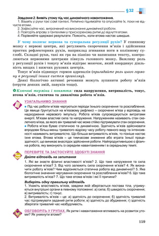 159
§32
Çàâäàííÿ 2. Âèÿâіòü óòîìó ïіä ÷àñ äèíàìі÷íîãî íàâàíòàæåííÿ.
1. Âіçüìіòü ó ðóêè òàêі ñàìі ãàíòåëі. Ðèòìі÷íî ïіäíіìàéòå òà îïóñêàéòå їõ, ïîêè íå âіä-
÷óєòå âòîìè.
2. Çàôіêñóéòå ÷àñ, âèòðà÷åíèé íà âèêîíàííÿ äèíàìі÷íîї ðîáîòè.
3. Ïîâòîðіòü âïðàâó ç ãàíòåëÿìè ó ïðèñêîðåíîìó ðèòìі äî âіä÷óòòÿ âòîìè.
4. Порівняйте одержані результати. Поясніть, коли втома настає швидше.
Ó ÷îìó ïîëÿãàє íåðâîâà òà ãóìîðàëüíà ðåãóëÿöії ðóõіâ? Ó ñïèííîìó
ìîçêó є íåðâîâі öåíòðè, ÿêі ðåãóëþþòü ñêîðî÷åííÿ ì’ÿçіâ і çäіéñíåííÿ
ïðîñòèõ ðåôëåêòîðíèõ ðóõіâ, íàïðèêëàä çãèíàííÿ íîãè â êîëіííîìó ñó-
ãëîáі. Ñêëàäíі ðóõè, òàêі ÿê ãðà íà ïіàíіíî ÷è íàïèñàííÿ òåêñòó, êîíòðî-
ëþþòüñÿ íåðâîâèìè öåíòðàìè ïіâêóëü ãîëîâíîãî ìîçêó. Âàæëèâó ðîëü
ó ðåãóëÿöії ðóõіâ і òîíóñó ì’ÿçіâ âіäіãðàє ìîçî÷îê, ÿêèé êîîðäèíóє äіÿëü-
íіñòü âèùèõ і íèæ÷èõ ðóõîâèõ öåíòðіâ.
Òîíóñ ì’ÿçіâ ïіäâèùóє ãîðìîí àäðåíàëіí (ïðèãàäàéòå ðîëü öüîãî ãîðìî-
íó â ðåãóëÿöії іíøèõ ñèñòåì îðãàíіçìó).
Äåÿêі áіîëîãі÷íî àêòèâíі ðå÷îâèíè ìîæóòü çóïèíèòè ðîáîòó ì’ÿçіâ
(îòðóòè äåÿêèõ çìіé, ïàâóêіâ òîùî).
Êëþ÷îâі òåðìіíè і ïîíÿòòÿ: ñèëà íàïðóæåííÿ, âèòðèâàëіñòü, òîíóñ,
âòîìà ì’ÿçіâ, ñòàòè÷íà òà äèíàìі÷íà ðîáîòà ì’ÿçіâ.
УЗАГАЛЬНИМО ЗНАННЯ
Під час роботи м’язів чергуються періоди їхнього скорочення та розслаблення.
Це явище ґрунтується на м’язовому рефлексі – скороченні м’яза у відповідь на
надходження нервового імпульсу. Робота м’язів супроводжується витратами
енергії. М’язам властиві сила та напруження. Напруженням називають стан ске-
летного м’яза, за якого він тривалий час може стійко підтримувати стан скорочення.
Робота м’яза буває статичною та динамічною. Здатність м’язів здійснювати
впродовж більш-менш тривалого відрізку часу роботу певного виду та інтенсив-
ності називають витривалістю. Що більша витривалість м’язів, то пізніше настає
їхня втома. Втома м’язів – це тимчасове зниження або втрата їхньої праце-
здатності, що виникає внаслідок здійснення роботи. Найпродуктивнішою є фізич-
на робота, яку виконують із середнім навантаженням і в середньому темпі.
ПЕРЕВІРТЕ ТА ЗАСТОСУЙТЕ ЗДОБУТІ ЗНАННЯ
Дайте відповідь на запитання
1. Які ви знаєте фізичні властивості м’язів? 2. Що таке напруження та сила
скорочення м’яза? 3. Від чого залежить сила скорочення м’язів? 4. Як визна-
чити роботу м’язів? Чим відрізняється статична робота від динамічної? 5. Яке
біологічне значення чергування скорочення та розслаблення м’язів? 6. Що таке
витривалість м’яза? 7. Що таке втома м’язів і які її причини?
Виберіть одну правильну відповідь
1. Укажіть властивість м’язів, завдяки якій зберігається постава тіла, утриму-
ються внутрішні органи в певному положенні: а) сила; б) швидкість скорочення;
в) витривалість; г) тонус.
2. Витривалість м’язів – це: а) здатність до скорочення; б) здатність тривалий
час підтримувати заданий ритм роботи; в) здатність до збудження; г) здатність
зберігати тривалий час незбудливість.
ОБГОВОРІТЬ У ГРУПАХ. Як ритм і навантаження впливають на розвиток уто-
ми? Як уникнути втоми?
 