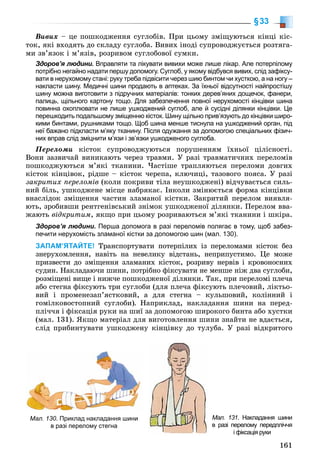 161
§33
Âèâèõ – öå ïîøêîäæåííÿ ñóãëîáіâ. Ïðè öüîìó çìіùóþòüñÿ êіíöі êіñ-
òîê, ÿêі âõîäÿòü äî ñêëàäó ñóãëîáà. Âèâèõ іíîäі ñóïðîâîäæóєòüñÿ ðîçòÿãà-
ìè çâ’ÿçîê і ì’ÿçіâ, ðîçðèâîì ñóãëîáîâîї ñóìêè.
Здоров’я людини. Вправляти та лікувати вивихи може лише лікар. Але потерпілому
потрібно негайно надати першу допомогу. Суглоб, у якому відбувся вивих, слід зафіксу-
вати в нерухомому стані: руку треба підвісити через шию бинтом чи хусткою, а на ногу –
накласти шину. Медичні шини продають в аптеках. За їхньої відсутності найпростішу
шину можна виготовити з підручних матеріалів: тонких дерев’яних дощечок, фанери,
палиць, щільного картону тощо. Для забезпечення повної нерухомості кінцівки шина
повинна охоплювати не лише ушкоджений суглоб, але й сусідні ділянки кінцівки. Це
перешкодить подальшому зміщенню кісток. Шину щільно прив’язують до кінцівки широ-
кими бинтами, рушниками тощо. Щоб шина менше тиснула на ушкоджений орган, під
неї бажано підкласти м’яку тканину. Після одужання за допомогою спеціальних фізич-
них вправ слід зміцнити м’язи і зв’язки ушкодженого суглоба.
Ïåðåëîìè êіñòîê ñóïðîâîäæóþòüñÿ ïîðóøåííÿì їõíüîї öіëіñíîñòі.
Âîíè çàçâè÷àé âèíèêàþòü ÷åðåç òðàâìè. Ó ðàçі òðàâìàòè÷íèõ ïåðåëîìіâ
ïîøêîäæóþòüñÿ ì’ÿêі òêàíèíè. ×àñòіøå òðàïëÿþòüñÿ ïåðåëîìè äîâãèõ
êіñòîê êіíöіâîê, ðіäøå – êіñòîê ÷åðåïà, êëþ÷èöі, òàçîâîãî ïîÿñà. Ó ðàçі
çàêðèòèõ ïåðåëîìіâ (êîëè ïîêðèâè òіëà íåóøêîäæåíі) âіä÷óâàєòüñÿ ñèëü-
íèé áіëü, óøêîäæåíå ìіñöå íàáðÿêàє. Іíêîëè çìіíþєòüñÿ ôîðìà êіíöіâêè
âíàñëіäîê çìіùåííÿ ÷àñòèí çëàìàíîї êіñòêè. Çàêðèòèé ïåðåëîì âèÿâëÿ-
þòü, çðîáèâøè ðåíòãåíіâñüêèé çíіìîê óøêîäæåíîї äіëÿíêè. Ïåðåëîì ââà-
æàþòü âіäêðèòèì, ÿêùî ïðè öüîìó ðîçðèâàþòüñÿ ì’ÿêі òêàíèíè і øêіðà.
Здоров’я людини. Перша допомога в разі переломів полягає в тому, щоб забез-
печити нерухомість зламаної кістки за допомогою шин (мал. 130).
ЗАПАМ’ЯТАЙТЕ! Òðàíñïîðòóâàòè ïîòåðïіëèõ іç ïåðåëîìàìè êіñòîê áåç
çíåðóõîìëåííÿ, íàâіòü íà íåâåëèêó âіäñòàíü, íåïðèïóñòèìî. Öå ìîæå
ïðèçâåñòè äî çìіùåííÿ çëàìàíèõ êіñòîê, ðîçðèâó íåðâіâ і êðîâîíîñíèõ
ñóäèí. Íàêëàäàþ÷è øèíè, ïîòðіáíî ôіêñóâàòè íå ìåíøå íіæ äâà ñóãëîáè,
ðîçìіùåíі âèùå і íèæ÷å ïîøêîäæåíîї äіëÿíêè. Òàê, ïðè ïåðåëîìі ïëå÷à
àáî ñòåãíà ôіêñóþòü òðè ñóãëîáè (äëÿ ïëå÷à ôіêñóþòü ïëå÷îâèé, ëіêòüî-
âèé і ïðîìåíåçàï’ÿñòêîâèé, à äëÿ ñòåãíà – êóëüøîâèé, êîëіííèé і
ãîìіëêîâîñòîïíèé ñóãëîáè). Íàïðèêëàä, íàêëàäàííÿ øèíè íà ïåðåä-
ïëі÷÷ÿ і ôіêñàöіÿ ðóêè íà øèї çà äîïîìîãîþ øèðîêîãî áèíòà àáî õóñòêè
(ìàë. 131). ßêùî ìàòåðіàë äëÿ âèãîòîâëåííÿ øèíè çíàéòè íå âäàєòüñÿ,
ñëіä ïðèáèíòóâàòè óøêîäæåíó êіíöіâêó äî òóëóáà. Ó ðàçі âіäêðèòîãî
Мал. 131. Накладання шини
в разі перелому передпліччя
і фіксація руки
Мал. 130. Приклад накладання шини
в разі перелому стегна
 