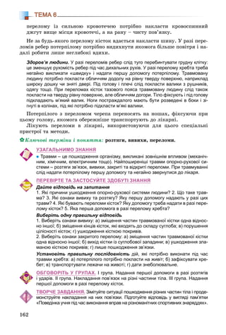 162
ТЕМА 6
ïåðåëîìó іç ñèëüíîþ êðîâîòå÷åþ ïîòðіáíî íàêëàñòè êðîâîñïèííèé
äæãóò âèùå ìіñöÿ êðîâîòå÷і, à íà ðàíó – ÷èñòó ïîâ’ÿçêó.
Íå çà áóäü-ÿêîãî ïåðåëîìó êіñòîê âäàєòüñÿ íàêëàñòè øèíó. Ó ðàçі ïåðå-
ëîìіâ ðåáåð ïîòåðïіëîìó ïîòðіáíî âèäèõíóòè ÿêîìîãà áіëüøå ïîâіòðÿ і íà-
äàëі ðîáèòè ëèøå íåãëèáîêі âäèõè.
Здоров’я людини. У разі переломів ребер слід туго перебинтувати грудну клітку:
це зменшує рухомість ребер під час дихальних рухів. У разі перелому хребта треба
негайно викликати «швидку» і надати першу допомогу потерпілому. Травмовану
людину потрібно покласти обличчям додолу на рівну тверду поверхню, наприклад
широку дошку чи зняті двері. Під голову і плечі слід покласти валики з рушників,
одягу тощо. При переломах кісток тазового пояса травмовану людину слід також
покласти на тверду рівну поверхню, але обличчям догори. Тіло фіксують і під голову
підкладають м’який валик. Ноги постраждалого мають бути розведені в боки і зі-
гнуті в колінах, під які потрібно підкласти м’які валики.
Ïîòåðïіëîãî ç ïåðåëîìîì ÷åðåïà ïåðåíîñÿòü íà íîøàõ, ôіêñóþ÷è ïðè
öüîìó ãîëîâó, ÿêîìîãà îáåðåæíіøå òðàíñïîðòóþòü äî ëіêàðíі.
Ëіêóþòü ïåðåëîìè â ëіêàðíі, âèêîðèñòîâóþ÷è äëÿ öüîãî ñïåöіàëüíі
ïðèñòðîї òà ìåòîäè.
Êëþ÷îâі òåðìіíè і ïîíÿòòÿ: ðîçòÿãè, âèâèõè, ïåðåëîìè.
УЗАГАЛЬНИМО ЗНАННЯ
Травми – це пошкодження організму, викликані зовнішнім впливом (механіч-
ним, хімічним, електричним тощо). Найпоширеніші травми опорно-рухової си-
стеми – розтяги зв’язок, вивихи, закриті та відкриті переломи. При травмуванні
слід надати потерпілому першу допомогу та негайно звернутися до лікаря.
ПЕРЕВІРТЕ ТА ЗАСТОСУЙТЕ ЗДОБУТІ ЗНАННЯ
Дайте відповідь на запитання
1. Які причини ушкодження опорно-рухової системи людини? 2. Що таке трав-
ма? 3. Які ознаки вивиху та розтягу? Яку першу допомогу надають у разі цих
травм? 4. Які бувають переломи кісток? Яку допомогу треба надати в разі пере-
лому кісток? 5. Яка перша допомога в разі перелому хребта?
Виберіть одну правильну відповідь
1. Виберіть ознаки вивиху: а) зміщення частин травмованої кістки одна віднос-
но іншої; б) зміщення кінців кісток, які входять до складу суглоба; в) порушення
цілісності кісток; г) ушкодження кісткою покривів.
2. Виберіть ознаки закритого перелому: а) зміщення частин травмованої кістки
одна відносно іншої; б) вихід кістки із суглобової западини; в) ушкодження зла-
маною кісткою покривів; г) лише пошкодження зв’язки.
Установіть правильну послідовність дій, які потрібно виконати під час
травми хребта: а) потерпілого потрібно покласти на живіт; б) зафіксувати хре-
бет; в) транспортувати лежачи на животі; г) дати знеболювальне.
ОБГОВОРІТЬ У ГРУПАХ. І група. Надання першої допомоги в разі розтягів
і ударів. ІІ група. Накладання пов’язок на різні частини тіла. ІІІ група. Надання
першої допомоги в разі перелому кісток.
ТВОРЧЕ ЗАВДАННЯ. Зімітуйте ситуації пошкодження різних частин тіла і проде-
монструйте накладання на них пов’язки. Підготуйте відповідь у вигляді пам’ятки
«Поведінка учня під час виконання вправ на різноманітних спортивних знаряддях».
 