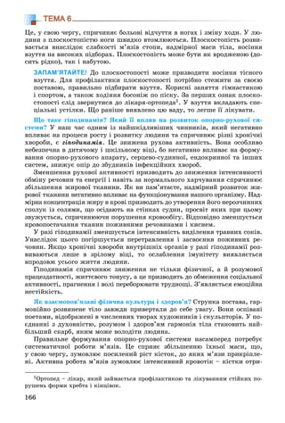 166
ТЕМА 6
Öå, ó ñâîþ ÷åðãó, ñïðè÷èíÿє áîëüîâі âіä÷óòòÿ â íîãàõ і çìіíó õîäè. Ó ëþ-
äèíè ç ïëîñêîñòîïіñòþ íîãè øâèäêî âòîìëþþòüñÿ. Ïëîñêîñòîïіñòü ðîçâè-
âàєòüñÿ âíàñëіäîê ñëàáêîñòі ì’ÿçіâ ñòîïè, íàäìіðíîї ìàñè òіëà, íîñіííÿ
âçóòòÿ íà âèñîêèõ ïіäáîðàõ. Ïëîñêîñòîïіñòü ìîæå áóòè ÿê âðîäæåíîþ (äî-
ñèòü ðіäêî), òàê і íàáóòîþ.
ЗАПАМ’ЯТАЙТЕ! Äî ïëîñêîñòîïîñòі ìîæå ïðèçâîäèòè íîñіííÿ òіñíîãî
âçóòòÿ. Äëÿ ïðîôіëàêòèêè ïëîñêîñòîïîñòі ïîòðіáíî ñòåæèòè çà ñâîєþ
ïîñòàâîþ, ïðàâèëüíî ïіäáèðàòè âçóòòÿ. Êîðèñíі çàíÿòòÿ ãіìíàñòèêîþ
і ñïîðòîì, à òàêîæ õîäіííÿ áîñîíіæ ïî ïіñêó. Çà ïåðøèõ îçíàê ïëîñêî-
ñòîïîñòі ñëіä çâåðíóòèñÿ äî ëіêàðÿ-îðòîïåäà1. Ó âçóòòÿ âêëàäàþòü ñïå-
öіàëüíі óñòіëêè. Ùî ðàíіøå âèÿâëåíî öþ âàäó, òî ëåãøå її ëіêóâàòè.
Ùî òàêå ãіïîäèíàìіÿ? ßêèé її âïëèâ íà ðîçâèòîê îïîðíî-ðóõîâîї ñè-
ñòåìè? Ó íàø ÷àñ îäíèì іç íàéøêіäëèâіøèõ ÷èííèêіâ, ÿêèé íåãàòèâíî
âïëèâàє íà ïðîöåñè ðîñòó і ðîçâèòêó ëþäèíè òà ñïðè÷èíþє ðіçíі õðîíі÷íі
õâîðîáè, є ãіïîäèíàìіÿ. Öå çíèæåíà ðóõîâà àêòèâíіñòü. Âîíà îñîáëèâî
íåáåçïå÷íà â äèòÿ÷îìó і øêіëüíîìó âіöі, áî íåãàòèâíî âïëèâàє íà ôîðìó-
âàííÿ îïîðíî-ðóõîâîãî àïàðàòó, ñåðöåâî-ñóäèííîї, åíäîêðèííîї òà іíøèõ
ñèñòåì, çíèæóє îïіð äî çáóäíèêіâ іíôåêöіéíèõ õâîðîá.
Çìåíøåííÿ ðóõîâîї àêòèâíîñòі ïðèçâîäèòü äî çíèæåííÿ іíòåíñèâíîñòі
îáìіíó ðå÷îâèí òà åíåðãії і íàâіòü çà íîðìàëüíîãî õàð÷óâàííÿ ñïðè÷èíþє
çáіëüøåííÿ æèðîâîї òêàíèíè. ßê âè ïàì’ÿòàєòå, íàäìіðíèé ðîçâèòîê æè-
ðîâîї òêàíèíè íåãàòèâíî âïëèâàє íà ôóíêöіîíóâàííÿ íàøîãî îðãàíіçìó. Íàä-
ìіðíà êîíöåíòðàöіÿ æèðó â êðîâі ïðèçâîäèòü äî óòâîðåííÿ éîãî íåðîç÷èííèõ
ñïîëóê іç ñîëÿìè, ùî îñіäàþòü íà ñòіíêàõ ñóäèí, ïðîñâіò ÿêèõ ïðè öüîìó
çâóæóєòüñÿ, ñïðè÷èíþþ÷è ïîðóøåííÿ êðîâîîáіãó. Âіäïîâіäíî çìåíøóєòüñÿ
êðîâîïîñòà÷àííÿ òêàíèí ïîæèâíèìè ðå÷îâèíàìè і êèñíåì.
Ó ðàçі ãіïîäèíàìії çìåíøóєòüñÿ іíòåíñèâíіñòü âèäіëåííÿ òðàâíèõ ñîêіâ.
Óíàñëіäîê öüîãî ïîãіðøóєòüñÿ ïåðåòðàâëåííÿ і çàñâîєííÿ ïîæèâíèõ ðå-
÷îâèí. ßêùî õðîíі÷íі õâîðîáè âíóòðіøíіõ îðãàíіâ ó ðàçі ãіïîäèíàìії ðîç-
âèâàþòüñÿ ëèøå â çðіëîìó âіöі, òî îñëàáëåííÿ іìóíіòåòó âèÿâëÿєòüñÿ
âïðîäîâæ óñüîãî æèòòÿ ëþäèíè.
Ãіïîäèíàìіÿ ñïðè÷èíþє çíèæåííÿ íå òіëüêè ôіçè÷íîї, à é ðîçóìîâîї
ïðàöåçäàòíîñòі, æèòòєâîãî òîíóñó, à öå ïðèçâîäèòü äî îáìåæåííÿ ñîöіàëüíîї
àêòèâíîñòі, ïðàãíåííÿ і âîëі ïåðåáîðþâàòè òðóäíîùі. Ç’ÿâëÿєòüñÿ åìîöіéíà
íåñòіéêіñòü.
ßê âçàєìîïîâ’ÿçàíі ôіçè÷íà êóëüòóðà і çäîðîâ’ÿ? Ñòðóíêà ïîñòàâà, ãàð-
ìîíіéíî ðîçâèíåíå òіëî çàâæäè ïðèâåðòàëè äî ñåáå óâàãó. Âîíè îñïіâàíі
ïîåòàìè, âіäîáðàæåíі â ÷èñëåííèõ òâîðàõ õóäîæíèêіâ і ñêóëüïòîðіâ. Ó ïî-
єäíàííі ç äóõîâíіñòþ, ðîçóìîì і çäîðîâ’ÿì ãàðìîíіÿ òіëà ñòàíîâèòü íàé-
áіëüøèé ñêàðá, ÿêèì ìîæå âîëîäіòè ëþäèíà.
Ïðàâèëüíå ôîðìóâàííÿ îïîðíî-ðóõîâîї ñèñòåìè íàñàìïåðåä ïîòðåáóє
ñèñòåìàòè÷íîї ðîáîòè ì’ÿçіâ. Öå ñïðèÿє çáіëüøåííþ їõíüîї ìàñè, ùî,
ó ñâîþ ÷åðãó, çóìîâëþє ïîñèëåíèé ðіñò êіñòîê, äî ÿêèõ ì’ÿçè ïðèêðіïëå-
íі. Àêòèâíà ðîáîòà ì’ÿçіâ çóìîâëþє іíòåíñèâíèé êðîâîòіê – êіñòêè îòðè-
1Îðòîïåä – ëіêàð, ÿêèé çàéìàєòüñÿ ïðîôіëàêòèêîþ òà ëіêóâàííÿì ñòіéêèõ ïî-
ðóøåíü ôîðìè õðåáòà і êіíöіâîê.
 