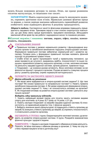 167
§34
ìóþòü áіëüøå ïîæèâíèõ ðå÷îâèí òà êèñíþ. Îòæå, ùî êðàùå ðîçâèíåíà
ñêåëåòíà ìóñêóëàòóðà, òî ìіöíіøèì ñòàє ñêåëåò.
ЗАПАМ’ЯТАЙТЕ! Íàâіòü êîðîòêî÷àñíі âïðàâè, ÿêùî їõ âèêîíóâàòè ùîäåí-
íî, ñïðèÿþòü çðîñòàííþ ñèëè ì’ÿçіâ. Ïðàâèëüíî äîçîâàíі ôіçè÷íà ïðàöÿ
òà âïðàâè, à òàêîæ ïåðіîäè íàâ÷àííÿ çàáåçïå÷óþòü ãàðìîíіéíèé ðîçâèòîê
îñîáèñòîñòі: âîíè ïіäâèùóþòü ôіçè÷íó é ðîçóìîâó ïðàöåçäàòíіñòü.
Здоров’я людини. Систематичні заняття фізичними вправами підвищують праце-
здатність серцевого м’яза. Треноване серце в стані спокою скорочується повільні-
ше, що дає йому змогу краще відпочивати, працювати економніше, збільшувати
хвилинний об’єм крові під час роботи і надходження кисню та поживних речовин.
Êëþ÷îâі òåðìіíè і ïîíÿòòÿ: ïîñòàâà, ëîðäîç, êіôîç, ñêîëіîç, ïëîñêî-
ñòîïіñòü, ãіïîäèíàìіÿ.
УЗАГАЛЬНИМО ЗНАННЯ
Правильна постава є умовою нормального розвитку і функціонування вну-
трішніх органів та запобігання виникненню порушень опорно-рухової системи.
Формування правильної постави забезпечує нормальний ріст і розвиток ор-
ганізму. Головна роль у формуванні правильної постави належить фізичній
культурі та дотриманню правил гігієни.
Слабкі м’язи не здатні підтримувати тулуб у правильному положенні, що
може призвести до сутулості, викривлень хребта, плоскостопості та інших по-
рушень гармонійного розвитку людського організму, а отже, негативно впливає
на діяльність серцево-судинної системи, органів дихання, травлення тощо.
Гіподинамія – це знижена рухова активність. Вона негативно впливає на всі
фізіологічні функції і процеси в організмі. Рухова активність стимулює процеси
росту і розвитку організму, сприяє нормальній життєдіяльності.
ПЕРЕВІРТЕ ТА ЗАСТОСУЙТЕ ЗДОБУТІ ЗНАННЯ
Дайте відповідь на запитання
1. Які вікові зміни відбуваються в опорно-руховій системі людини? 2. Що таке
постава? Які ознаки правильної та неправильної постави? 3. Назвіть правила
запобігання порушенням постави. 4. Які умови нормального формування опорно-
рухової системи людини? 5. Чому і як плоскостопість впливає на організм?
6. Як гіподинамія впливає на розвиток опорно-рухової системи і діяльність вну-
трішніх органів?
Виберіть одну правильну відповідь
1. Укажіть найкращий віковий період для початку занять силовими видами
спорту для хлопчиків: а) 4 роки; б) 7 років; в) 14 років; г) 21 рік.
2. Укажіть наслідки гіподинамії: а) хвороби серцево-судинної системи; б) плос-
костопість; в) гармонійний розвиток тіла; г) фізичне здоров’я.
3. Виберіть значення занять фізкультурою: а) підвищують стійкість організму до
хвороб; б) знижують стійкість організму до хвороб; в) сприяють плоскостопості;
г) сповільнюють розвиток організму.
ОБГОВОРІТЬ У ГРУПАХ. І група. Охарактеризуйте негативні чинники, що впли-
вають на розвиток опорно-рухової системи. ІІ група. Розкрийте взаємозв’язок
фізичної культури і здоров’я людини.
ПОМІРКУЙТЕ. 1. Одним із наслідків гіподинамії є обмежена м’язова діяльність.
Поясніть, як вона пов’язана з обміном речовин в організмі. 2. Чому не слід по-
стійно перевантажувати м’язи в дитячому віці?
 
