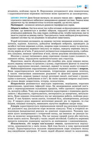 191
§40
âіòàìіíіâ, îñîáëèâî ãðóïè Â. Ïîðóøåííÿ óçãîäæåíîñòі ìіæ ñèìïàòè÷íîþ
і ïàðàñèìïàòè÷íîþ íåðâîâîþ ñèñòåìîþ ìîæå ïðèçâåñòè äî çàïàìîðî÷åíü.
ЦІКАВО ЗНАТИ! Деякі білкові молекули, які зазнали певних змін – пріони, здатні
спричиняти смертельно небезпечні захворювання нервової системи. Людина може
заразитися під час вживання м’яса та м’ясних виробів, що містять пріони.
Поліневрит – множинне запальне ураження периферичних нервів.
Здоров’я людини. Нестача кисню теж згубно впливає на функціонування нервової
системи, що виявляється в загибелі нейронів, порушенні зв’язків між ними та
уповільненні рефлексів. Ось чому людині, особливо дітям, потрібні прогулянки, ігри та
заняття спортом на свіжому повітрі. Така діяльність також необхідна для відпочинку
нервової системи під час розумових та емоційних навантажень.
Óêðàé íåãàòèâíî âïëèâàþòü íà íåðâîâó ñèñòåìó âæèâàííÿ àëêîãîëþ, íàð-
êîòèêіâ, êóðіííÿ. Àëêîãîëü, ðóéíóþ÷è ìåìáðàíè íåéðîíіâ, ïðèçâîäèòü äî
çàãèáåëі ÷àñòèíè íåðâîâèõ êëіòèí, çîêðåìà êîðè ãîëîâíîãî ìîçêó òà ìîçî÷êà,
ïîðóøóє ïðîâåäåííÿ íåðâîâîãî іìïóëüñó ïî íåðâàõ, ïåðåäà÷ó íåðâîâèõ іìïóëü-
ñіâ âіä íåðâіâ äî ì’ÿçіâ. Ó ðåçóëüòàòі ïîãіðøóєòüñÿ êîîðäèíàöіÿ ðóõіâ, ñëàáøà-
þòü êіíöіâêè, âèíèêàє òðåìòіííÿ ì’ÿçіâ, íàñòàє ðîçóìîâà íåïîâíîöіííіñòü.
Íіêîòèí ó ñêëàäі òþòþíîâîãî äèìó ñïðè÷èíÿє ñïàçìè ñóäèí ãîëîâíîãî òà
ñïèííîãî ìîçêó, ïîðóøóþ÷è êðîâîïîñòà÷àííÿ öèõ ñòðóêòóð.
Íàðêîòèêè, ìàþ÷è çáóäæóâàëüíó àáî ñíîäіéíó äіþ, äóæå øâèäêî âèñíà-
æóþòü íåðâîâó ñèñòåìó òà îðãàíіçì ó öіëîìó, ñïðè÷èíÿþòü ôіçè÷íі òà ïñèõі÷íі
ðîçëàäè, ïîðóøåííÿ íþõîâîї, ñìàêîâîї, çîðîâîї òà іíøèõ âèäіâ ÷óòëèâîñòі.
Íàéïîøèðåíіøèìè ïîðóøåííÿìè äіÿëüíîñòі íåðâîâîї ñèñòåìè є íåâðîçè.
Âîíè õàðàêòåðèçóþòüñÿ íàâ’ÿçëèâèìè, іñòåðè÷íèìè ðîçëàäàìè ïñèõіêè,
à òàêîæ òèì÷àñîâèì çíèæåííÿì ðîçóìîâîї òà ôіçè÷íîї ïðàöåçäàòíîñòі.
Ñïðè÷èíÿþòü íåâðîçè òðèâàëі ñèëüíі íåãàòèâíі åìîöії, ïîâ’ÿçàíі ç òðóäíî-
ùàìè â íàâ÷àííі, ïðîáëåìàìè â ñіì’ї. Çà ñâîїì ïðîÿâîì íåâðîçè ïîäіëÿþòü
íà êіëüêà ôîðì: íåâðàñòåíіþ, іñòåðіþ, ïñèõàñòåíіþ.
Íåâðàñòåíіÿ ðîçâèâàєòüñÿ âíàñëіäîê ïåðåâòîìè, íåäîїäàííÿ, îòðóєííÿ
íàðêîòèêàìè, õðîíі÷íèõ іíôåêöіé òîùî. Öå çàõâîðþâàííÿ çàçâè÷àé ïîâ’ÿ-
çàíå ç ïåðåíàïðóæåííÿì ãàëüìіâíèõ ïðîöåñіâ, òîáòî çäàòíîñòі ñòðèìóâàòè-
ñÿ, âîëîäіòè ñîáîþ. Òîìó äëÿ íåâðàñòåíіêіâ õàðàêòåðíîþ є ïіäâèùåíà äðàòіâ-
ëèâіñòü і çáóäëèâіñòü, ãàðÿ÷êóâàòіñòü, íåñòåðïíіñòü äî çàïåðå÷åíü, ìåòóøëè-
âіñòü. Âîíè øâèäøå ñòîìëþþòüñÿ ïіä ÷àñ âèêîíàííÿ ðîáîòè, îñîáëèâî ðîçó-
ìîâîї. Ó íèõ áóâàþòü ÷àñîì àïàòіÿ, ãîëîâíèé áіëü, çàïàìîðî÷åííÿ, ðîçëàäè
ñíó. Ó õâîðîãî ðіçêî âèðàæåíі âåãåòàòèâíі ðåàêöії: âіí òî ÷åðâîíіє, òî ñòàє
áëіäèì, êіíöіâêè õîëîíóòü, âèíèêàþòü âіä÷óòòÿ ñâåðáіííÿ øêіðè òîùî.
Іñòåðіÿ õàðàêòåðèçóєòüñÿ ïåðåâàæàííÿì åìîöіé íàä ðîçóìîì (ïіäêіðêî-
âîї äіÿëüíîñòі íàä äіÿëüíіñòþ êîðè âåëèêèõ ïіâêóëü). Òîìó â іñòåðèêіâ íå-
âіäïîâіäíà (íåàäåêâàòíà) ðåàêöіÿ íà çîâíіøíі ïîäðàçíèêè. Òèïîâèì ïðî-
ÿâîì öüîãî çàõâîðþâàííÿ є іñòåðè÷íèé íàïàä, ùî âèíèêàє ÿê ðåàêöіÿ íà-
âіòü íà íåçíà÷íó íåïðèєìíіñòü. Ïіä ÷àñ íàïàäó õâîðèé ïëà÷å àáî ñìієòüñÿ,
ìîæå íàâіòü âïàñòè. Íàñòðіé ó òàêèõ ëþäåé íåñòіéêèé. Ñëàáêіñòü íåðâîâèõ
ïðîöåñіâ çóìîâëþє ïіäâèùåíó çäàòíіñòü äî íàâіþâàííÿ і ñàìîíàâіþâàííÿ.
Ïñèõàñòåíіÿ, àáî íåâðîç íàâ’ÿçëèâèõ ñòàíіâ, ïðîÿâëÿєòüñÿ íåðіøó-
÷іñòþ, íåâïåâíåíіñòþ ó ñâîїõ ñèëàõ. Öåé ñòàí áàãàòî â ÷îìó ïðîòèëåæíèé
іñòåðії. Õàðàêòåðèçóєòüñÿ ñèëüíèì ïåðåâàæàííÿì êîðè êіíöåâîãî ìîçêó
íàä åìîöіéíèìè öåíòðàìè. Ó òàêèõ ëþäåé çáіäíåíі åìîöії òà çàõîïëåííÿ,
 