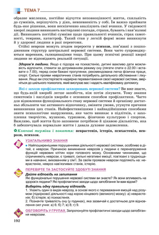 192
ТЕМА 7
îáðàçíå ìèñëåííÿ, ïîñòіéíå âіä÷óòòÿ íåïîâíîöіííîñòі æèòòÿ, ñõèëüíіñòü
äî ñóìíіâіâ, íåðіøó÷іñòü ó äіÿõ, íåâïåâíåíіñòü ó ñîáі. Їì âàæêî ïðèéìàòè
áóäü-ÿêå ðіøåííÿ, âîíè íåñêіí÷åííî àíàëіçóþòü ñâîї â÷èíêè. Ó ñâіäîìîñòі
õâîðîї ëþäèíè âèíèêàþòü íàñòèðëèâі ñïîãàäè, ñòðàõè, áóâàþòü і íàâ’ÿçëèâі
äії. Âèíèêàþòü ïîñòіéíі ñóìíіâè ùîäî ïðàâèëüíîñòі â÷èíêіâ, ñòðàõ ñàìîò-
íîñòі, òåìðÿâè, êàòàñòðîô. Òàêèé ñòàí ó ëåãêіé ôîðìі ìîæå âèíèêíóòè
é ó çäîðîâîї ëþäèíè â ðàçі ïåðåâòîìè.
Ñòіéêі íåâðîçè ìîæóòü çãîäîì ïåðåðîñòè ó ïñèõîçè, ïîâ’ÿçàíі ç ïîøêî-
äæåííÿì ñòðóêòóð öåíòðàëüíîї íåðâîâîї ñèñòåìè. Âîíè ÷àñòî ñóïðîâîäæó-
þòüñÿ ìàðåííÿì, ãàëþöèíàöіÿìè òîùî. Ïðè öüîìó ïñèõі÷íі ðåàêöії õâîðîї
ëþäèíè íå âіäïîâіäàþòü ðåàëüíіé ñèòóàöії.
Здоров’я людини. Якщо є підозра на психастенію, дитині важливо дати можли-
вість відпочити, стежити за дотриманням режиму сну (лягати спати о 22.00 і вста-
вати о 7.00), перед сном бажані прогулянки, рекомендована легка фізична праця,
спорт. Сильні прояви невротичних станів потребують детального обстеження і ліку-
вання. Якщо ви спостерігаєте надмірне перевантаження своєї нервової системи, звер-
ніться до шкільного психолога, який вислухає вас і надасть кваліфіковану допомогу.
ßêі є çàõîäè ïðîôіëàêòèêè çàõâîðþâàíü íåðâîâîї ñèñòåìè? Âè âæå çíàєòå,
ùî áóäü-ÿêіé õâîðîáі ëåãøå çàïîáіãòè, íіæ ïîòіì ëіêóâàòè. Òîìó çíàííÿ
ñèìïòîìіâ і íàñëіäêіâ õâîðîáè є îñíîâíèì ñïîñîáîì ïðîôіëàêòèêè. ×àñòî
äëÿ âіäíîâëåííÿ ôóíêöіîíàëüíîãî ñòàíó íåðâîâîї ñèñòåìè é îðãàíіçìó äîñòàò-
íüî çáіëüøèòè ÷àñ àêòèâíîãî âіäïî÷èíêó, çìіíèòè óìîâè, óñóíóòè ïðè÷èíè
âèíèêíåííÿ öèõ ñòàíіâ. Íàéåôåêòèâíіøèìè і íàéíàäіéíіøèìè ñïîñîáàìè
çíÿòè ïñèõîëîãі÷íå íàïðóæåííÿ, ÿêå ÷àñòî âèíèêàє â ïіäëіòêіâ, є çàõî-
ïëåííÿ òâîð÷іñòþ, ìóçèêîþ, òóðèçìîì, ôіçè÷íîþ êóëüòóðîþ і ñïîðòîì.
Âàæëèâî, ùîá æèòòÿ áóëî çàïîâíåíå ïîòðіáíîþ é öіêàâîþ äіÿëüíіñòþ, ÿêà
á çàáåçïå÷óâàëà íîðìàëüíå æèòòÿ і äàâàëà äóõîâíå çàäîâîëåííÿ.
Êëþ÷îâі òåðìіíè і ïîíÿòòÿ: íåâðàñòåíіÿ, іñòåðіÿ, ïñèõàñòåíіÿ, íåâ-
ðîçè, ïñèõîçè.
УЗАГАЛЬНИМО ЗНАННЯ
Найпоширенішими порушеннями діяльності нервової системи, особливо в ді-
тей, є неврози. Причиною виникнення неврозів у людини є перенапруження
функцій нервових клітин кори головного мозку. Основними чинниками, що
спричиняють неврози, є тривалі, сильні негативні емоції, пов’язані з трудноща-
ми в навчанні, вихованням у сім’ї. За своїм проявом неврози поділяють на: не-
врастенію, невроз нав’язливих станів, істерію.
ПЕРЕВІРТЕ ТА ЗАСТОСУЙТЕ ЗДОБУТІ ЗНАННЯ
Дайте відповідь на запитання
Які функціональні порушення нервової системи ви знаєте? Як вони впливають на
здоров’я людини? Які профілактичні заходи щодо запобігання їм вам відомі?
Виберіть одну правильну відповідь
1. Укажіть один із видів неврозу, в основі якого є переважання емоцій над розу-
мом (підкіркової діяльності над корою кінцевого (великого) мозку): а) неврасте-
нія; б) істерія; в) психастенія.
2. Позначте тривалість сну (у годинах), яка зазвичай є достатньою для віднов-
лення сил учня: а) 6; б) 7; в) 8; г) 9.
ОБГОВОРІТЬ У ГРУПАХ. Запропонуйте профілактичні заходи щодо запобіган-
ня неврозам.
 
