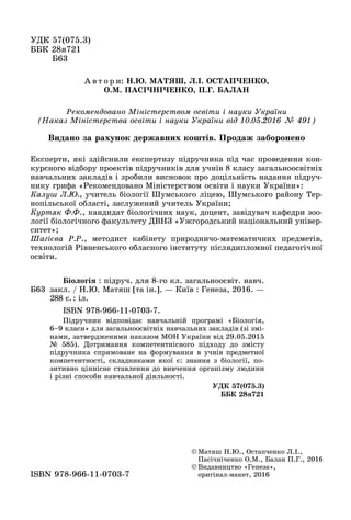 ÓÄÊ 57(075.3)
ÁÁÊ 28ÿ721
Á63Á63
© Ìàòÿø Í.Þ., Îñòàï÷åíêî Ë.І.,
Ïàñі÷íі÷åíêî Î.Ì., Áàëàí Ï.Ã., 2016
© Âèäàâíèöòâî «Ãåíåçà»,
îðèãіíàë ìàêåò, 2016îðèãіíàë-ìàêåò, 2016ISBN 978 966 11 0703 7ISBN 978-966-11-0703-7
Á63
Áіîëîãіÿ : ïіäðó÷. äëÿ 8-ãî êë. çàãàëüíîîñâіò. íàâ÷.
çàêë. / Í.Þ. Ìàòÿø [òà іí.]. — Êèїâ : Ãåíåçà, 2016. —
288 ñ.: іë.
ISBN 978-966-11-0703-7.
Ïіäðó÷íèê âіäïîâіäàє íàâ÷àëüíіé ïðîãðàìі «Áіîëîãіÿ,
6–9 êëàñè» äëÿ çàãàëüíîîñâіòíіõ íàâ÷àëüíèõ çàêëàäіâ (çі çìі-
íàìè, çàòâåðäæåíèìè íàêàçîì ÌÎÍ Óêðàїíè âіä 29.05.2015
№ 585). Äîòðèìàííÿ êîìïåòåíòíіñíîãî ïіäõîäó äî çìіñòó
ïіäðó÷íèêà ñïðÿìîâàíå íà ôîðìóâàííÿ â ó÷íіâ ïðåäìåòíîї
êîìïåòåíòíîñòі, ñêëàäíèêàìè ÿêîї є: çíàííÿ ç áіîëîãії, ïî-
çèòèâíî öіííіñíå ñòàâëåííÿ äî âèâ÷åííÿ îðãàíіçìó ëþäèíè
і ðіçíі ñïîñîáè íàâ÷àëüíîї äіÿëüíîñòі.
ÓÄÊ 57(075.3)
ÁÁÊ 28ÿ721
Ðåêîìåíäîâàíî Ìіíіñòåðñòâîì îñâіòè і íàóêè Óêðàїíè
(Íàêàç Ìіíіñòåðñòâà îñâіòè і íàóêè Óêðàїíè âіä 10.05.2016 № 491)
À â ò î ð è: Í.Þ. ÌÀÒßØ, Ë.І. ÎÑÒÀÏ×ÅÍÊÎ,
Î.Ì. ÏÀÑІ×ÍІ×ÅÍÊÎ, Ï.Ã. ÁÀËÀÍ
Åêñïåðòè, ÿêі çäіéñíèëè åêñïåðòèçó ïіäðó÷íèêà ïіä ÷àñ ïðîâåäåííÿ êîí-
êóðñíîãî âіäáîðó ïðîåêòіâ ïіäðó÷íèêіâ äëÿ ó÷íіâ 8 êëàñó çàãàëüíîîñâіòíіõ
íàâ÷àëüíèõ çàêëàäіâ і çðîáèëè âèñíîâîê ïðî äîöіëüíіñòü íàäàííÿ ïіäðó÷-
íèêó ãðèôà «Ðåêîìåíäîâàíî Ìіíіñòåðñòâîì îñâіòè і íàóêè Óêðàїíè»:
Êàëóø Ë.Þ., ó÷èòåëü áіîëîãії Øóìñüêîãî ëіöåþ, Øóìñüêîãî ðàéîíó Òåð-
íîïіëüñüêîї îáëàñòі, çàñëóæåíèé ó÷èòåëü Óêðàїíè;
Êóðòÿê Ô.Ô., êàíäèäàò áіîëîãі÷íèõ íàóê, äîöåíò, çàâіäóâà÷ êàôåäðè çîî-
ëîãії áіîëîãі÷íîãî ôàêóëüòåòó ÄÂÍÇ «Óæãîðîäñüêèé íàöіîíàëüíèé óíіâåð-
ñèòåò»;
Øàãієâà Ð.Ð., ìåòîäèñò êàáіíåòó ïðèðîäíè÷î-ìàòåìàòè÷íèõ ïðåäìåòіâ,
òåõíîëîãіé Ðіâíåíñüêîãî îáëàñíîãî іíñòèòóòó ïіñëÿäèïëîìíîї ïåäàãîãі÷íîї
îñâіòè.
Âèäàíî çà ðàõóíîê äåðæàâíèõ êîøòіâ. Ïðîäàæ çàáîðîíåíî
 