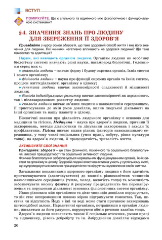 20
ВСТУП
ПОМІРКУЙТЕ. Що є спільного та відмінного між фізіологічною і функціональ-
ною системами?
§4. ÇÍÀ×ÅÍÍß ÇÍÀÍÜ ÏÐÎ ËÞÄÈÍÓ
ÄËß ÇÁÅÐÅÆÅÍÍß ЇЇ ÇÄÎÐÎÂ’ß
Пригадайте з курсу основ здоров’я, що таке здоровий спосіб життя і яке його зна-
чення для людини. Які чинники негативно впливають на здоров’я людини? Що таке
гомеостаз та адаптація?
Íàóêè, ÿêі âèâ÷àþòü îðãàíіçì ëþäèíè. Îðãàíіçì ëþäèíè ÿê îñîáëèâó
áіîëîãі÷íó ñèñòåìó âèâ÷àþòü ðіçíі íàóêè, íàñàìïåðåä áіîëîãі÷íі. Ãîëîâíè-
ìè ñåðåä íèõ є:
àíàòîìіÿ ëþäèíè – âèâ÷àє ôîðìó і áóäîâó îêðåìèõ îðãàíіâ, їõíіõ ñèñòåì
і âñüîãî îðãàíіçìó;
ôіçіîëîãіÿ ëþäèíè – íàóêà ïðî ôóíêöії îêðåìèõ îðãàíіâ òà їõíіõ ñèñòåì,
ïðîöåñè æèòòєäіÿëüíîñòі îðãàíіçìó â öіëîìó;
ãåíåòèêà ëþäèíè âèâ÷àє çàêîíîìіðíîñòі ñïàäêîâîñòі é ìіíëèâîñòі
ëþäèíè;
áіîëîãіÿ іíäèâіäóàëüíîãî ðîçâèòêó âèâ÷àє çàêîíîìіðíîñòі ÿê çàðîäêîâîãî,ó
òàê і ïіñëÿçàðîäêîâîãî ðîçâèòêó ëþäèíè;
åêîëîãіÿ ëþäèíè âèâ÷àє çâ’ÿçêè ëþäèíè ç íàâêîëèøíіì ñåðåäîâèùåì,
її ïðèñòîñóâàííÿ äî çìіí óìîâ äîâêіëëÿ, âïëèâ ëþäñüêîї äіÿëüíîñòі íà
іíøі îðãàíіçìè òà íàøó ïëàíåòó â öіëîìó.
Áіîëîãі÷íі çíàííÿ ïðî äіÿëüíіñòü ëþäñüêîãî îðãàíіçìó є îñíîâîþ äëÿ
ìåäèöèíè òà ãіãієíè. Ìåäèöèíà – íàóêà ïðî çäîðîâ’ÿ ëþäèíè, ïðè÷èíè її
çàõâîðþâàíü, ìåòîäè äіàãíîñòèêè òà ëіêóâàííÿ çàõâîðþâàíü і çàõîäè їõ
ïðîôіëàêòèêè. Ãіãієíà âèâ÷àє âïëèâ ðіçíèõ ôàêòîðіâ íàâêîëèøíüîãî ñå-
ðåäîâèùà, ó òîìó ÷èñëі ñîöіàëüíèõ (óìîâ ïðàöі, ïîáóòó, ðіâíÿ êóëüòóðè
òîùî), íà çäîðîâ’ÿ ëþäèíè, її ïðàöåçäàòíіñòü, òðèâàëіñòü æèòòÿ.
АКТИВІЗУЙТЕ СВОЇ ЗНАННЯ
Пригадайте: здоров’я – це стан фізичного, психічного та соціального благополуч-
чя, високої працездатності та соціальної активності людини.
Фізичне благополуччя забезпечується нормальним функціонуванням органів, їхніх си-
стем та організму в цілому. Здоровій людині властива активна участь у суспільному житті,
що супроводжується високою працездатністю та відчуттям задоволення своїм життям.
Çàãàëüíèìè ïîêàçíèêàìè çäîðîâîãî îðãàíіçìó ëþäèíè є éîãî çäàòíіñòü
ïðèñòîñîâóâàòèñÿ (àäàïòîâóâàòèñÿ) äî âïëèâіâ ðіçíîìàíіòíèõ ÷èííèêіâ
íàâêîëèøíüîãî ñåðåäîâèùà (òåïëî, õîëîä, âîëîãіñòü òîùî) òà ìîæëèâіñòü
çàáåçïå÷óâàòè âèñîêó ôіçè÷íó é ðîçóìîâó ïðàöåçäàòíіñòü áåç ïåðåíàïðó-
æåííÿ òà ïîðóøåííÿ äіÿëüíîñòі îñíîâíèõ ôіçіîëîãі÷íèõ ñèñòåì îðãàíіçìó.
ßêùî ðіâíîâàãà ìіæ îðãàíіçìîì òà äієþ ÷èííèêіâ äîâêіëëÿ ïîðóøóєòüñÿ,
òî âіí ñòàє íåñïðîìîæíèì ïîâíîþ ìіðîþ ïіäòðèìóâàòè ãîìåîñòàç. Òàê, íå-
ñòà÷à ÷è âіäñóòíіñòü Éîäó â їæі ÷è âîäі ìîæå ñòàòè ïðè÷èíîþ çàõâîðþâàíü
ùèòîïîäіáíîї çàëîçè. Ïàðàçèòè÷íі îðãàíіçìè, ïîòðàïèâøè â îðãàíіçì ëþäè-
íè, æèâëÿòüñÿ çà éîãî ðàõóíîê, ïîðóøóþ÷è îáìіí ðå÷îâèí õàçÿїíà òîùî.
Çäîðîâ’ÿ ëþäèíè âèçíà÷àþòü òàêîæ її ñîöіàëüíå îòî÷åííÿ, óìîâè ïðàöі
òà âіäïî÷èíêó, ðіâåíü äîáðîáóòó òà іí. Çàáðóäíåííÿ äîâêіëëÿ âіäõîäàìè
 