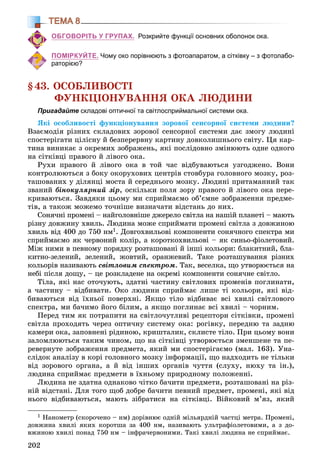202
ТЕМА 8
ОБГОВОРІТЬ У ГРУПАХ. Розкрийте функції основних оболонок ока.
ПОМІРКУЙТЕ. Чому око порівнюють з фотоапаратом, а сітківку – з фотолабо-
раторією?
§43. ÎÑÎÁËÈÂÎÑÒІ
ÔÓÍÊÖІÎÍÓÂÀÍÍß ÎÊÀ ËÞÄÈÍÈ
Пригадайте складові оптичної та світлосприймальної системи ока.
ßêі îñîáëèâîñòі ôóíêöіîíóâàííÿ çîðîâîї ñåíñîðíîї ñèñòåìè ëþäèíè?
Âçàєìîäіÿ ðіçíèõ ñêëàäîâèõ çîðîâîї ñåíñîðíîї ñèñòåìè äàє çìîãó ëþäèíі
ñïîñòåðіãàòè öіëіñíó é áåçïåðåðâíó êàðòèíó äîâêîëèøíüîãî ñâіòó. Öÿ êàð-
òèíà âèíèêàє ç îêðåìèõ çîáðàæåíü, ÿêі ïîñëіäîâíî çìіíþþòü îäíå îäíîãî
íà ñіòêіâöі ïðàâîãî é ëіâîãî îêà.
Ðóõè ïðàâîãî é ëіâîãî îêà â òîé ÷àñ âіäáóâàþòüñÿ óçãîäæåíî. Âîíè
êîíòðîëþþòüñÿ ç áîêó îêîðóõîâèõ öåíòðіâ ñòîâáóðà ãîëîâíîãî ìîçêó, ðîç-
òàøîâàíèõ ó äіëÿíöі ìîñòà é ñåðåäíüîãî ìîçêó. Ëþäèíі ïðèòàìàííèé òàê
çâàíèé áіíîêóëÿðíèé çіð, îñêіëüêè ïîëÿ çîðó ïðàâîãî é ëіâîãî îêà ïåðå-
êðèâàþòüñÿ. Çàâäÿêè öüîìó ìè ñïðèéìàєìî îá’єìíå çîáðàæåííÿ ïðåäìå-
òіâ, à òàêîæ ìîæåìî òî÷íіøå âèçíà÷àòè âіäñòàíü äî íèõ.
Ñîíÿ÷íі ïðîìåíі – íàéãîëîâíіøå äæåðåëî ñâіòëà íà íàøіé ïëàíåòі – ìàþòü
ðіçíó äîâæèíó õâèëü. Ëþäèíà ìîæå ñïðèéìàòè ïðîìåíі ñâіòëà ç äîâæèíîþ
õâèëü âіä 400 äî 750 íì1. Äîâãîõâèëüîâі êîìïîíåíòè ñîíÿ÷íîãî ñïåêòðà ìè
ñïðèéìàєìî ÿê ÷åðâîíèé êîëіð, à êîðîòêîõâèëüîâі – ÿê ñèíüî-ôіîëåòîâèé.
Ìіæ íèìè â ïåâíîìó ïîðÿäêó ðîçòàøîâàíі é іíøі êîëüîðè: áëàêèòíèé, áëà-
êèòíî-çåëåíèé, çåëåíèé, æîâòèé, îðàíæåâèé. Òàêå ðîçòàøóâàííÿ ðіçíèõ
êîëüîðіâ íàçèâàþòü ñâіòëîâèì ñïåêòðîì. Òàê, âåñåëêà, ùî óòâîðþєòüñÿ íà
íåáі ïіñëÿ äîùó, – öå ðîçêëàäåíå íà îêðåìі êîìïîíåíòè ñîíÿ÷íå ñâіòëî.
Òіëà, ÿêі íàñ îòî÷óþòü, çäàòíі ÷àñòèíó ñâіòëîâèõ ïðîìåíіâ ïîãëèíàòè,
à ÷àñòèíó – âіäáèâàòè. Îêî ëþäèíè ñïðèéìàє ëèøå òі êîëüîðè, ÿêі âіä-
áèâàþòüñÿ âіä їõíüîї ïîâåðõíі. ßêùî òіëî âіäáèâàє âñі õâèëі ñâіòëîâîãî
ñïåêòðà, ìè áà÷èìî éîãî áіëèì, à ÿêùî ïîãëèíàє âñі õâèëі – ÷îðíèì.
Ïåðåä òèì ÿê ïîòðàïèòè íà ñâіòëî÷óòëèâі ðåöåïòîðè ñіòêіâêè, ïðîìåíі
ñâіòëà ïðîõîäÿòü ÷åðåç îïòè÷íó ñèñòåìó îêà: ðîãіâêó, ïåðåäíþ òà çàäíþ
êàìåðè îêà, çàïîâíåíі ðіäèíîþ, êðèøòàëèê, ñêëèñòå òіëî. Ïðè öüîìó âîíè
çàëîìëþþòüñÿ òàêèì ÷èíîì, ùî íà ñіòêіâöі óòâîðþєòüñÿ çìåíøåíå òà ïå-
ðåâåðíóòå çîáðàæåííÿ ïðåäìåòà, ÿêèé ìè ñïîñòåðіãàєìî (ìàë. 163). Óíà-
ñëіäîê àíàëіçó â êîðі ãîëîâíîãî ìîçêó іíôîðìàöії, ùî íàäõîäèòü íå òіëüêè
âіä çîðîâîãî îðãàíà, à é âіä іíøèõ îðãàíіâ ÷óòòÿ (ñëóõó, íþõó òà іí.),
ëþäèíà ñïðèéìàє ïðåäìåòè â їõíüîìó ïðèðîäíîìó ïîëîæåííі.
Ëþäèíà íå çäàòíà îäíàêîâî ÷іòêî áà÷èòè ïðåäìåòè, ðîçòàøîâàíі íà ðіç-
íіé âіäñòàíі. Äëÿ òîãî ùîá äîáðå áà÷èòè ïåâíèé ïðåäìåò, ïðîìåíі, ÿêі âіä
íüîãî âіäáèâàþòüñÿ, ìàþòü çіáðàòèñÿ íà ñіòêіâöі. Âіéêîâèé ì’ÿç, ÿêèé
1 Íàíîìåòð (ñêîðî÷åíî – íì) äîðіâíþє îäíіé ìіëüÿðäíіé ÷àñòöі ìåòðà. Ïðîìåíі,
äîâæèíà õâèëі ÿêèõ êîðîòøà çà 400 íì, íàçèâàþòü óëüòðàôіîëåòîâèìè, à ç äî-
âæèíîþ õâèëі ïîíàä 750 íì – іíôðà÷åðâîíèìè. Òàêі õâèëі ëþäèíà íå ñïðèéìàє.
 