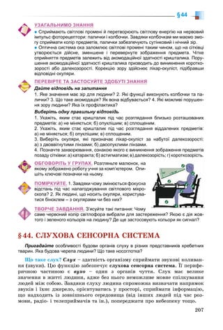 207
§44
УЗАГАЛЬНИМО ЗНАННЯ
Сприймають світлові промені й перетворюють світлову енергію на нервовий
імпульс фоторецептори: палички і колбочки. Завдяки колбочкам ми маємо змо-
гу сприймати колір предметів, палички забезпечують сутінковий і нічний зір.
Оптична система ока заломлює світлові промені таким чином, що на сітківці
утворюється дійсне, зменшене і перевернуте зображення предмета. Чітке
сприйняття предметів залежить від акомодаційної здатності кришталика. Пору-
шення акомодаційної здатності кришталика призводить до виникнення коротко-
зорості або далекозорості. Корекцію зору здійснює лікар-окуліст, підібравши
відповідні окуляри.
ПЕРЕВІРТЕ ТА ЗАСТОСУЙТЕ ЗДОБУТІ ЗНАННЯ
Дайте відповідь на запитання
1. Яке значення має зір для людини? 2. Які функції виконують колбочки та па-
лички? 3. Що таке акомодація? Як вона відбувається? 4. Які можливі порушен-
ня зору людини? Яка їх профілактика?
Виберіть одну правильну відповідь
1. Укажіть, яким стає кришталик під час розглядання близько розташованих
предметів: а) не міняється; б) опуклішим; в) сплощеним.
2. Укажіть, яким стає кришталик під час розглядання віддалених предметів:
а) не міняється; б) опуклішим; в) сплощеним.
3. Виберіть окуляри, які призначає лікар-окуліст за набутої далекозорості:
а) з двоввігнутими лінзами; б) двоопуклими лінзами.
4. Позначте захворювання, ознакою якого є виникнення зображення предметів
позаду сітківки: а) катаракта; б) астигматизм; в) далекозорість; г) короткозорість.
ОБГОВОРІТЬ У ГРУПАХ. Розгляньте малюнок, на
якому зображено роботу учня за комп’ютером. Опи-
шіть ключові позначки на ньому.
ПОМІРКУЙТЕ. 1. Завдяки чому змінюється фокусна
відстань під час налагоджування світлового мікро-
скопа? 2. Як людині, що носить окуляри, користува-
тися біноклем – з окулярами чи без них?
ТВОРЧЕ ЗАВДАННЯ. З’ясуйте такі питання: Чому
саме червоний колір світлофора вибрали для застереження? Якою є дія жов-
того і зеленого кольорів на людину? Де ще застосовують кольори як сигнал?
§44. ÑËÓÕÎÂÀ ÑÅÍÑÎÐÍÀ ÑÈÑÒÅÌÀ
Пригадайте особливості будови органів слуху в різних представників хребетних
тварин. Яка будова черепа людини? Що таке носоглотка?
Ùî òàêå ñëóõ? Ñëóõ – çäàòíіñòü îðãàíіçìó ñïðèéìàòè çâóêîâі êîëèâàí-
íÿ (çâóêè). Öþ ôóíêöіþ çàáåçïå÷óє ñëóõîâà ñåíñîðíà ñèñòåìà. Її ïåðèôå-
ðè÷íîþ ÷àñòèíîþ є âóõî – îäèí ç îðãàíіâ ÷óòòÿ. Ñëóõ ìàє âåëèêå
çíà÷åííÿ â æèòòі ëþäèíè, àäæå áåç íüîãî íåìîæëèâå ìîâíå ñïіëêóâàííÿ
ëþäåé ìіæ ñîáîþ. Çàâäÿêè ñëóõó ëþäèíà ñïðîìîæíà âèçíà÷àòè íàïðÿìîê
çâóêіâ і їõíє äæåðåëî, îðієíòóâàòèñü ó ïðîñòîðі, ñïðèéìàòè іíôîðìàöіþ,
ùî íàäõîäèòü іç çîâíіøíüîãî ñåðåäîâèùà (âіä іíøèõ ëþäåé ïіä ÷àñ ðîç-
ìîâè, ðàäіî- і òåëåïðèéìà÷іâ òà іí.), ïîïåðåäæàòè ïðî íåáåçïåêó òîùî.
 