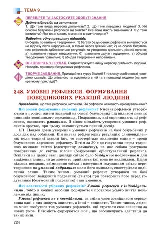224
ТЕМА 9
ПЕРЕВІРТЕ ТА ЗАСТОСУЙТЕ ЗДОБУТІ ЗНАННЯ
Дайте відповідь на запитання
1. Що таке вища нервова діяльність? 2. Що таке поведінка людини? 3. Які
основні безумовні рефлекси ви знаєте? Яке вони мають значення? 4. Що таке
інстинкти? Яке вони мають значення в житті людини?
Виберіть одну правильну відповідь
Виберіть правильне твердження: 1) багато безумовних рефлексів виявляються
не відразу після народження, а тільки через деякий час; 2) на основі безумов-
них рефлексів здійснюються регуляція та узгоджена діяльність різних органів;
а) правильне перше твердження; б) правильне друге твердження; в) обидва
твердження правильні; г) обидва твердження неправильні.
ОБГОВОРІТЬ У ГРУПАХ. Охарактеризуйте вищу нервову діяльність людини.
Наведіть приклади безумовних рефлексів.
ТВОРЧЕ ЗАВДАННЯ. Пригадайте з курсу біології 7-го класу особливості пове-
дінки ссавців. Що спільного та відмінного в ній та в поведінці людини (на кон-
кретному прикладі)?
§48. ÓÌÎÂÍІ ÐÅÔËÅÊÑÈ. ÔÎÐÌÓÂÀÍÍß
ÏÎÂÅÄІÍÊÎÂÈÕ ÐÅÀÊÖІÉ ËÞÄÈÍÈ
Пригадайте, що таке рефлекси, інстинкти. Які рефлекси називають орієнтувальними?
ßêі óìîâè ôîðìóâàííÿ óìîâíèõ ðåôëåêñіâ? Óìîâíі ðåôëåêñè óòâîðþ-
þòüñÿ â ïðîöåñі æèòòÿ çàçâè÷àé íà îñíîâі áåçóìîâíèõ ïіä âïëèâîì ïåâíèõ
÷èííèêіâ çîâíіøíüîãî ñåðåäîâèùà. Ïîäðàçíèêè, ÿêі ñïðè÷èíÿþòü öі ðåô-
ëåêñè, íàçèâàþòü óìîâíèìè. Ç âіêîì êіëüêіñòü óòâîðåíèõ óìîâíèõ ðåô-
ëåêñіâ çðîñòàє, ïðè öüîìó íàêîïè÷óєòüñÿ ïåâíèé äîñâіä.
І.Ï. Ïàâëîâ äîâіâ óòâîðåííÿ óìîâíèõ ðåôëåêñіâ íà áàçі áåçóìîâíèõ ó
äîñëіäàõ íàä ñîáàêàìè. Âіí âèâ÷àâ ðåôëåêòîðíó ðåãóëÿöіþ ñëèíîâèäіëåí-
íÿ: êîëè òâàðèíі äàâàëè їæó, òî ñïîñòåðіãàëè âèäіëåííÿ ñëèíè – ïðîÿâ
áåçóìîâíîãî õàð÷îâîãî ðåôëåêñó. Ïîòіì çà 30 ñ äî ãîäóâàííÿ ïåðåä òâàðè-
íîþ âìèêàëè ñâіòëî (åëåêòðè÷íó ëàìïî÷êó), íà ÿêå ñîáàêà ðåàãóâàëà
ïîâåðòàííÿì äî ñâіòëà ãîëîâè (áåçóìîâíèé îðієíòóâàëüíèé ðåôëåêñ).
Îñêіëüêè íà öüîìó åòàïі äîñëіäó ñâіòëî áóëî áàéäóæèì ïîäðàçíèêîì äëÿ
âèäіëåííÿ ñëèíè, òî äî ìîìåíòó ïðèéíÿòòÿ їæі âîíà íå âèäіëÿëàñÿ. Ïіñëÿ
êіëüêîõ ïîєäíàíü ââіìêíåííÿ ñâіòëà і íàñòóïíèì ãîäóâàííÿì ñâіòëî ïåðå-
òâîðèëîñÿ íà óìîâíèé ïîäðàçíèê: êîëè éîãî âìèêàëè, ñïîñòåðіãàëè âèäі-
ëåííÿ ñëèíè. Òàêèì ÷èíîì, óìîâíèé ðåôëåêñ óòâîðèâñÿ íà áàçі
áåçóìîâíîãî: áàéäóæèé ïîäðàçíèê (ñâіòëî) ïðè ïîâòîðåííі éîãî ïåðåä ãî-
äóâàííÿì (áåçóìîâíèé ïîäðàçíèê) ñòàâ óìîâíèì.
ßêі âëàñòèâîñòі óìîâíèõ ðåôëåêñіâ? Óìîâíі ðåôëåêñè є іíäèâіäóàëü-
íèìè, òîáòî â êîæíîї îñîáèíè ôîðìóþòüñÿ ïðîòÿãîì óñüîãî æèòòÿ íåçà-
ëåæíî âіä іíøèõ.
Óìîâíі ðåôëåêñè íå є ïîñòіéíèìè: çà çìіíè óìîâ çîâíіøíüîãî ñåðåäî-
âèùà îäíі ç íèõ ìîæóòü çíèêàòè, à іíøі – âèíèêàòè. Òàêèì ÷èíîì, ëþäè-
íà ìîæå ïîçáóòèñÿ òèõ óìîâíèõ ðåôëåêñіâ, ÿêі âòðàòèëè ñâîє çíà÷åííÿ çà
íîâèõ óìîâ. Íàòîìіñòü ôîðìóþòüñÿ íîâі, ùî çàáåçïå÷óþòü àäàïòàöії äî
òàêèõ çìіí.
 