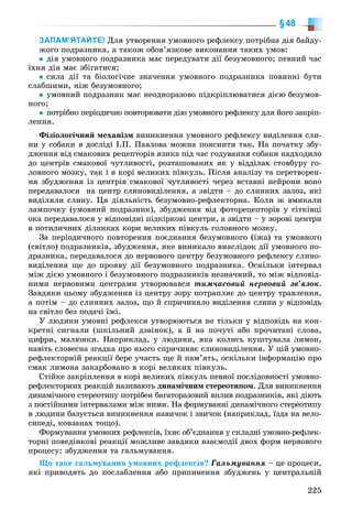 225
§48
ЗАПАМ’ЯТАЙТЕ! Äëÿ óòâîðåííÿ óìîâíîãî ðåôëåêñó ïîòðіáíà äіÿ áàéäó-
æîãî ïîäðàçíèêà, à òàêîæ îáîâ’ÿçêîâå âèêîíàííÿ òàêèõ óìîâ:
äіÿ óìîâíîãî ïîäðàçíèêà ìàє ïåðåäóâàòè äії áåçóìîâíîãî; ïåâíèé ÷àñ
їõíÿ äіÿ ìàє çáіãàòèñÿ;
ñèëà äії òà áіîëîãі÷íå çíà÷åííÿ óìîâíîãî ïîäðàçíèêà ïîâèííі áóòè
ñëàáøèìè, íіæ áåçóìîâíîãî;
óìîâíèé ïîäðàçíèê ìàє íåîäíîðàçîâî ïіäêðіïëþâàòèñÿ äієþ áåçóìîâ-
íîãî;
ïîòðіáíî ïåðіîäè÷íî ïîâòîðþâàòè äіþ óìîâíîãî ðåôëåêñó äëÿ éîãî çàêðіï-
ëåííÿ.
Ôіçіîëîãі÷íèé ìåõàíіçì âèíèêíåííÿ óìîâíîãî ðåôëåêñó âèäіëåííÿ ñëè-
íè ó ñîáàêè â äîñëіäі І.Ï. Ïàâëîâà ìîæíà ïîÿñíèòè òàê. Íà ïî÷àòêó çáó-
äæåííÿ âіä ñìàêîâèõ ðåöåïòîðіâ ÿçèêà ïіä ÷àñ ãîäóâàííÿ ñîáàêè íàäõîäèëî
äî öåíòðіâ ñìàêîâîї ÷óòëèâîñòі, ðîçòàøîâàíèõ ÿê ó âіääіëàõ ñòîâáóðó ãî-
ëîâíîãî ìîçêó, òàê і â êîðі âåëèêèõ ïіâêóëü. Ïіñëÿ àíàëіçó òà ïåðåòâîðåí-
íÿ çáóäæåííÿ іç öåíòðіâ ñìàêîâîї ÷óòëèâîñòі ÷åðåç âñòàâíі íåéðîíè âîíî
ïåðåäàâàëîñÿ íà öåíòð ñëèíîâèäіëåííÿ, à çâіäòè – äî ñëèííèõ çàëîç, ÿêі
âèäіëÿëè ñëèíó. Öÿ äіÿëüíіñòü áåçóìîâíî-ðåôëåêòîðíà. Êîëè æ âìèêàëè
ëàìïî÷êó (óìîâíèé ïîäðàçíèê), çáóäæåííÿ âіä ôîòîðåöåïòîðіâ ó ñіòêіâöі
îêà ïåðåäàâàëîñÿ ó âіäïîâіäíі ïіäêіðêîâі öåíòðè, à çâіäòè – ó çîðîâі öåíòðè
â ïîòèëè÷íèõ äіëÿíêàõ êîðè âåëèêèõ ïіâêóëü ãîëîâíîãî ìîçêó.
Çà ïåðіîäè÷íîãî ïîâòîðåííÿ ïîєäíàííÿ áåçóìîâíîãî (їæà) òà óìîâíîãî
(ñâіòëî) ïîäðàçíèêіâ, çáóäæåííÿ, ÿêå âèíèêàëî âíàñëіäîê äії óìîâíîãî ïî-
äðàçíèêà, ïåðåäàâàëîñÿ äî íåðâîâîãî öåíòðó áåçóìîâíîãî ðåôëåêñó ñëèíî-
âèäіëåííÿ ùå äî ïðîÿâó äії áåçóìîâíîãî ïîäðàçíèêà. Îñêіëüêè іíòåðâàë
ìіæ äієþ óìîâíîãî і áåçóìîâíîãî ïîäðàçíèêіâ íåçíà÷íèé, òî ìіæ âіäïîâіä-
íèìè íåðâîâèìè öåíòðàìè óòâîðþâàâñÿ òèì÷àñîâèé íåðâîâèé çâ’ÿçîê.
Çàâäÿêè öüîìó çáóäæåííÿ іç öåíòðó çîðó ïîòðàïëÿє äî öåíòðó òðàâëåííÿ,
à ïîòіì – äî ñëèííèõ çàëîç, ùî é ñïðè÷èíÿëî âèäіëåííÿ ñëèíè ó âіäïîâіäü
íà ñâіòëî áåç ïîäà÷і їæі.
Ó ëþäèíè óìîâíі ðåôëåêñè óòâîðþþòüñÿ íå òіëüêè ó âіäïîâіäü íà êîí-
êðåòíі ñèãíàëè (øêіëüíèé äçâіíîê), à é íà ïî÷óòі àáî ïðî÷èòàíі ñëîâà,
öèôðè, ìàëþíêè. Íàïðèêëàä, ó ëþäèíè, ÿêà êîëèñü êóøòóâàëà ëèìîí,
íàâіòü ñëîâåñíà çãàäêà ïðî íüîãî ñïðè÷èíÿє ñëèíîâèäіëåííÿ. Ó öіé óìîâíî-
ðåôëåêòîðíіé ðåàêöії áåðå ó÷àñòü ùå é ïàì’ÿòü, îñêіëüêè іíôîðìàöіþ ïðî
ñìàê ëèìîíà çàêàðáîâàíî â êîðі âåëèêèõ ïіâêóëü.
Ñòіéêå çàêðіïëåííÿ â êîðі âåëèêèõ ïіâêóëü ïåâíîї ïîñëіäîâíîñòі óìîâíî-
ðåôëåêòîðíèõ ðåàêöіé íàçèâàþòü äèíàìі÷íèì ñòåðåîòèïîì. Äëÿ âèíèêíåííÿ
äèíàìі÷íîãî ñòåðåîòèïó ïîòðіáåí áàãàòîðàçîâèé âïëèâ ïîäðàçíèêіâ, ÿêі äіþòü
ç ïîñòіéíèìè іíòåðâàëàìè ìіæ íèìè. Íà ôîðìóâàííі äèíàìі÷íîãî ñòåðåîòèïó
â ëþäèíè áàçóєòüñÿ âèíèêíåííÿ íàâè÷îê і çâè÷îê (íàïðèêëàä, їçäà íà âåëî-
ñèïåäі, êîâçàíàõ òîùî).
Ôîðìóâàííÿ óìîâíèõ ðåôëåêñіâ, їõíє îá’єäíàííÿ ó ñêëàäíі óìîâíî-ðåôëåê-
òîðíі ïîâåäіíêîâі ðåàêöії ìîæëèâå çàâäÿêè âçàєìîäії äâîõ ôîðì íåðâîâîãî
ïðîöåñó: çáóäæåííÿ òà ãàëüìóâàííÿ.
Ùî òàêå ãàëüìóâàííÿ óìîâíèõ ðåôëåêñіâ? Ãàëüìóâàííÿ – öå ïðîöåñè,
ÿêі ïðèâîäÿòü äî ïîñëàáëåííÿ àáî ïðèïèíåííÿ çáóäæåíü ó öåíòðàëüíіé
 