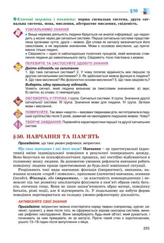 231
§50
Êëþ÷îâі òåðìіíè і ïîíÿòòÿ: ïåðøà ñèãíàëüíà ñèñòåìà, äðóãà ñèã-
íàëüíà ñèñòåìà, ìîâà, ìèñëåííÿ, àáñòðàêòíå ìèñëåííÿ, ñâіäîìіñòü.
УЗАГАЛЬНИМО ЗНАННЯ
Вища нервова діяльність людини базується на аналізі інформації, що надхо-
дить у мозок через дві сигнальні системи. Перша сигнальна система представ-
лена органами чуття, друга – мовою. Дія слова як сигналу визначається його
смисловим, а не звуковим значенням. Мова є основою мислення, що прита-
манно тільки людині.
Свідомість – один із найскладніших психічних процесів, який визначає став-
лення людини до навколишнього світу. Свідомість тісно пов’язана з мовою.
ПЕРЕВІРТЕ ТА ЗАСТОСУЙТЕ ЗДОБУТІ ЗНАННЯ
Дайте відповідь на запитання
1. Що таке сигнальні системи? 2. У чому полягає відмінність між першою та
другою сигнальними системами? 3. Як здійснюється мовна функція в людини?
4. Що таке мислення? Які фізіологічні основи мислення? 5. Що таке свідомість?
Виберіть одну правильну відповідь
Укажіть сигнал, який людина визначає за смисловим значенням: а) звук;
б) світло; в) слово; г) температура.
ОБГОВОРІТЬ У ГРУПАХ. І група. Сигнальні системи. ІІ група. Значення другої
сигнальної системи. ІІІ група. Значення мови для людини. IV група. Зв’язок
мови і мислення.
ПОМІРКУЙТЕ. Так звані «мауглі» – виховані тваринами діти, які потрапили в люд-
ське суспільство після 5 років, зазвичай не оволодівали людською мовою. Чому?
ТВОРЧЕ ЗАВДАННЯ. Порівняйте характеристики першої та другої сигнальних
систем.
§50. ÍÀÂ×ÀÍÍß ÒÀ ÏÀÌ’ßÒÜ
Пригадайте, що таке умовні рефлекси, імпринтинг.
Ùî òàêå íàâ÷àííÿ і ÿêі éîãî âèäè? Íàâ÷àííÿ – öå ïðèñòîñóâàëüíі (àäàï-
òèâíі) çìіíè іíäèâіäóàëüíîї ïîâåäіíêè â ðåçóëüòàòі ïîïåðåäíüîãî äîñâіäó.
Âîíî áàçóєòüñÿ íà ïñèõîôіçіîëîãі÷íèõ ïðîöåñàõ, ÿêі ïîñòіéíî âіäáóâàþòüñÿ â
ãîëîâíîìó ìîçêó ëþäèíè. Çà äîïîìîãîþ óìîâíèõ ðåôëåêñіâ íàâ÷àííÿ ðîáèòü
ïîâåäіíêó ëþäèíè êðàùå ïðèñòîñîâàíîþ äî áóäü-ÿêîї çîâíіøíüîї ñèòóàöії.
Ðîçðіçíÿþòü òàêі âèäè íàâ÷àííÿ: ôіêñàöіÿ (іìïðèíòèíã), çâèêàííÿ, íà-
â÷àííÿ øëÿõîì «ñïðîá і ïîìèëîê», ïðèõîâàíå (ëàòåíòíå) íàâ÷àííÿ, îñÿÿííÿ
(іíñàéò). Ôіêñàöіÿ, àáî іìïðèíòèíã, – öå âëàñòèâіñòü íîâîíàðîäæåíèõ і íå-
ìîâëÿò ïіä ÷àñ ðîçâèòêó àíàëіçàòîðіâ ôіêñóâàòè â ïàì’ÿòі îáðàçè ñâîїõ áàòü-
êіâ, îòî÷åííÿ òîùî. Âîíè íå ëèøå çàïàì’ÿòîâóþòü îáðàç ìàòåðі, ïîâåäіíêó
áàòüêіâ, ðіçíі ïîäії, àëå é âіäòâîðþþòü їõ. Ó ïîäàëüøîìó öÿ íàáóòà ôîðìà
ïîâåäіíêè ïåðåòâîðþєòüñÿ íà ñêëàäíó óìîâíî-ðåôëåêòîðíó äіÿëüíіñòü.
АКТИВІЗУЙТЕ СВОЇ ЗНАННЯ
Пригадайте: імпринтинг можна спостерігати серед тварин (наприклад, курчат, ка-
ченят, гусенят), у яких після того, як сформується зорова сенсорна система, вини-
кає рефлекс наслідування. Вони закарбовують будь-який об’єкт, який рухається, і
починають за ним прямувати, як за матір’ю. Проте такий стан є короткочасним,
усього 13–18 годин після вилуплення з яйця.
 