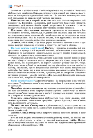 232
ТЕМА 9
Çâèêàííÿ – íàéäàâíіøèé і íàéïîøèðåíіøèé âèä íàâ÷àííÿ. Çâèêàííÿ
âіäáóâàєòüñÿ íåñâіäîìî. Íåðâîâà ñèñòåìà ÷åðåç äåÿêèé ÷àñ ïåðåñòàє ðåàãó-
âàòè íà ïîâòîðþâàíі îäíîìàíіòíі ñèãíàëè. Ùî ÷àñòіøå çàñòîñîâóþòü ïåâ-
íèé ïîäðàçíèê, òî øâèäøå âіäáóâàєòüñÿ çâèêàííÿ.
Íàâ÷àííÿ øëÿõîì «ñïðîá і ïîìèëîê» äåòàëüíî îïèñàâ àìåðèêàíñüêèé
ïñèõîëîã Å. Òîðíäàéê. Íàïðèêëàä, ùîá íàâ÷èòèñÿ áåçäîãàííî ïëàâàòè,
äîâîäèòüñÿ çäіéñíþâàòè áåçëі÷ ñïðîá, äîïóñêàþ÷è é ïîìèëêè. Іç ÷àñîì
äîñâіäó ñòàє áіëüøå òà é ëþäèíà äîïóñêàєòüñÿ ìåíøå ïîìèëîê.
Ïðèõîâàíå, àáî ëàòåíòíå, íàâ÷àííÿ ñïðÿìîâàíå íà çàäîâîëåííÿ áåç-
ïîñåðåäíüîї ïîòðåáè, íàïðèêëàä, ó äîäàòêîâèõ çíàííÿõ. Ïіä ÷àñ ÷èòàííÿ
íàóêîâî-ïîïóëÿðíîãî æóðíàëó àáî ó÷àñòі â ãóðòêàõ çà іíòåðåñàìè ìè îòðè-
ìóєìî іíôîðìàöіþ, ÿêà, íà ïåðøèé ïîãëÿä, íіáè äðóãîðÿäíà, àëå іç ÷àñîì
ìîæå ìàòè æèòòєâî àáî ïðîôåñіéíî âàæëèâå çíà÷åííÿ.
Îñÿÿííÿ, àáî іíñàéò, – öå âèùà ôîðìà íàâ÷àííÿ, îñíîâîþ ÿêîãî є çäî-
ãàäêà, ðàïòîâå ðîçóìіííÿ іñòîòíîãî ó ñòðóêòóðі, ñèòóàöії â öіëîìó.
Ùî òàêå ïàì’ÿòü і ÿêі її âèäè? Ïàì’ÿòü – êîìïëåêñ ïðîöåñіâ, ÿêі âіä-
áóâàþòüñÿ â öåíòðàëüíіé íåðâîâіé ñèñòåìі, çàáåçïå÷óþ÷è íàêîïè÷åííÿ,
çáåðіãàííÿ òà âіäòâîðåííÿ іíäèâіäóàëüíîãî äîñâіäó і äîñâіäó іíøèõ ëþäåé,
ïî÷óòîãî ÷è ïðî÷èòàíîãî, ïåðåæèâàíü òîùî.
Ôóíêöіîíàëüíèé ñòàí ïàì’ÿòі çàëåæèòü âіä ðîáîòè ïåâíèõ äіëÿíîê êîðè
âåëèêèõ ïіâêóëü ãîëîâíîãî ìîçêó, çîêðåìà öåíòðіâ ðіçíèõ ïî÷óòòіâ і äі-
ëÿíîê êîðè, ÿêі âіäïîâіäàþòü çà çîðîâó, ñëóõîâó, ðóõîâó ïàì’ÿòü òîùî.
Êðіì òîãî, êîðà ëîáîâîї òà ñêðîíåâîї ÷àñòîê âіäïîâіäàє çà ñòàí ïàì’ÿòі â
öіëîìó. Ââàæàþòü, ùî âñі âіääіëè êîðè çàìêíóòі ìіæ ñîáîþ ëàíöþæêàìè
íåéðîíіâ. Іìïóëüñè, ùî â íèõ öèðêóëþþòü, çóìîâëþþòü çìіíó áіîñèíòå-
òè÷íîї àêòèâíîñòі íåðâîâèõ êëіòèí, ùî ïðèâîäèòü äî óòâîðåííÿ áіîëîãі÷íî
àêòèâíèõ ðå÷îâèí – «íîñіїâ ïàì’ÿòі». Äëÿ òîãî ùîá іíôîðìàöіÿ âіäêëàäà-
ëàñÿ â ïàì’ÿòі, ïîòðіáíî її ïîâòîðþâàòè.
ßê ìè çàïàì’ÿòîâóєìî? Çàïàì’ÿòîâóâàííÿ – öå çàêðіïëåííÿ â ïàì’ÿòі ïåâ-
íèõ çíàíü. Ðîçðіçíÿþòü çàïàì’ÿòîâóâàííÿ ìåõàíі÷íå é îñìèñëåíå, ìèìîâіëü-
íå і äîâіëüíå.
Ìåõàíі÷íå çàïàì’ÿòîâóâàííÿ ґðóíòóєòüñÿ íà ïîâòîðþâàííі ìàòåðіàëó
áåç éîãî îñìèñëåííÿ. Âîíî ïîòðåáóє çâè÷íèõ çóñèëü і áàãàòî ÷àñó. Çà òàêîãî
ñïîñîáó çàïàì’ÿòîâóâàííÿ çíàííÿ â ïàì’ÿòі òðèìàþòüñÿ íåäîâãî і ïðèãàäàòè
їõ ó ïîòðіáíèé ìîìåíò äóæå âàæêî.
Îñìèñëåíå çàïàì’ÿòîâóâàííÿ âіäáóâàєòüñÿ òîäі, êîëè ëþäèíà óñâі-
äîìëþє ïðî÷èòàíå, íàìàãàєòüñÿ çðîçóìіòè, ïðî ùî éäåòüñÿ, і çàïàì’ÿòàòè
ñóòü íàâ÷àëüíîãî ìàòåðіàëó.
Ìèìîâіëüíå çàïàì’ÿòîâóâàííÿ âіäáóâàєòüñÿ òîäі, êîëè ëþäèíà íå ñòà-
âèòü ïåðåä ñîáîþ ìåòè ùîñü çàïàì’ÿòàòè (íàïðèêëàä, öіêàâі íåçâè÷àéíі
ôàêòè ÷è îá’єêòè).
Äîâіëüíå çàïàì’ÿòîâóâàííÿ ïîòðåáóє ïåâíèõ âîëüîâèõ çóñèëü ç áîêó
ëþäèíè.
Óñå, іç ÷èì ëþäèíà ñòèêàєòüñÿ ó ïîâñÿêäåííîìó æèòòі, íå çíèêàє áåç-
ñëіäíî, à çáåðіãàєòüñÿ â ìîçêó ó âèãëÿäі ïàì’ÿòíèõ ñëіäіâ. Ïðîöåñ
çàïàì’ÿòîâóâàííÿ ìîæíà ïîäіëèòè íà åòàïè, ÿêі âіäðіçíÿþòüñÿ òðèâàëіñòþ
çáåðåæåííÿ іíôîðìàöії (ìàë. 185).
 