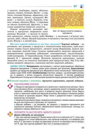 33
§6
ó êàïóñòі, ïîìіäîðàõ, ùàâëі, ÿáëóêàõ,
ãðóøàõ, ñëèâàõ, ñóíèöÿõ; Êàëіþ – ó êàð-
òîïëі, ñòîëîâèõ áóðÿêàõ, àáðèêîñàõ, ñëè-
âàõ, âèíîãðàäі, ãðå÷öі, êóêóðóäçі; Ôå-
ðóìó – ó êâàñîëі, ñàëàòі, áóðÿêàõ, îãіð-
êàõ, ÿ÷ìåíі, ÿáëóêàõ; Éîäó – ó çåðíîâèõ
òà îâî÷àõ (êàðòîïëÿ), ôðóêòàõ, ó ìîð-
ñüêèõ âîäîðîñòÿõ (ìîðñüêà êàïóñòà).
Îêðåìі íåîðãàíі÷íі ðå÷îâèíè ìіñ-
òÿòüñÿ â ïðîäóêòàõ òâàðèííîãî ïîõî-
äæåííÿ: Êàëüöіé – ó ìîëîöі òà ìîëî÷-
íèõ ïðîäóêòàõ, ÿéöÿõ ïòàõіâ, ðèáі; Ôîñôîð – ó ìîëî÷íèõ і ì’ÿñíèõ ïðî-
äóêòàõ, ðèáі, ÿéöÿõ. Íàòðіé íàäõîäèòü â îðãàíіçì ó âèãëÿäі ñîëі (êóõîííîї
ñîëі), Ôëóîð є â ïèòíіé âîäі.
Ùî òàêå õàð÷îâі äîáàâêè òà ÿêå їõíє çíà÷åííÿ? Õàð÷îâі äîáàâêè – öå
ðå÷îâèíè, ÿêі äîäàþòü ó ïðîäóêòè ç òåõíîëîãі÷íèõ ìіðêóâàíü, ùîá ïîäî-
âæèòè òåðìіí їõíüîї ïðèäàòíîñòі, çìіíèòè êîëіð (áàðâíèêè), íàäàòè ïåâ-
íèõ ñìàêîâèõ ÿêîñòåé òîùî. Ñó÷àñíà ïðîìèñëîâіñòü âèïóñêàє ïðîäóêöіþ ç
ðіçíîìàíіòíèìè õàð÷îâèìè äîáàâêàìè: êîíñåðâàíòàìè, åìóëüãàòîðàìè,
ñòàáіëіçàòîðàìè. Ó Єâðîïåéñüêîìó Ñîþçі ðîçðîáëåíî ñèñòåìó їõíüîї êîäè-
ôіêàöії: Å + òðèçíà÷íі öèôðè. Êóïóþ÷è ïðîäóêòè õàð÷óâàííÿ, çàâæäè
çâåðòàéòå óâàãó íà åòèêåòêó (ïàñïîðòíі äàíі ïðîäóêòó) (ìàë. 35). Ñëіä îáå-
ðåæíî âæèâàòè ïðîäóêòè ç âèñîêèì óìіñòîì õàð÷îâèõ äîáàâîê.
ЦІКАВО ЗНАТИ! Консерванти застосовують з метою довготривалого зберіганняи
продуктів харчування. У певних дозах вони шкідливі для організму. Емульгатори
додають до продуктів харчування для збереження їхньої консистенції. Найпоширені-
шими є коди: Е400, Е559. Стабілізатори (пектини, камеді) – це желеподібні речови-
ни. Їх додають з метою згущення консистенції продуктів. У системі кодифікації
Європейського Союзу для стабілізаторів присвоєно коди в діапазоні від Е407 до Е449.
Êëþ÷îâі òåðìіíè і ïîíÿòòÿ: ïðîäóêòè õàð÷óâàííÿ, õàð÷îâі äîáàâêè.
УЗАГАЛЬНИМО ЗНАННЯ
Продукти харчування складаються з органічних і неорганічних речовин. Орга-
нічні речовини (білки, вуглеводи, жири) є джерелом енергії та будівельним ма-
теріалом, необхідним для росту й розвитку нашого організму. Білки беруть
участь у виконанні майже всіх функцій організму. Вуглеводи є основним джере-
лом енергії в організмі людини. Жири також є джерелом енергії і захищають
організм від тепловтрат.
Неорганічні речовини (вода і мінеральні речовини) є такими самими важливи-
ми для життєдіяльності організму, як і органічні.
Харчові добавки – це речовини, які додають у продукти харчування для
підсилення смакових якостей, забезпечення певної консистенції, кольору, по-
довження терміну зберігання тощо.
ПЕРЕВІРТЕ ТА ЗАСТОСУЙТЕ ЗДОБУТІ ЗНАННЯ
Дайте відповідь на запитання
1. Що таке харчові продукти? Якими можуть бути їхні компоненти? 2. Чому хар-
чові продукти не тільки забезпечують наш організм енергією, а й необхідні для
росту? 3. Що мають на увазі під харчовою цінністю та харчовою якістю продук-
тів? 4. Що таке харчові добавки? Для чого їх використовують?
Мал. 35. Зразок етикетки продукту
харчування
 