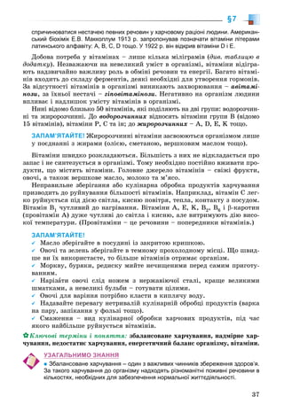 37
§7
спричинюватися нестачею певних речовин у харчовому раціоні людини. Американ-
ський біохімік Е.В. Макколлум 1913 р. запропонував позначати вітаміни літерами
латинського алфавіту: А, В, С, D тощо. У 1922 р. він відкрив вітаміни D і Е.
Äîáîâà ïîòðåáà ó âіòàìіíàõ – ëèøå êіëüêà ìіëіãðàìіâ (äèâ. òàáëèöþ â
äîäàòêó). Íåçâàæàþ÷è íà íåâåëèêèé óìіñò â îðãàíіçìі, âіòàìіíè âіäіãðà-
þòü íàäçâè÷àéíî âàæëèâó ðîëü â îáìіíі ðå÷îâèí òà åíåðãії. Áàãàòî âіòàìі-
íіâ âõîäèòü äî ñêëàäó ôåðìåíòіâ, äåÿêі íåîáõіäíі äëÿ óòâîðåííÿ ãîðìîíіâ.
Çà âіäñóòíîñòі âіòàìіíіâ â îðãàíіçìі âèíèêàþòü çàõâîðþâàííÿ – àâіòàìі-
íîçè, çà їõíüîї íåñòà÷і – ãіïîâіòàìіíîçè. Íåãàòèâíî íà îðãàíіçì ëþäèíè
âïëèâàє і íàäëèøîê óìіñòó âіòàìіíіâ â îðãàíіçìі.
Íèíі âіäîìî áëèçüêî 50 âіòàìіíіâ, ÿêі ïîäіëÿþòü íà äâі ãðóïè: âîäîðîç÷èí-
íі òà æèðîðîç÷èííі. Äî âîäîðîç÷èííèõ âіäíîñÿòü âіòàìіíè ãðóïè Â (âіäîìî
15 âіòàìіíіâ), âіòàìіíè Ð, Ñ òà іí; äî æèðîðîç÷èííèõ – À, D, Å, K òîùî.
ЗАПАМ’ЯТАЙТЕ! Æèðîðîç÷èííі âіòàìіíè çàñâîþþòüñÿ îðãàíіçìîì ëèøå
ó ïîєäíàííі ç æèðàìè (îëієþ, ñìåòàíîþ, âåðøêîâèì ìàñëîì òîùî).
Âіòàìіíè øâèäêî ðîçêëàäàþòüñÿ. Áіëüøіñòü ç íèõ íå âіäêëàäàєòüñÿ ïðî
çàïàñ і íå ñèíòåçóєòüñÿ â îðãàíіçìі. Òîìó íåîáõіäíî ïîñòіéíî âæèâàòè ïðî-
äóêòè, ùî ìіñòÿòü âіòàìіíè. Ãîëîâíå äæåðåëî âіòàìіíіâ – ñâіæі ôðóêòè,
îâî÷і, à òàêîæ âåðøêîâå ìàñëî, ìîëîêî òà ì’ÿñî.
Íåïðàâèëüíå çáåðіãàííÿ àáî êóëіíàðíà îáðîáêà ïðîäóêòіâ õàð÷óâàííÿ
ïðèçâîäèòü äî ðóéíóâàííÿ áіëüøîñòі âіòàìіíіâ. Íàïðèêëàä, âіòàìіí Ñ ëåã-
êî ðóéíóєòüñÿ ïіä äієþ ñâіòëà, êèñíþ ïîâіòðÿ, òåïëà, êîíòàêòó ç ïîñóäîì.
Âіòàìіí Â1 ÷óòëèâèé äî íàãðіâàííÿ. Âіòàìіíè À, Å, K, Â2, Â6 і β-êàðîòèí
(ïðîâіòàìіí À) äóæå ÷óòëèâі äî ñâіòëà і êèñíþ, àëå âèòðèìóþòü äіþ âèñî-
êîї òåìïåðàòóðè. (Ïðîâіòàìіíè – öå ðå÷îâèíè – ïîïåðåäíèêè âіòàìіíіâ.)
ЗАПАМ’ЯТАЙТЕ!
Ìàñëî çáåðіãàéòå â ïîñóäèíі іç çàêðèòîþ êðèøêîþ.
Îâî÷і òà çåëåíü çáåðіãàéòå â òåìíîìó ïðîõîëîäíîìó ìіñöі. Ùî øâèä-
øå âè їõ âèêîðèñòàєòå, òî áіëüøå âіòàìіíіâ îòðèìàє îðãàíіçì.
Ìîðêâó, áóðÿêè, ðåäèñêó ìèéòå íå÷èùåíèìè ïåðåä ñàìèì ïðèãîòó-
âàííÿì.
Íàðіçàòè îâî÷і ñëіä íîæåì ç íåðæàâіþ÷îї ñòàëі, êðàùå âåëèêèìè
øìàòêàìè, à íåâåëèêі áóëüáè – ãîòóâàòè öіëèìè.
Îâî÷і äëÿ âàðіííÿ ïîòðіáíî êëàñòè â êèïëÿ÷ó âîäó.
Íàäàâàéòå ïåðåâàãó íåòðèâàëіé êóëіíàðíіé îáðîáöі ïðîäóêòіâ (âàðêà
íà ïàðó, çàïіêàííÿ ó ôîëüçі òîùî).
Ñìàæåííÿ – âèä êóëіíàðíîї îáðîáêè õàð÷îâèõ ïðîäóêòіâ, ïіä ÷àñ
ÿêîãî íàéáіëüøå ðóéíóєòüñÿ âіòàìіíіâ.
Êëþ÷îâі òåðìіíè і ïîíÿòòÿ: çáàëàíñîâàíå õàð÷óâàííÿ, íàäìіðíå õàð-
÷óâàííÿ, íåäîñòàòíє õàð÷óâàííÿ, åíåðãåòè÷íèé áàëàíñ îðãàíіçìó, âіòàìіíè.
УЗАГАЛЬНИМО ЗНАННЯ
Збалансоване харчування – один з важливих чинників збереження здоров’я.
За такого харчування до організму надходять різноманітні поживні речовини в
кількостях, необхідних для забезпечення нормальної життєдіяльності.
 
