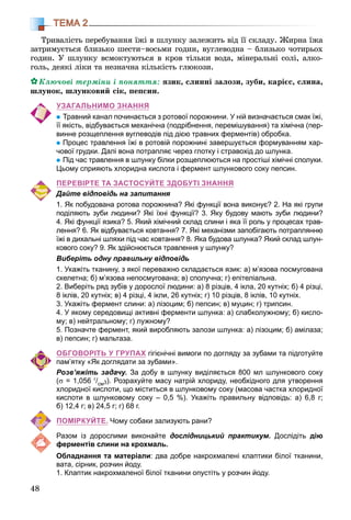 48
ТЕМА 2
Òðèâàëіñòü ïåðåáóâàííÿ їæі â øëóíêó çàëåæèòü âіä її ñêëàäó. Æèðíà їæà
çàòðèìóєòüñÿ áëèçüêî øåñòè–âîñüìè ãîäèí, âóãëåâîäíà – áëèçüêî ÷îòèðüîõ
ãîäèí. Ó øëóíêó âñìîêòóþòüñÿ â êðîâ òіëüêè âîäà, ìіíåðàëüíі ñîëі, àëêî-
ãîëü, äåÿêі ëіêè òà íåçíà÷íà êіëüêіñòü ãëþêîçè.
Êëþ÷îâі òåðìіíè і ïîíÿòòÿ: ÿçèê, ñëèííі çàëîçè, çóáè, êàðієñ, ñëèíà,
øëóíîê, øëóíêîâèé ñіê, ïåïñèí.
УЗАГАЛЬНИМО ЗНАННЯ
Травний канал починається з ротової порожнини. У ній визначається смак їжі,
її якість, відбувається механічна (подрібнення, перемішування) та хімічна (пер-
винне розщеплення вуглеводів під дією травних ферментів) обробка.
Процес травлення їжі в ротовій порожнині завершується формуванням хар-
чової грудки. Далі вона потрапляє через глотку і стравохід до шлунка.
Під час травлення в шлунку білки розщеплюються на простіші хімічні сполуки.
Цьому сприяють хлоридна кислота і фермент шлункового соку пепсин.
ПЕРЕВІРТЕ ТА ЗАСТОСУЙТЕ ЗДОБУТІ ЗНАННЯ
Дайте відповідь на запитання
1. Як побудована ротова порожнина? Які функції вона виконує? 2. На які групи
поділяють зуби людини? Які їхні функції? 3. Яку будову мають зуби людини?
4. Які функції язика? 5. Який хімічний склад слини і яка її роль у процесах трав-
лення? 6. Як відбувається ковтання? 7. Які механізми запобігають потраплянню
їжі в дихальні шляхи під час ковтання? 8. Яка будова шлунка? Який склад шлун-
кового соку? 9. Як здійснюється травлення у шлунку?
Виберіть одну правильну відповідь
1. Укажіть тканину, з якої переважно складається язик: а) м’язова посмугована
скелетна; б) м’язова непосмугована; в) сполучна; г) епітеліальна.
2. Виберіть ряд зубів у дорослої людини: а) 8 різців, 4 ікла, 20 кутніх; б) 4 різці,
8 іклів, 20 кутніх; в) 4 різці, 4 ікли, 26 кутніх; г) 10 різців, 8 іклів, 10 кутніх.
3. Укажіть фермент слини: а) лізоцим; б) пепсин; в) муцин; г) трипсин.
4. У якому середовищі активні ферменти шлунка: а) слабколужному; б) кисло-
му; в) нейтральному; г) лужному?
5. Позначте фермент, який виробляють залози шлунка: а) лізоцим; б) амілаза;
в) пепсин; г) мальтаза.
ОБГОВОРІТЬ У ГРУПАХ гігієнічні вимоги по догляду за зубами та підготуйте
пам’ятку «Як доглядати за зубами».
Розв’яжіть задачу. За добу в шлунку виділяється 800 мл шлункового соку
(σ = 1,056 г/см3). Розрахуйте масу натрій хлориду, необхідного для утворення
хлоридної кислоти, що міститься в шлунковому соку (масова частка хлоридної
кислоти в шлунковому соку – 0,5 %). Укажіть правильну відповідь: а) 6,8 г;
б) 12,4 г; в) 24,5 г; г) 68 г.
ПОМІРКУЙТЕ. Чому собаки зализують рани?
Разом із дорослими виконайте дослідницький практикум. Дослідіть дію
ферментів слини на крохмаль.
Обладнання та матеріали: два добре накрохмалені клаптики білої тканини,
вата, сірник, розчин йоду.
1. Клаптик накрохмаленої білої тканини опустіть у розчин йоду.
 