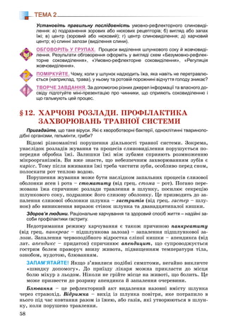 58
ТЕМА 2
Установіть правильну послідовність умовно-рефлекторного слиновиді-
лення: а) подразнення зорових або нюхових рецепторів; б) вигляд або запах
їжі; в) центр (зоровий або нюховий); г) центр слиновиділення; д) харчовий
центр; е) слинні залози (виділення слини).
ОБГОВОРІТЬ У ГРУПАХ. Процеси виділення шлункового соку й жовчовиді-
лення. Результати обговорення оформіть у вигляді схем «Безумовно-рефлек-
торне соковиділення», «Умовно-рефлекторне соковиділення», «Регуляція
жовчовиділення».
ПОМІРКУЙТЕ. Чому, коли у шлунок надходить їжа, яка навіть не перетравлю-
ється (наприклад, трава), у ньому та ротовій порожнині відчуття голоду зникає?
ТВОРЧЕ ЗАВДАННЯ. За допомогою різних джерел інформації та власного до-
свіду підготуйте міні-презентацію про чинники, що сприяють соковиділенню і
що гальмують цей процес.
§12. ÕÀÐ×ÎÂІ ÐÎÇËÀÄÈ. ÏÐÎÔІËÀÊÒÈÊÀ
ÇÀÕÂÎÐÞÂÀÍÜ ÒÐÀÂÍÎЇ ÑÈÑÒÅÌÈ
Пригадайте, що таке віруси. Які є хвороботворні бактерії, одноклітинні тваринопо-
дібні організми, гельмінти, гриби?
Âіäîìі ðіçíîìàíіòíі ïîðóøåííÿ äіÿëüíîñòі òðàâíîї ñèñòåìè. Çîêðåìà,
óíàñëіäîê ðîçëàäіâ æóâàííÿ òà ïðîöåñіâ ñëèíîâèäіëåííÿ ïîðóøóєòüñÿ ïî-
ïåðåäíÿ îáðîáêà їæі. Çàëèøêè їæі ìіæ çóáàìè ñïðèÿþòü ðîçìíîæåííþ
ìіêðîîðãàíіçìіâ. Âè âæå çíàєòå, ùî íåáåçïå÷íèì çàõâîðþâàííÿì çóáіâ є
êàðієñ. Òîìó ïіñëÿ âæèâàííÿ їæі òðåáà ÷èñòèòè çóáè, îñîáëèâî ïåðåä ñíîì,
ïîëîñêàòè ðîò òåïëîþ âîäîþ.
Ïîðóøåííÿ æóâàííÿ ìîæå áóòè íàñëіäêîì çàïàëüíèõ ïðîöåñіâ ñëèçîâîї
îáîëîíêè ÿñåí і ðîòà – ñòîìàòèòó (âіä ãðåö. ñòîìà – ðîò). Ïîãàíî ïåðå-
æîâàíà їæà ñïðè÷èíÿє ðîçëàäè òðàâëåííÿ â øëóíêó, ïîñèëþє ñåêðåöіþ
øëóíêîâîãî ñîêó, ïîäðàçíþє éîãî ñëèçîâó îáîëîíêó. Öå ïðèçâîäèòü äî çà-
ïàëåííÿ ñëèçîâîї îáîëîíêè øëóíêà – ãàñòðèòіâ (âіä ãðåö. ãàñòåð – øëó-
íîê) àáî âèíèêíåííÿ âèðàçîê ñòіíîê øëóíêà òà äâàíàäöÿòèïàëîї êèøêè.
Здоров’я людини. Раціональне харчування та здоровий спосіб життя – надійні за-
соби профілактики гастриту.
Íåäîòðèìàííÿ ðåæèìó õàð÷óâàííÿ є òàêîæ ïðè÷èíîþ ïàíêðåàòèòó
(âіä ãðåö. ïàíêðåàñ – ïіäøëóíêîâà çàëîçà) – çàïàëåííÿ ïіäøëóíêîâîї çà-
ëîçè. Çàïàëåííÿ ÷åðâîïîäіáíîãî âіäðîñòêà ñëіïîї êèøêè – àïåíäèêñà (âіä
ëàò. àïåíäèêñ – ïðèäàòîê) ñïðè÷èíþє àïåíäèöèò, ùî ñóïðîâîäæóєòüñÿ
ãîñòðèì áîëåì ïðàâîðó÷ âíèçó æèâîòà, ïіäâèùåííÿì òåìïåðàòóðè òіëà,
îçíîáîì, íóäîòîþ, áëþâàííÿì.
ЗАПАМ’ЯТАЙТЕ! ßêùî ç’ÿâèëèñÿ ïîäіáíі ñèìïòîìè, íåãàéíî âèêëè÷òå
«øâèäêó äîïîìîãó». Äî ïðèїçäó ëіêàðÿ ìîæíà ïðèêëàñòè äî ìіñöÿ
áîëþ ìіõóð ç ëüîäîì. Íіêîëè íå ãðіéòå ìіñöå íà æèâîòі, ùî áîëèòü. Öå
ìîæå ïðèçâåñòè äî ðîçðèâó àïåíäèêñà é çàïàëåííÿ î÷åðåâèíè.
Áëþâàííÿ – öå ðåôëåêòîðíèé àêò âèäàëåííÿ íàçîâíі âìіñòó øëóíêà
÷åðåç ñòðàâîõіä. Âіäðèæêà – âèõіä іç øëóíêà ïîâіòðÿ, ÿêå ïîòðàïèëî â
íüîãî ïіä ÷àñ êîâòàííÿ ðàçîì іç їæåþ, àáî ãàçіâ, ÿêі óòâîðþþòüñÿ â øëóí-
êó, êîëè ïîðóøåíî òðàâëåííÿ.
 