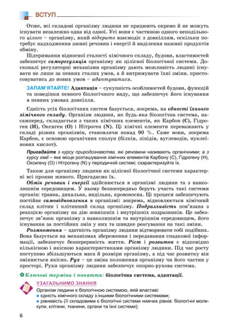 6
ВСТУП
Îòæå, âñі ñêëàäîâі îðãàíіçìó ëþäèíè íå ïðàöþþòü îêðåìî é íå ìîæóòü
іñíóâàòè íåçàëåæíî îäíà âіä îäíîї. Óñі âîíè є ÷àñòèíîþ îäíîãî íåïîäіëüíî-
ãî öіëîãî – îðãàíіçìó, ÿêèé âіäêðèòî âçàєìîäіє ç äîâêіëëÿì, îñêіëüêè ïî-
òðåáóє íàäõîäæåííÿ ççîâíі ðå÷îâèí і åíåðãії é âèäіëåííÿ íàçîâíі ïðîäóêòіâ
îáìіíó.
Ïіäòðèìàííÿ âіäíîñíîї ñòàëîñòі õіìі÷íîãî ñêëàäó, áóäîâè, âëàñòèâîñòåé
çàáåçïå÷óє ñàìîðåãóëÿöіÿ îðãàíіçìó ÿê öіëіñíîї áіîëîãі÷íîї ñèñòåìè. Äî-
ñêîíàëі ðåãóëÿòîðíі ìåõàíіçìè îðãàíіçìó äàþòü ìîæëèâіñòü ëþäèíі іñíó-
âàòè íå ëèøå çà ïåâíèõ ñòàëèõ óìîâ, à é âèòðèìóâàòè їõíі çìіíè, ïðèñòî-
ñîâóâàòèñü äî íîâèõ óìîâ – àäàïòóâàòèñÿ.
ЗАПАМ’ЯТАЙТЕ! Àäàïòàöіÿ – ñóêóïíіñòü îñîáëèâîñòåé áóäîâè, ôóíêöіé
òà ïîâåäіíêè ïåâíîãî áіîëîãі÷íîãî âèäó, ùî çàáåçïå÷óє éîãî іñíóâàííÿ
â ïåâíèõ óìîâàõ äîâêіëëÿ.
Єäíіñòü óñіõ áіîëîãі÷íèõ ñèñòåì áàçóєòüñÿ, çîêðåìà, íà єäíîñòі їõíüîãî
õіìі÷íîãî ñêëàäó. Îðãàíіçì ëþäèíè, ÿê áóäü-ÿêà áіîëîãі÷íà ñèñòåìà, íà-
ñàìïåðåä, ñêëàäàєòüñÿ ç òàêèõ õіìі÷íèõ åëåìåíòіâ, ÿê Êàðáîí (Ñ), Ãіäðî-
ãåí (Í), Îêñèãåí (Î) і Íіòðîãåí (N). Öі õіìі÷íі åëåìåíòè ïåðåâàæàþòü ó
ñêëàäі ðіçíèõ îðãàíіçìіâ, ñòàíîâëÿ÷è ïîíàä 90 %. Ñàìå âîíè, çîêðåìà
Êàðáîí, є îñíîâîþ îðãàíі÷íèõ ñïîëóê (áіëêіâ, ëіïіäіâ, âóãëåâîäіâ, íóêëåї-
íîâèõ êèñëîò).
Пригадайте з курсу природознавства, які речовини називають органічними; а з
курсу хімії – яке місце розташування хімічних елементів Карбону (С), Гідрогену (Н),ї
Оксигену (О) і Нітрогену (N) у періодичній системі; схарактеризуйте їх.
Òàêîæ äëÿ îðãàíіçìó ëþäèíè ÿê öіëіñíîї áіîëîãі÷íîї ñèñòåìè õàðàêòåð-
íі âñі ïðîÿâè æèâîãî. Ïðèãàäàєìî їõ.
Îáìіí ðå÷îâèí і åíåðãії çäіéñíþєòüñÿ â îðãàíіçìі ëþäèíè òà ç íàâêî-
ëèøíіì ñåðåäîâèùåì. Ó íüîìó áåçïîñåðåäíüî áåðóòü ó÷àñòü òàêі ñèñòåìè
îðãàíіâ: òðàâíà, äèõàëüíà, âèäіëüíà, êðîâîíîñíà. Öі ïðîöåñè çàáåçïå÷óþòü
ïîñòіéíå ñàìîâіäíîâëåííÿ â îðãàíіçìі: çîêðåìà, âіäíîâëþєòüñÿ õіìі÷íèé
ñêëàä êëіòèí і êëіòèííèé ñêëàä îðãàíіçìó. Ïîäðàçëèâіñòü ïîâ’ÿçàíà ç
ðåàêöієþ îðãàíіçìó íà äіþ çîâíіøíіõ і âíóòðіøíіõ ïîäðàçíèêіâ. Öå çàáåç-
ïå÷óє çâ’ÿçîê îðãàíіçìó ç íàâêîëèøíіì òà âíóòðіøíіì ñåðåäîâèùåì, éîãî
іñíóâàííÿ çà ïîñòіéíèõ çìіí ó íèõ òà øâèäêå ðåàãóâàííÿ íà òàêі çìіíè.
Ðîçìíîæåííÿ – çäàòíіñòü îðãàíіçìó ëþäèíè âіäòâîðþâàòè ñîáі ïîäіáíèõ.
Âîíà áàçóєòüñÿ íà ìåõàíіçìàõ çáåðåæåííÿ і ïåðåäàâàííÿ ñïàäêîâîї іíôîð-
ìàöії, çàáåçïå÷óє áåçïåðåðâíіñòü æèòòÿ. Ðіñò і ðîçâèòîê є âіäïîâіäíî
êіëüêіñíîþ і ÿêіñíîþ õàðàêòåðèñòèêàìè îðãàíіçìó ëþäèíè. Ïіä ÷àñ ðîñòó
ïîñòóïîâî çáіëüøóþòüñÿ ìàñà é ðîçìіðè îðãàíіçìó, à ïіä ÷àñ ðîçâèòêó âіí
çìіíþєòüñÿ ÿêіñíî. Ðóõ – öå çìіíà ïîëîæåííÿ îðãàíіçìó ÷è éîãî ÷àñòèí ó
ïðîñòîðі. Ðóõè îðãàíіçìó ëþäèíè çàáåçïå÷óє îïîðíî-ðóõîâà ñèñòåìà.
Êëþ÷îâі òåðìіíè і ïîíÿòòÿ: áіîëîãі÷íà ñèñòåìà, àäàïòàöії.
УЗАГАЛЬНИМО ЗНАННЯ
Організм людини є біологічною системою, якій властиві:
єдність хімічного складу з іншими біологічними системами;
рівневість (її складовими є біологічні системи нижчих рівнів: біологічні моле-
кули, клітини, тканини, органи та їхні системи);
 
