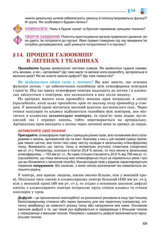 69
§14
нижніх дихальних шляхів забезпечують захисну й голосоутворювальну функції?
ІІІ група. Які особливості будови легень?
ПОМІРКУЙТЕ. Чому в будові трахеї та бронхів переважає хрящова тканина?
ТВОРЧЕ ЗАВДАННЯ. Поясніть пристосування органів травлення і дихання, які
не дають їжі потрапити до гортані. Яких правил поведінки під час вживання їжі
потрібно дотримуватися, щоб уникнути потрапляння її в гортань?
§14. ÏÐÎÖÅÑÈ ÃÀÇÎÎÁÌІÍÓ
Â ËÅÃÅÍßÕ І ÒÊÀÍÈÍÀÕ
Пригадайте будову кровоносної системи ссавців. Які кровоносні судини назива-
ють венами, а які – артеріями? Що таке мале та велике кола кровообігу, артеріальна й
венозна кров? Які ви знаєте закони дифузії? Що таке гомеостаз?
ßê âіäáóâàєòüñÿ îáìіí ãàçіâ ó ëåãåíÿõ? Âè âæå çíàєòå, ùî îñíîâíà
ôóíêöіÿ ëåãåíü – öå çàáåçïå÷åííÿ ãàçîîáìіíó ìіæ àòìîñôåðíèì ïîâіòðÿì
і êðîâ’þ. Ïіä ÷àñ âäèõó àòìîñôåðíå ïîâіòðÿ íàäõîäèòü äî ëåãåíü і â àëüâåî-
ëàõ çìіøóєòüñÿ ç ïîâіòðÿì, ÿêå çàëèøèëîñÿ â íèõ ïіñëÿ âèäèõó.
Ïî àðòåðіÿõ ìàëîãî êîëà êðîâîîáіãó âåíîçíà êðîâ ïîòðàïëÿє â ëåãåíі
(ïðèãàäàéòå, ÿêèé øëÿõ ïðîõîäèòü êðîâ ïî ìàëîìó êîëó êðîâîîáіãó ó ññàâ-
öіâ). Ó âåíîçíіé êðîâі ìіñòèòüñÿ çíà÷íèé âіäñîòîê âóãëåêèñëîãî ãàçó. ×åðåç
ñòіíêè êàïіëÿðіâ òà àëüâåîë âіäáóâàєòüñÿ ãàçîîáìіí ìіæ ïîâіòðÿì, ÿêå ìіñ-
òèòüñÿ â àëüâåîëàõ (àëüâåîëÿðíå ïîâіòðÿ), òà êðîâ’þ: âîíà âіääàє âóãëå-
êèñëèé ãàç і îòðèìóє êèñåíü, òîáòî ïåðåòâîðþєòüñÿ íà àðòåðіàëüíó.
Àðòåðіàëüíà êðîâ âèõîäèòü ç ëåãåíü ÷åðåç ëåãåíåâі âåíè òà ïðÿìóє äî ñåðöÿ.
АКТИВІЗУЙТЕ СВОЇ ЗНАННЯ
Пригадайте: атмосферне повітря є сумішшю різних газів, але основними його скла-
довими є кисень, вуглекислий газ та азот. Кожному з них у цій газовій суміші припа-
дає певна частка, яка точно таку саму частку складає в загальному атмосферному
тиску. Вимірюють цю частку тиску в міліметрах ртутного стовпчика (скорочено
мм рт. ст.). Наприклад, оскільки в повітрі 20,9 % кисню, то тиск кисню в загальному
атмосферному – 153 мм рт. ст., бо саме стільки становлять 20,9 % від 760 мм рт. ст.
(пригадайте, що таку величину має атмосферний тиск за нормальних умов і про
що ми дізнаємося з прогнозів погоди). Концентрація газів у рідинах характеризується
терміном напруження. Він означає, з якою силою розчинений газ намагається за-
лишити рідину.
Ó ïîâіòðі, ÿêå âäèõàє ëþäèíà, êèñíþ çíà÷íî áіëüøå, íіæ ó âåíîçíіé êðî-
âі. Îñêіëüêè òèñê êèñíþ â àëüâåîëÿðíîìó ïîâіòðі áіëüøèé (102 ìì ðò. ñò.),
íіæ ó âåíîçíіé êðîâі (40 ìì ðò. ñò.), òî çãіäíî ç îñíîâíèì çàêîíîì äèôóçії
êèñåíü ç àëüâåîëÿðíîãî ïîâіòðÿ ïîòðàïëÿє êðіçü ñòіíêè àëüâåîë òà ñòіíêè
êàïіëÿðіâ ó êðîâ.
Дифузія – це проникнення газоподібної чи розчиненої речовини в іншу при їхньому
безпосередньому стиканні або через проникну для них перетинку (наприклад, клі-
тинну мембрану) за наявності різниці тиску або напруження між ними. Основним
законом дифузії є те, що такий рух відбувається із середовища з більшим тиском
у середовище з меншим тиском. Напрямок і швидкість дифузії визначаються парці-
альним тиском.
 
