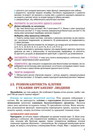 7
§2
цілісність (усі складові виконують певні функції, взаємодіючи між собою);
відкритість: організм людини потребує постійного надходження з довкілля
речовин та енергії, які зазнають у ньому змін; у довкілля надходять використа-
на енергія у вигляді тепла та кінцеві продукти обміну речовин;
саморегуляція, яку забезпечують регуляторні системи.
ПЕРЕВІРТЕ ТА ЗАСТОСУЙТЕ ЗДОБУТІ ЗНАННЯ
Дайте відповідь на запитання
1. Що таке біологічна система? Які її властивості? 2. Якими є рівні організації
біологічних систем? 3. У чому полягає саморегуляція біологічних систем? 4. На
якому рівні організації перебуває організм людини?
Виберіть одну правильну відповідь
1. Укажіть ознаку живої системи, пов’язану з реакцією організму на дію зовніш-
ніх і внутрішніх подразників: а) рівневість; б) розмноження; в) подразливість;
г) обмін речовин.
2. Укажіть ряд хімічних елементів, які входять до складу всіх органічних сполук:
а) Н, О, С, Si; б) Н, N, О, С; в) Н, Fe, N, С; г) Н, Р, О, С.
3. Укажіть властивість організму людини, яка характеризує здатність пристосо-
вуватися до змін у зовнішньому та внутрішньому середовищі: а) цілісність;
б) здатність до рухів; в) формування адаптацій; г) здатність до розмноження.
ОБГОВОРІТЬ У ГРУПАХ. У чому суть понять молекулярний, клітинний, тка-
нинний і організмовий рівні організації?її
ПОМІРКУЙТЕ. Що спільного та відмінного між біологічними системами, які пе-
ребувають на клітинному рівні організації: а) клітина є складовою певної ткани-
ни; б) клітина є самостійним організмом (одноклітинні істоти).
ТВОРЧЕ ЗАВДАННЯ
1. Обґрунтуйте вислів «Організм людини – цілісна, відкрита, саморегульована
біологічна система». 2. Складіть схеми структурної організації рослини і тварини.
§2. ÐІÇÍÎÌÀÍІÒÍІÑÒÜ ÊËІÒÈÍ
І ÒÊÀÍÈÍ ÎÐÃÀÍІÇÌÓ ËÞÄÈÍÈ
Пригадайте, що таке дифузія. Які особливості будови клітин рослин, грибів і тва-
рин? Які ви знаєте тканини тварин?
Êëіòèíà ÿê ïðèêëàä áіîëîãі÷íîї ñèñòåìè. Òіëî ëþäèíè ïîáóäîâàíå ç
êëіòèí. ßê âè ïðèãàäóєòå, êëіòèíà є ñòðóêòóðíîþ (áóäіâåëüíîþ) і ôóíê-
öіîíàëüíîþ (äіþ÷îþ) îäèíèöåþ áàãàòîêëіòèííîãî îðãàíіçìó. Çàãàëîì
óâåñü íàø îðãàíіçì ñêëàäàþòü ïîíàä 75 òðèëüéîíіâ êëіòèí. Âîíè âèêîíó-
þòü ðіçíîìàíіòíі ôóíêöії: òðàíñïîðòíó (åðèòðîöèòè êðîâі), çàõèñíó (ëåé-
êîöèòè êðîâі), îïîðíó (êëіòèíè êіñòêîâîї òà õðÿùîâîї òêàíèí) òîùî.
АКТИВІЗУЙТЕ СВОЇ ЗНАННЯ
Пригадайте: усі клітини тварин побудовані за єдиним планом (мал. 3). Вони скла-
даються з клітинної, або плазматичної, мембрани, яка оточує цитоплазму з од-
ним, кількома або багатьма ядрами. Іззовні плазматична мембрана оточена
тоненькою пружною оболонкою – глікокаліксом. Він утворений молекулами вугле-
водів, які можуть сполучатись з молекулами білків і ліпідів. Ядро – неодмінна скла-
 