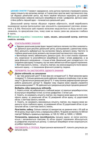 77
§15
ЦІКАВО ЗНАТИ! У момент народження, коли дитина припиняє отримувати кисень
через плаценту від організму матері, в її крові різко зростає вміст вуглекислого газу.
Це збуджує дихальний центр, від якого нервові імпульси надходять до рухових
спинномозкових нейронів зовнішніх міжреберних м’язів і діафрагми. Дитина само-
стійно робить перший вдих – починається дихальний цикл.
Äèõàëüíèé öåíòð òàêîæ çáóäæóє ãîðìîí àäðåíàëіí, ÿêèé âèðîáëÿþòü
íàäíèðêîâі çàëîçè (äåòàëüíіøå ïðî äіÿëüíіñòü åíäîêðèííîї ñèñòåìè äіçíàє-
òåñÿ ó § 55). Îñêіëüêè öåé ãîðìîí ïîñèëåíî âèäіëÿєòüñÿ çà áóäü-ÿêîãî õâè-
ëþâàííÿ, òî çðîçóìіëèì ñòàє, ÷îìó ñàìå çà òàêèõ óìîâ ìè äèõàєìî ãëèáîêî
é ÷àñòî.
Êëþ÷îâі òåðìіíè і ïîíÿòòÿ: âäèõ, âèäèõ, äèõàëüíèé öåíòð, æèòòєâà
єìíіñòü ëåãåíіâ.
УЗАГАЛЬНИМО ЗНАННЯ
Завдяки дихальним рухам (вдих і видих) повітря в легенях постійно оновлюєть-
ся. Дихальні рухи регулює дихальний центр, розташований у довгастому мозку.
Його діяльність відбувається під контролем півкуль великого мозку. Частота та
глибина дихальних рухів залежить від концентрації вуглекислого газу в крові.
Вентиляцію легень забезпечують дихальні рухи, які в стані спокою спричиня-
ють скорочення та розслаблення міжреберних м’язів і м’язів діафрагми, а за
умов фізичного напруження – й інших м’язів. Дихальний цикл складається з по-
слідовних фаз вдиху та видиху, під час яких змінюється об’єм грудної порожнини.
Життєва ємність легень – кількість повітря, яку можна видихнути після макси-
мального вдиху, – є показником фізичного розвитку людини.
ПЕРЕВІРТЕ ТА ЗАСТОСУЙТЕ ЗДОБУТІ ЗНАННЯ
Дайте відповідь на запитання
1. Що таке дихальний цикл? З яких фаз він складається? 2. Який механізм вдиху
та видиху? 3. Скільки дихальних рухів здійснює людина в спокійному стані за хви-
лину? 4. Де міститься дихальний центр? 5. У чому полягає рефлекторний принцип
роботи дихального центру? 6. Завдяки чому людина може свідомо управляти
дихальними рухами? 7. Як здійснюється гуморальна регуляція процесів дихання?
Виберіть одну правильну відповідь
1. Укажіть м’язи, які забезпечують глибокий видих: а) зовнішні міжреберні м’язи;
б) внутрішні міжреберні м’язи; в) м’язи діафрагми; г) м’язи шиї.
2. Укажіть, як називають кількість повітря, яку людина може вдихнути після спо-
кійного вдиху: а) дихальний об’єм; б) резервний об’єм вдиху; в) додатковий
об’єм; г) життєва ємність легенів.
3. Укажіть, як називають максимальну кількість повітря, яку людина може ви-
дихнути після глибокого вдиху: а) резервний об’єм; б) додатковий об’єм; в) ди-
хальний об’єм; г) життєва ємність легень.
Розв’яжіть задачу.уу Скільки повітря (л) використає на дихання клас з 35 осіб за
45 хв уроку, якщо один учень у середньому робить 16 вдихів за хвилину по 500 мл
повітря? Виберіть правильну відповідь: а) 126; б) 1260; в) 12600; г) 126000.
Установіть правильну послідовність процесу вдиху: а) легені розтягу-
ються і заповнюються повітрям; б) об’єм грудної порожнини збільшується;
в) діафрагма опускається донизу; г) зовнішні міжреберні м’язи скорочуються;
д) ребра підіймаються.
ОБГОВОРІТЬ У ГРУПАХ. Користуючися малюнком 67, поясніть регуляцію ди-
хальних рухів.
 