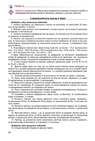 82
ТЕМА 3
ТВОРЧЕ ЗАВДАННЯ. Обґрунтуйте профілактичні заходи, які можуть запобігти
захворюванням органів дихання. Відповідь оформіть у вигляді пам’ятки.
ÑÀÌÎÊÎÍÒÐÎËÜ ÇÍÀÍÜ Ç ÒÅÌÈ
Виберіть одну правильну відповідь.
1. Укажіть речовину, що переносить кисень по організму: а) гемоглобін; б) трип-
син; в) протромбін; г) пепсин.
2. Виберіть вид тканини, яка переважає у складі гортані: а) кісткова; б) хрящова;
в) жирова; г) епітеліальна.
3. Укажіть положення діафрагми під час вдиху: а) опускається; б) не змінює свого
положення; в) піднімається.
4. Кисень, що надходить в організм людини під час дихання, використовується
для: а) транспорту поживних речовин через клітинні мембрани; б) захисту від хво-
роботворних мікроорганізмів; в) окиснення органічних сполук; г) виведення про-
дуктів обміну.
5. Атмосферне повітря має такий склад газів (%): а) кисню – 14,2, вуглекислого
газу – 5,2, азоту – 80,6; б) кисню – 20,9, вуглекислого газу – 0,03, азоту – 79,0; в) кис-
ню – 16,3, вуглекислого газу – 4,0, азоту – 79,7.
6. Вдих забезпечується скороченням: а) діафрагми та внутрішніх міжреберних
м’язів; б) діафрагми та зовнішніх міжреберних м’язів; в) як зовнішніх, так і внутрішніх
міжреберних м’язів; г) внутрішніх міжреберних м’язів та м’язів черевного преса.
7. У стані спокою людина за хвилину здійснює дихальних рухів: а) 5–8; б) 10–12;
в) 16–20; г) 30–40.
8. Дихати треба через ніс тому, що: а) таким чином повітря легше проходить до
легень; б) у носовій порожнині вдихуване повітря знезаражується; в) у носовій порож-
нині вдихуване повітря збагачується на кисень; г) у носовій порожнині вдихуване пові-
тря збагачується на вуглекислий газ.
9. Голосові зв’язки розташовані в: а) ротоглотці; б) гортані; в) трахеї; г) бронхах.
10. Хрящ, який закриває під час ковтання їжі вхід до гортані, називають: а) кадик;
б) надгортанник; в) щитоподібний; г) під’язиковий.
11. Відсутність хрящів у задній стінці трахеї забезпечує: а) вільне проходження час-
тинок їжі по стравоходу; б) утворення звуків; в) проштовхування повітря до легень;
г) знезараження повітря, що надходить до легень.
12. Тиск у порожнині між листками плеври: а) дорівнює атмосферному; б) вище ат-
мосферного; в) нижче атмосферного; г) тиску немає.
13. Газообмін у легенях відбувається через стінки: а) бронхіол; б) альвеолярних
ходів; в) альвеол; г) плеври.
14. Кількість повітря, яку можна вдихнути після спокійного вдиху, називають:
а) дихальний об’єм; б) резервний об’єм вдиху; в) залишковий об’єм; г) життєва єм-
ність легень.
15. Кількість повітря, яку можна видихнути після спокійного видиху, це: а) резерв-
ний об’єм вдиху; б) резервний об’єм видиху; в) життєва ємність легень; г) дихальний
об’єм.
16. Життєва ємність легень – це: а) дихальний об’єм та резервні об’єми вдиху та
видиху; б) дихальний об’єм та об’єм мертвого простору; в) дихальний та залишковий
об’єми; г) дихальний об’єм, об’єм мертвого простору та резервний об’єм вдиху.
17. Прилад, за допомогою якого визначають життєву ємність легень, називають:
а) флюорограф; б) манометр; в) спірометр; г) стетоскоп.
Виберіть три правильні відповіді
18. Схарактеризуйте будову та функції трахеї.
 