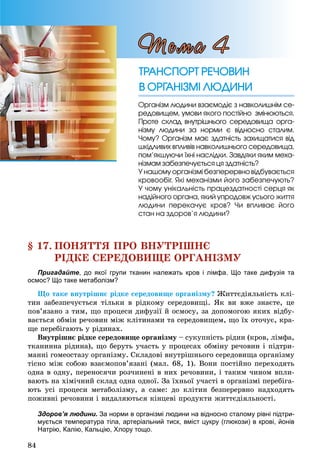 84
§ 17. ÏÎÍßÒÒß ÏÐÎ ÂÍÓÒÐІØÍЄ
ÐІÄÊÅ ÑÅÐÅÄÎÂÈÙÅ ÎÐÃÀÍІÇÌÓ
Пригадайте, до якої групи тканин належать кров і лімфа. Що таке дифузія та
осмос? Що таке метаболізм?
Ùî òàêå âíóòðіøíє ðіäêå ñåðåäîâèùå îðãàíіçìó? Æèòòєäіÿëüíіñòü êëі-
òèí çàáåçïå÷óєòüñÿ òіëüêè â ðіäêîìó ñåðåäîâèùі. ßê âè âæå çíàєòå, öå
ïîâ’ÿçàíî ç òèì, ùî ïðîöåñè äèôóçії é îñìîñó, çà äîïîìîãîþ ÿêèõ âіäáó-
âàєòüñÿ îáìіí ðå÷îâèí ìіæ êëіòèíàìè òà ñåðåäîâèùåì, ùî їõ îòî÷óє, êðà-
ùå ïåðåáіãàþòü ó ðіäèíàõ.
Âíóòðіøíє ðіäêå ñåðåäîâèùå îðãàíіçìó – ñóêóïíіñòü ðіäèí (êðîâ, ëіìôà,
òêàíèííà ðіäèíà), ùî áåðóòü ó÷àñòü ó ïðîöåñàõ îáìіíó ðå÷îâèí і ïіäòðè-
ìàííі ãîìåîñòàçó îðãàíіçìó. Ñêëàäîâі âíóòðіøíüîãî ñåðåäîâèùà îðãàíіçìó
òіñíî ìіæ ñîáîþ âçàєìîïîâ’ÿçàíі (ìàë. 68, 1). Âîíè ïîñòіéíî ïåðåõîäÿòü
îäíà â îäíó, ïåðåíîñÿ÷è ðîç÷èíåíі â íèõ ðå÷îâèíè, і òàêèì ÷èíîì âïëè-
âàþòü íà õіìі÷íèé ñêëàä îäíà îäíîї. Çà їõíüîї ó÷àñòі â îðãàíіçìі ïåðåáіãà-
þòü óñі ïðîöåñè ìåòàáîëіçìó, à ñàìå: äî êëіòèí áåçïåðåðâíî íàäõîäÿòü
ïîæèâíі ðå÷îâèíè і âèäàëÿþòüñÿ êіíöåâі ïðîäóêòè æèòòєäіÿëüíîñòі.
Здоров’я людини. За норми в організмі людини на відносно сталому рівні підтри-
мується температура тіла, артеріальний тиск, вміст цукру (глюкози) в крові, йонів
Натрію, Калію, Кальцію, Хлору тощо.
Îðãàíіçì ëþäèíè âçàєìîäіє ç íàâêîëèøíіì ñå-
ðåäîâèùåì, óìîâè ÿêîãî ïîñòіéíî çìіíþþòüñÿ.
Ïðîòå ñêëàä âíóòðіøíüîãî ñåðåäîâèùà îðãà-
íіçìó ëþäèíè çà íîðìè є âіäíîñíî ñòàëèì.
×îìó? Îðãàíіçì ìàє çäàòíіñòü çàõèùàòèñÿ âіä
øêіäëèâèõ âïëèâіâ íàâêîëèøíüîãî ñåðåäîâèùà,
ïîì’ÿêøóþ÷è їõíі íàñëіäêè. Çàâäÿêè ÿêèì ìåõà-
íіçìàì çàáåçïå÷óєòüñÿ öÿ çäàòíіñòü?
Ó íàøîìó îðãàíіçìі áåçïåðåðâíî âіäáóâàєòüñÿ
êðîâîîáіã. ßêі ìåõàíіçìè éîãî çàáåçïå÷óþòü?
Ó ÷îìó óíіêàëüíіñòü ïðàöåçäàòíîñòі ñåðöÿ ÿê
íàäіéíîãî îðãàíà, ÿêèé óïðîäîâæ óñüîãî æèòòÿ
ëþäèíè ïåðåêà÷óє êðîâ? ×è âïëèâàє éîãî
ñòàí íà çäîðîâ’ÿ ëþäèíè?
Òåìà 4
ÒÐÀÍÑÏÎÐÒ ÐÅ×ÎÂÈÍÒÐÀÍÑÏÎÐÒ ÐÅ×ÎÂÈÍ
Â ÎÐÃÀÍІÇÌІ ËÞÄÈÍÈÂ ÎÐÃÀÍІÇÌІ ËÞÄÈÍÈ
 