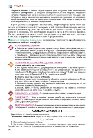 96
ТЕМА 4
Здоров’я людини. У деяких людей зсідання крові порушене. Таке захворювання
називають гемофілією. Це спадкове захворювання, на яке хворіють переважно
чоловіки. Передається воно по материнській лінії і характеризується тим, що у хво-
рої людини навіть за незначних ушкоджень кровоносних судин кров не зсідається.
Хворі на гемофілію, якщо не вживатимуть спеціальних ліків, можуть загинути від
втрати крові навіть за незначного поранення.
Ó ðàçі äåÿêèõ çàõâîðþâàíü (íàïðèêëàä, àòåðîñêëåðîçó) êðîâ ìîæå çñі-
äàòèñÿ âñåðåäèíі ñóäèíè é óòâîðþâàòè â íіé òðîìáè. Âîíè ìîæóòü çàêóïî-
ðþâàòè êðîâîíîñíі ñóäèíè, ùî íåáåçïå÷íî äëÿ æèòòÿ ëþäèíè. Â îðãàíіçìі
ëþäèíè є ðå÷îâèíè, ÿêі çàïîáіãàþòü çñіäàííþ êðîâі é óòâîðåííþ òðîìáіâ.
Äî íèõ íàëåæàòü ãåïàðèí, ÿêèé óòâîðþєòüñÿ â ðіçíèõ îðãàíàõ, çîêðåìà
â ïå÷іíöі, і ôåðìåíò ñèðîâàòêè êðîâі – ôіáðèíîëіçèí.
Êëþ÷îâі òåðìіíè і ïîíÿòòÿ: ëåéêîöèòè, òðîìáîöèòè, òðîìáîïëàñòèí,
ôіáðèíîãåí, ôіáðèí, ãåìîôіëіÿ.
УЗАГАЛЬНИМО ЗНАННЯ
Лейкоцити – це безбарвні клітини, що мають ядро. Вони різні за розмірами, фор-
мою, тривалістю життя. Основна їхня функція – захист організму від хвороботвор-
нихмікроорганізмів,чужоріднихбілків(антигенів),якіпроникаютьворганізмлюдини.
Тромбоцити – без’ядерні кров’яні пластинки. Вони беруть участь у процесах
зсідання крові. Це складний процес, який завершується утворенням тромбу, що
зупиняє кровотечу.
ПЕРЕВІРТЕ ТА ЗАСТОСУЙТЕ ЗДОБУТІ ЗНАННЯ
Дайте відповідь на запитання
1. Яка будова лейкоцитів? 2. Де утворюються лейкоцити? 3. Що таке імунітет?
4. Які особливості будови тромбоцитів? 5. Де утворюються і де руйнуються
тромбоцити? 6. Яка роль тромбоцитів в організмі людини? 7. Що таке зсідання
крові та як воно відбувається? 8. Як утворюється тромб?
Виберіть одну правильну відповідь
1. Виберіть характеристики лейкоцитів: а) мають червоне забарвлення; б) ма-
ють ядро; в) форма клітини постійна; г) не мають ядра.
2. Позначте основну функцію, яку виконують лейкоцити: а) транспортна; б) ре-
гуляторна; в) захисна; г) секреторна.
3. Укажіть орган, у якому утворюються тромбоцити: а) червоний кістковий
мозок; б) селезінка; в) печінка; г) лімфатичні вузли.
ОБГОВОРІТЬ У ГРУПАХ. Порівняйте функції формених елементів крові.
ПОМІРКУЙТЕ. 1. Чому у здорової людини тромби не утворюються усередині
судин? 2. Чому під час інфекційних та інвазійних захворювань кількість лейко-
цитів у крові збільшується?
ТВОРЧЕ ЗАВДАННЯ.Здопомогоюдорослих,атакожвикористовуючирізніджере-
ла інформації, дізнайтеся, навіщо лікарям потрібен загальний аналіз крові хворого.
ËÀÁÎÐÀÒÎÐÍÀ ÐÎÁÎÒÀ № 1
Òåìà: Ìіêðîñêîïі÷íà áóäîâà êðîâі ëþäèíè
Îáëàäíàííÿ òà ìàòåðіàëè: ìіêðîñêîïè, ìіêðîïðåïàðàòè êðîâі ëþäèíè.
Õ і ä ð î á î ò è
1. Ïіäãîòóéòå ìіêðîñêîï äî ðîáîòè.
2. Çà ìàëîãî çáіëüøåííÿ ìіêðîñêîïà ðîçãëÿíüòå ìіêðîïðåïàðàò êðîâі ëþäèíè.
Çâåðíіòü óâàãó íà êіëüêіñòü, ôîðìó і ðîçìіùåííÿ îñíîâíèõ âèäіâ êðîâ’ÿíèõ êëіòèí.
 