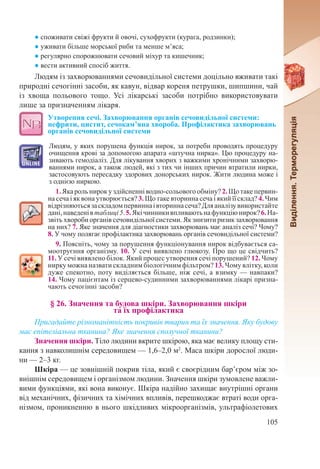 105
● споживати свіжі фрукти й овочі, сухофрукти (курага, родзинки);
● уживати більше морської риби та менше м’яса;
● регулярно спорожнювати сечовий міхур та кишечник;
● вести активний спосіб життя.
Людям із захворюваннями сечовидільної системи доцільно вживати такі
природні сечогінні засоби, як кавун, відвар кореня петрушки, шипшини, чай
із хвоща польового тощо. Усі лікарські засоби потрібно використовувати
лише за призначенням лікаря.
Утворення сечі. Захворювання органів сечовидільної системи:
нефрити, цистит, сечокам’яна хвороба. Профілактика захворювань
органів сечовидільної системи
Людям, у яких порушена функція нирок, за потреби проводять процедуру
очищення крові за допомогою апарата «штучна нирка». Цю процедуру на-
зивають гемодіаліз. Для лікування хворих з важкими хронічними захворю-
ваннями нирок, а також людей, які з тих чи інших причин втратили нирки,
застосовують пересадку здорових донорських нирок. Жити людина може і
з однією ниркою.
1. Якароль нирок у здійсненні водно-сольового обміну?2. Що такепервин-
на сеча і як вона утворюється? 3. Що таке вторинна сеча і який її склад? 4. Чим
відрізняютьсязаскладомпервиннаівториннасеча?Дляаналізувикористайте
дані,наведенівтаблиці5.5.Якічинникивпливаютьнафункціюнирок?6.На-
звіть хвороби органів сечовидільної системи. Як знизити ризик захворювання
на них? 7. Яке значення для діагностики захворювань має аналіз сечі? Чому?
8. У чому полягає профілактика захворювань органів сечовидільної системи?
9. Поясніть, чому за порушення функціонування нирок відбувається са-
моотруєння організму. 10. У сечі виявлено глюкозу. Про що це свідчить?
11. У сечі виявлено білок. Який процес утворення сечі порушений? 12. Чому
нирку можна назвати складним біологічним фільтром? 13. Чому влітку, коли
дуже спекотно, поту виділяється більше, ніж сечі, а взимку — навпаки?
14. Чому пацієнтам із серцево-судинними захворюваннями лікарі призна-
чають сечогінні засоби?
§ 26. Значення та будова шкіри. Захворювання шкіри  
та їх профілактика
Пригадайте різноманітність покривів тварин та їх значення. Яку будову
має епітеліальна тканина? Яке значення сполучної тканини?
Значення шкіри. Тіло людини вкрите шкірою, яка має велику площу сти-
кання з навколишнім середовищем — 1,6–2,0 м2
. Маса шкіри дорослої люди-
ни — 2–3 кг.
Шкіра — це зовнішній покрив тіла, який є своєрідним бар’єром між зо-
внішнім середовищем і організмом людини. Значення шкіри зумовлене важли-
вими функціями, які вона виконує. Шкіра надійно захищає внутрішні органи
від механічних, фізичних та хімічних впливів, перешкоджає втраті води орга-
нізмом, проникненню в нього шкідливих мікроорганізмів, ультрафіолетових
 