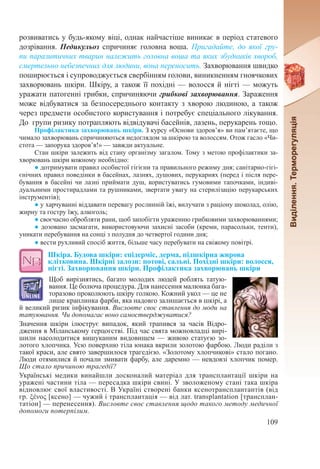 109
розвиватись у будь-якому віці, однак найчастіше виникає в період статевого
дозрівання. Педикульоз спричиняє головна воша. Пригадайте, до якої гру-
пи паразитичних тварин належить головна воша та яких збудників хвороб,
смертельно небезпечних для людини, вона переносить. Захворювання швидко
поширюється і супроводжується свербінням голови, виникненням гноячкових
захворювань шкіри. Шкіру, а також її похідні — волосся й нігті — можуть
уражати патогенні грибки, спричиняючи грибкові захворювання. Зараження
може відбуватися за безпосереднього контакту з хворою людиною, а також
через предмети особистого користування і потребує спеціального лікування.
До групи ризику потрапляють відвідувачі басейнів, лазень, перукарень тощо.
Профілактика захворювань шкіри. З курсу «Основи здоров’я» ви пам’ятаєте, що
чимало захворювань спричиняються недоглядом за шкірою та волоссям. Отож гасло «Чи-
стота — запорука здоров’я!» — завжди актуальне.
Стан шкіри залежить від стану організму загалом. Тому з метою профілактики за-
хворювань шкіри кожному необхідно:
● дотримувати правил особистої гігієни та правильного режиму дня; санітарно-гігі-
єнічних правил поведінки в басейнах, лазнях, душових, перукарнях (перед і після пере-
бування в басейні чи лазні приймати душ, користуватись гумовими тапочками, індиві-
дуальними простирадлами та рушниками, звертати увагу на стерилізацію перукарських
інструментів);
● у харчуванні віддавати перевагу рослинній їжі, вилучати з раціону шоколад, олію,
жирну та гостру їжу, алкоголь;
● своєчасно обробляти рани, щоб запобігти ураженню грибковими захворюваннями;
● дозовано засмагати, використовуючи захисні засоби (креми, парасольки, тенти),
уникати перебування на сонці з полудня до четвертої години дня;
● вести рухливий спосіб життя, більше часу перебувати на свіжому повітрі.
Шкіра. Будова шкіри: епідерміс, дерма, підшкірна жирова
клітковина. Шкірні залози: потові, сальні. Похідні шкіри: волосся,
нігті. Захворювання шкіри. Профілактика захворювань шкіри
Щоб вирізнятись, багато молодих людей роблять татую-
вання. Це болюча процедура. Для нанесення малюнка бага-
торазово проколюють шкіру голкою. Кожний укол — це не
лише краплинка фарби, яка надовго залишається в шкірі, а
й великий ризик інфікування. Висловте своє ставлення до моди на
татуювання. Чи допомагає воно самостверджуватися?
Значення шкіри ілюструє випадок, який трапився за часів Відро-
дження в Міланському герцогстві. Під час свята можновладці вирі-
шили насолодитися вишуканим видовищем — живою статуєю зо-
лотого хлопчика. Усю поверхню тіла юнака вкрили золотою фарбою. Люди раділи з
такої краси, але свято завершилося трагедією. «Золотому хлопчикові» стало погано.
Люди отямилися й почали змивати фарбу, але даремно — невдовзі хлопчик помер.
Що стало причиною трагедії?
Українські медики винайшли досконалий матеріал для трансплантації шкіри на
уражені частини тіла — пересадка шкіри свині. У зволоженому стані така шкіра
відновлює свої властивості. В Україні створені банки ксенотрансплантантів (від
гр. ξένος [ксено] — чужий і трансплантація — від лат. transplantation [трансплан-
татіон] — перенесення). Висловте своє ставлення щодо такого методу медичної
допомоги потерпілим.
 
