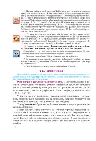 110
1. Що таке шкіра та яке її значення? 2. Яку роль відіграє шкіра у виділенні
продуктів життєдіяльності? 3. Яке значення має шкіра у пристосуванні орга-
нізму до умов навколишнього середовища? 4. Схарактеризуйте будову шкі-
ри. 5. Назвіть функції шкіри. З якими структурними елементами шкіри вони
пов’язані? 6. Який шар шкіри забезпечує індивідуальний для кожної людини
малюнок? 7. За іл. 72 опишіть будову нігтя. Похідним якої структури шкіри
є нігті? Яке їх значення для організму? 8. За іл. 73 опишіть будову волоси-
ни. Похідною якої структури шкіри є волосся? Яку функцію воно виконує?
9. Назвіть найпоширеніші захворювання шкіри. 10. Які особливості профі-
лактики захворювань шкіри?
11. У чому полягає взаємозв’язок між будовою та функціями шкіри?
12. Обґрунтуйте, з якими структурними елементами шкіри пов’язане вико-
нання її функцій. 13. На прикладі шкіри доведіть взаємозв’язок різних сис-
тем органів у забезпеченні її функцій. 14. Як ви розумієте твердження: «Ві-
зерунки на пальцях — це ідентифікаційний код кожної людини»?
15. Виконайте проект на тему Визначення типу шкіри на різних ділян-
ках обличчя та складання правил догляду за власною шкірою.
Пригадайте з курсу «Основи здоров’я», які існують типи шкіри. Як у до-
машніх умовах можна визначити тип шкіри на обличчі?
1. Визначте тип шкіри на різних ділянках власного обличчя.
2. Користуючись додатковими джерелами інформації, ознайомтеся з осо-
бливостями догляду за шкірою обличчя різних типів (нормальна, суха, жир-
на, комбінована).
3. Складіть правила догляду за власною шкірою обличчя.
§ 27. Терморегуляція
Пригадайте, що таке температура тіла. Наведіть приклади тварин, які
мають сталу температуру тіла, і тварин, у яких вона залежить від темпе-
ратури навколишнього середовища.
Роль шкіри в регуляції температури тіла. В організмі людини в ре-
зультаті розщеплення органічних речовин виділяється тепло, яке необхідне
для забезпечення функціонування усіх систем організму. Проте тіло люди-
ни за звичайних умов не перегрівається. Його температура відносно стала
(+36,6…+36,9 °С).
У чому ж полягає механізм підтримання сталої температури тіла орга-
нізму людини? Щоб відповісти на це запитання, потрібно розглянути два
взаємопов’язані процеси: теплоутворення і тепловіддачу.
Теплоутворення відбувається здебільшого завдяки процесам травлення, ди-
хання, роботи м’язів.
Значна кількість тепла утворюється в органах черевної порожнини, зо-
крема в печінці, скелетних м’язах (іл. 74 а). Кількість тепла, що утворюється в
організмі, може змінюватись залежно від різних чинників. Так, під час інтен-
сивної фізичної роботи теплоутворення збільшується до 10 разів порівняно зі
станом спокою. Збільшується теплоутворення і під час зниження температури
довкілля.
 