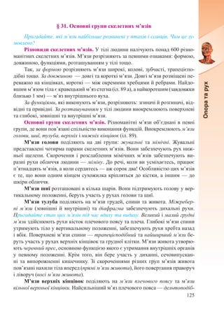 125
§ 31. Основні групи скелетних м’язів
Пригадайте, які м’язи найбільше розвинені у птахів і ссавців. Чим це зу-
мовлено?
Різновиди скелетних м’язів. У тілі людини налічують понад 600 різно-
манітних скелетних м’язів. М’язи розрізняють за певними ознаками: формою,
довжиною, функціями, розташуванням у тілі тощо.
Так, за формою розрізняють м’язи широкі, колові, зубчасті, трапецієпо-
дібні тощо. За довжиною  — довгі та короткі м’язи. Довгі м’язи розміщені пе-
реважно на кінцівках, короткі — між окремими хребцями й ребрами. Найдо-
вшим м’язом тіла є кравецький м’яз стегна (іл. 89 а), а найкоротшим (завдовжки
близько 1 мм) — м’яз внутрішнього вуха.
За функціями, які виконують м’язи, розрізняють: згиначі й розгиначі, від-
відні та привідні. За розташуванням у тілі людини виокремлюють поверхневі
та глибокі, зовнішні та внутрішні м’язи.
Основні групи скелетних м’язів. Різноманітні м’язи об’єднані в певні
групи, де вони пов’язані спільністю виконання функцій. Виокремлюють м’язи
голови, шиї, тулуба, верхніх і нижніх кінцівок (іл. 89).
М’язи голови поділяють на дві групи: жувальні та мімічні. Жувальні
представлені чотирма парами скелетних м’язів. Вони забезпечують рух ниж-
ньої щелепи. Скорочення і розслаблення мімічних м’язів забезпечують ви-
разні рухи обличчя людини — міміку. До речі, коли ви усміхаєтесь, працює
п’ятнадцять м’язів, а коли сердитесь — аж сорок два! Особливістю цих м’язів
є те, що вони одним кінцем сухожилка кріпляться до кістки, а іншим — до
шкіри обличчя.
М’язи шиї розташовані в кілька шарів. Вони підтримують голову у вер-
тикальному положенні, беруть участь у рухах голови та шиї.
М’язи тулуба поділяють на м’язи грудей, спини та живота. Міжребер-
ні м’язи (зовнішні й внутрішні) та діафрагма забезпечують дихальні рухи.
Пригадайте стан цих м’язів під час вдиху та видиху. Великий і малий грудні
м’язи здійснюють рухи кісток плечового поясу та плеча. Глибокі м’язи спини
утримують тіло у вертикальному положенні, забезпечують рухи хребта назад
і вбік. Поверхневі м’язи спини — трапецієподібний та найширший м’язи бе-
руть участь у рухах верхніх кінцівок та грудної клітки. М’язи живота утворю-
ють черевний прес, основною функцією якого є утримання внутрішніх органів
у певному положенні. Крім того, він бере участь у диханні, сечовипускан-
ні та випорожненні кишечнику. Зі скороченнями різних груп м’язів живота
пов’язані нахили тіла вперед (прямі м’язи живота), його повертання праворуч
і ліворуч (косі м’язи живота).
М’язи верхніх кінцівок поділяють на м’язи плечового поясу та м’язи
вільної верхньої кінцівки. Найсильніший м’яз плечового пояса — дельтоподіб-
 