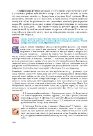 146
Провідникова функція спинного мозку полягає в забезпеченні зв’язку
й узгодженні роботи всіх відділів центральної нервової системи за допо-
могою провідних шляхів, які формуються волокнами білої речовини. Вони
сполучають спинний мозок з головним, а також окремі сегменти спинного
мозку між собою. Розрізняють висхідні (чутливі) та низхідні (рухові) провідні
шляхи. По висхідних провідних шляхах збудження передається до головного
мозку, а по низхідних — від головного мозку до робочих органів. Завдяки
провідниковій функції головний мозок контролює здійснення більш склад-
них рефлексів спинного мозку, таких як координована ходьба та виконання
виробничих операцій.
Будова спинного мозку. Відділи спинного мозку. Спинномозкові
нерви. Функції спинного мозку: рефлекторна, провідникова. Рухові
центри спинного мозку. Провідні шляхи
Ходьбу людини забезпечує згинально-розгинальний рефлекс. Він виявля-
ється в тому, що на нозі, яка згинається і робить крок уперед, відбувається
скорочення м’язів-згиначів і розслаблення м’язів-розгиначів, а на протилеж-
ній, яка є опорною, — навпаки. Це пояснюється тим, що під час збудження
центру м’язів-згиначів однієї кінцівки відбувається одночасне гальмування центру
м’язів-розгиначів тієї ж кінцівки, і навпаки, — одночасне збудження центру м’язів-
розгиначів і гальмування центру м’язів-згиначів протилежної кінцівки. Такі процеси
зумовлені розгалуженням нервового волокна чутливого нейрона у спинному мозку й
утворенням його закінченнями як збуджувальних, так і гальмівних синапсів з багатьма
нейронами. Поміркуйте, яку будову мала б рефлекторна дуга цього рефлексу.
В ембріона спинний мозок доходить до кінця хребтового каналу. З розвитком орга-
нізму спинний мозок росте повільніше, ніж хребет. Коли ріст людини припиняється,
спинний мозок закінчується на рівні 1-го поперекового хребця. Але спинномозкові
нерви виходять через ті самі міжхребцеві отвори, які збігалися з межами сегментів
спинного мозку в ембріона. Тому нервові корінці, перш ніж вийти з хребтового кана-
лу, ідуть донизу, доки не досягають відповідного міжхребцевого отвору. Нижче 1-го
поперекового хребця, де власне спинний мозок уже відсутній, нерви, що йдуть до-
низу, формують пучок, який називають «кінський хвіст» (іл. 101 б). З чим пов’язана
така назва?
1. Схарактеризуйте особливості будови спинного мозку. 2. Де розміщені
тіла нейронів (чутливих, вставних і рухових), що беруть участь у спинно-
мозкових рефлексах? 3. Що таке рухові центри? 4. Наведіть приклади реалі-
зації рефлекторної функції спинного мозку. 5. У чому полягає провідникова
функція спинного мозку? Яке її значення?
6. Чому, коли болить спина, рухи стають обмеженими? 7. Параліч — хво-
роба, що позбавляє певний орган здатності нормально діяти; за такого стану
людина не може рухатися, розмовляти тощо. Параліч може настати з при-
чини ушкодження як спинного, так і головного мозку. Поясніть, які зміни в
регуляції рухової активності відбуваються у випадку ушкодження спинного
мозку.
 