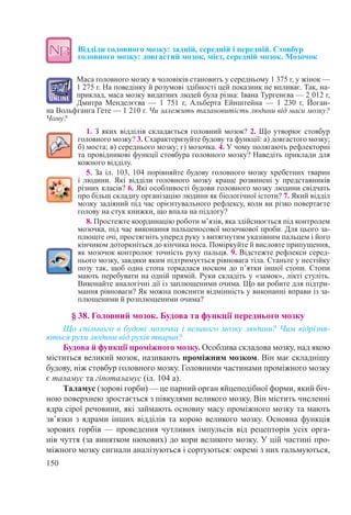 150
Відділи головного мозку: задній, середній і передній. Стовбур
головного мозку: довгастий мозок, міст, середній мозок. Мозочок
Маса головного мозку в чоловіків становить у середньому 1 375 г, у жінок —
1 275 г. На поведінку й розумові здібності цей показник не впливає. Так, на-
приклад, маса мозку видатних людей була різна: Івана Тургенєва — 2 012 г,
Дмитра Менделєєва  — 1  751  г, Альберта Ейнштейна  — 1  230  г, Йоган-
на Вольфганга Гете — 1 210 г. Чи залежить талановитість людини від маси мозку?
Чому?
1. З яких відділів складається головний мозок? 2. Що утворює стовбур
головного мозку? 3. Схарактеризуйте будову та функції: а) довгастого мозку;
б) моста; в) середнього мозку; г) мозочка. 4. У чому полягають рефлекторні
та провідникові функції стовбура головного мозку? Наведіть приклади для
кожного відділу.
5. За іл. 103, 104 порівняйте будову головного мозку хребетних тварин
і людини. Які відділи головного мозку краще розвинені у представників
різних класів? 6. Які особливості будови головного мозку людини свідчать
про більш складну організацію людини як біологічної істоти? 7. Який відділ
мозку задіяний під час орієнтувального рефлексу, коли ви різко повертаєте
голову на стук книжки, що впала на підлогу?
8. Простежте координацію роботи м’язів, яка здійснюється під контролем
мозочка, під час виконання пальценосової мозочкової проби. Для цього за-
плющте очі, простягніть уперед руку з витягнутим указівним пальцем і його
кінчиком доторкніться до кінчика носа. Поміркуйте й висловте припущення,
як мозочок контролює точність руху пальця. 9. Відстежте рефлекси серед-
нього мозку, завдяки яким підтримується рівновага тіла. Станьте у нестійку
позу так, щоб одна стопа торкалася носком до п’ятки іншої стопи. Стопи
мають перебувати на одній прямій. Руки складіть у «замок», лікті стуліть.
Виконайте аналогічні дії із заплющеними очима. Що ви робите для підтри-
мання рівноваги? Як можна пояснити відмінність у виконанні вправи із за-
плющеними й розплющеними очима?
§ 38. Головний мозок. Будова та функції переднього мозку
Що спільного в будові мозочка і великого мозку людини? Чим відрізня-
ються рухи людини від рухів тварин?
Будова й функції проміжного мозку. Особлива складова мозку, над якою
міститься великий мозок, називають проміжним мозком. Він має складнішу
будову, ніж стовбур головного мозку. Головними частинами проміжного мозку
є таламус та гіпоталамус (іл. 104 а).
Таламус (зорові горби) — це парний орган яйцеподібної форми, який біч-
ною поверхнею зростається з півкулями великого мозку. Він містить численні
ядра сірої речовини, які займають основну масу проміжного мозку та мають
зв’язки з ядрами інших відділів та корою великого мозку. Основна функція
зорових горбів — проведення чутливих імпульсів від рецепторів усіх орга-
нів чуття (за винятком нюхових) до кори великого мозку. У цій частині про-
міжного мозку сигнали аналізуються і сортуються: окремі з них гальмуються,
 