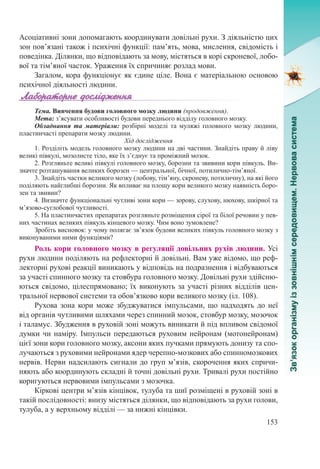 153
Асоціативні зони допомагають координувати довільні рухи. З діяльністю цих
зон пов’язані також і психічні функції: пам’ять, мова, мислення, свідомість і
поведінка. Ділянки, що відповідають за мову, містяться в корі скроневої, лобо-
вої та тім’яної часток. Ураження їх спричиняє розлад мови.
Загалом, кора функціонує як єдине ціле. Вона є матеріальною основою
психічної діяльності людини.
Тема. Вивчення будови головного мозку людини (продовження).
Мета: з’ясувати особливості будови переднього відділу головного мозку.
Обладнання та матеріали:  розбірні моделі та муляжі головного мозку людини,
пластинчасті препарати мозку людини.
Хід дослідження
1. Розділіть модель головного мозку людини на дві частини. Знайдіть праву й ліву
великі півкулі, мозолисте тіло, яке їх з’єднує та проміжний мозок.
2. Розгляньте великі півкулі головного мозку, борозни та звивини кори півкуль. Ви-
значте розташування великих борозен — центральної, бічної, потилично-тім’яної.
3. Знайдіть частки великого мозку (лобову, тім’яну, скроневу, потиличну), на які його
поділяють найглибші борозни. Як впливає на площу кори великого мозку наявність боро-
зен та звивин?
4. Визначте функціональні чутливі зони кори — зорову, слухову, нюхову, шкірної та
м’язово-суглобової чутливості.
5. На пластинчастих препаратах розгляньте розміщення сірої та білої речовин у пев-
них частинах великих півкуль кінцевого мозку. Чим воно зумовлене?
Зробіть висновок: у чому полягає зв’язок будови великих півкуль головного мозку з
виконуваними ними функціями?
Роль кори головного мозку в регуляції довільних рухів людини. Усі
рухи людини поділяють на рефлекторні й довільні. Вам уже відомо, що реф-
лекторні рухові реакції виникають у відповідь на подразнення і відбуваються
за участі спинного мозку та стовбура головного мозку. Довільні рухи здійсню-
ються свідомо, цілеспрямовано; їх виконують за участі різних відділів цен-
тральної нервової системи та обов’язково кори великого мозку (іл. 108).
Рухова зона кори може збуджуватися імпульсами, що надходять до неї
від органів чутливими шляхами через спинний мозок, стовбур мозку, мозочок
і таламус. Збудження в руховій зоні можуть виникати й під впливом свідомої
думки чи наміру. Імпульси передаються руховим нейронам (мотонейронам)
цієї зони кори головного мозку, аксони яких пучками прямують донизу та спо-
лучаються з руховими нейронами ядер черепно-мозкових або спинномозкових
нервів. Нерви надсилають сигнали до груп м’язів, скорочення яких спричи-
няють або координують складні й точні довільні рухи. Тривалі рухи постійно
коригуються нервовими імпульсами з мозочка.
Кіркові центри м’язів кінцівок, тулуба та шиї розміщені в руховій зоні в
такій послідовності: внизу містяться ділянки, що відповідають за рухи голови,
тулуба, а у верхньому відділі — за нижні кінцівки.
 