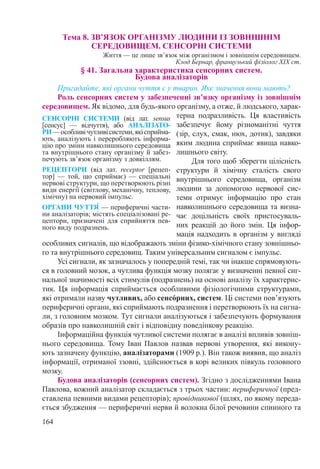 164
Тема 8. ЗВ’ЯЗОК ОРГАНІЗМУ ЛЮДИНИ ІЗ ЗОВНІШНІМ  
СЕРЕДОВИЩЕМ. СЕНСОРНІ СИСТЕМИ
Життя — це лише зв’язок між організмом і зовнішнім середовищем.
Клод Бернар, французький фізіолог XIX ст.
§ 41. Загальна характеристика сенсорних систем.  
Будова аналізаторів
Пригадайте, які органи чуття є у тварин. Яке значення вони мають?
Роль сенсорних систем у забезпеченні зв’язку організму із зовнішнім
середовищем. Як відомо, для будь-якого організму, а отже, й людського, харак-
терна подразливість. Ця властивість
забезпечує йому різноманітні чуття
(зір, слух, смак, нюх, дотик), завдяки
яким людина сприймає явища навко-
лишнього світу.
Для того щоб зберегти цілісність
структури й хімічну сталість свого
внутрішнього середовища, організм
людини за допомогою нервової сис-
теми отримує інформацію про стан
навколишнього середовища та визна-
чає доцільність своїх пристосуваль-
них реакцій до його змін. Ця інфор-
мація надходить в організм у вигляді
особливих сигналів, що відображають зміни фізико-хімічного стану зовнішньо-
го та внутрішнього середовищ. Таким універсальним сигналом є імпульс.
Усі сигнали, як зазначалось у попередній темі, так чи інакше спрямовують-
ся в головний мозок, а чутлива функція мозку полягає у визначенні певної сиг-
нальної значимості всіх стимулів (подразнень) на основі аналізу їх характерис-
тик. Ця інформація сприймається особливими фізіологічними структурами,
які отримали назву чутливих, або сенсόрних, систем. Ці системи пов’язують
периферичні органи, які сприймають подразнення і перетворюють їх на сигна-
ли, з головним мозком. Тут сигнали аналізуються і забезпечують формування
образів про навколишній світ і відповідну поведінкову реакцію.
Інформаційна функція чутливої системи полягає в аналізі впливів зовніш-
нього середовища. Тому Іван Павлов назвав нервові утворення, які викону-
ють зазначену функцію, аналізаторами (1909 р.). Він також виявив, що аналіз
інформації, отриманої ззовні, здійснюється в корі великих півкуль головного
мозку.
Будова аналізаторів (сенсорних систем). Згідно з дослідженнями Івана
Павлова, кожний аналізатор складається з трьох частин: периферичної (пред-
ставлена певними видами рецепторів); провідникової (шлях, по якому переда-
ється збудження — периферичні нерви й волокна білої речовини спинного та
СЕНСОРНІ СИСТЕМИ (від лат. sensus
[сенсус]  — відчуття), або АНАЛІЗАТО-
РИ —особливічутливісистеми,якісприйма-
ють, аналізують і переробляють інформа-
цію про зміни навколишнього середовища
та внутрішнього стану організму й забез-
печують зв’язок організму з довкіллям.
РЕЦЕПТОРИ (від лат. receptor [рецеп-
тор]  — той, що сприймає)  — спеціальні
нервові структури, що перетворюють різні
види енергії (світлову, механічну, теплову,
хімічну) на нервовий імпульс.
ОРГАНИ ЧУТТЯ́ — периферичні части-
ни аналізаторів; містять спеціалізовані ре-
цептори, призначені для сприйняття пев-
ного виду подразнень.
 