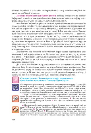 166
частині людського тіла є кілька типів рецепторів, і тому за звичайних умов ви-
никають комбінації відчуттів.
Загальні властивості сенсорних систем. Процес сприйняття та аналізу
інформації з довкілля для кожної сенсорної системи має свою специфіку, але є
спільні властивості, які об’єднують їх усіх. Розглянемо їх.
Аналізатори характеризуються високою чутливістю до адекватного їм
подразника (на сприйнятті якого спеціалізуються аналізатори: зоровий сприй-
має світло, слуховий — звук тощо). Наприклад, щоб виникло збудження ре-
цепторів ока, достатньо надходження до нього 1–2-х квантів світла. Важли-
вою загальною властивістю всіх сенсорних систем є адаптація — здатність
сенсорних систем пристосовувати рівень своєї чутливості до інтенсивності
подразника. Зокрема, за високої інтенсивності подразника чутливість організ-
му до нього знижується і навпаки. Вам добре відомі пристосування зору до
темряви або слуху до шуму. Наприклад, коли людина заходить у темну кім-
нату, спочатку вона нічого не бачить і лише за певний час починає розрізняти
контури предметів.
Аналізатори під впливом багаторазових вправ здатні підвищувати свої
можливості, тобто «тренуватися». Не дивно, що тренується слух у музикан-
тів, дотик — у фахівців з мануальної медицини, відчуття смаку та запахів — у
дегустаторів. Зважте, ви теж можете тренувати свої органи чуття, варто лише
регулярно вправлятися.
Діяльність аналізаторів координує мозок — за ушкодження одного з ана-
лізаторів його функція може заміщуватися роботою інших аналізаторів. Так,
за допомогою слуху чи дотику теж можна створити уявлення про загальний
вигляд предметів. Відомо, що в незрячих людей надзвичайно розвинені слух і
дотик, що дає їм можливість досягнути неабияких творчих успіхів.
Сенсорна система. Частини аналізатора: периферична,  
провідникова, центральна. Рецептор. Орган чуття
Робота рецепторів полягає у виробленні біоелектричного струму. З курсу фі-
зики вам відомо, що струм — упорядкований рух заряджених частинок, яки-
ми в організмі є йони. А на уроках хімії ви дізналися, як вони утворюються.
У мембранах рецепторів під впливом подразнення виникає напруга. У ре-
зультаті цього виникає йонний струм, який передається як нервовий імпульс.
1. Через які системи здійснюється зв’язок організму з довкіллям? Яке зна-
чення має цей зв’язок? 2. Що є спільним, а що відмінним у будові всіх ана-
лізаторів? 3. Чим зумовлена різноманітність рецепторів? 4. Що таке органи
чуття? Назвіть органи чуття людини. 5. Що таке адаптація сенсорних систем
та яке її значення?
6. Прокоментуйте висловлювання Клода Бернара, винесене як епіграф до
теми. 7. Поясніть вислів Дені Дідро: «Наші відчуття — це клавіші, по яких
б’є довкілля». 8. Чи можна вважати, що складніші рецептори виконують
складнішу роботу? Чому? 9. Німецький композитор Людвіг ван Бетховен
після цілковитої втрати слуху написав ще такі геніальні твори, як Симфо-
нія № 9 й «Урочиста меса». Він «слухав» свою гру на роялі за допомогою
 