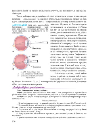 170
головного мозку на основі комплексу відчуттів, що виникають в інших ана-
лізаторах.
Точне зображення предметів на сітківці досягається зміною кривини кри-
шталика — акомодацією. Промені від предмета, розташованого далеко від ока,
йдуть майже паралельно (іл. 114 а) і потрапляють на сітківку за мінімального за-
ломлення. Промені від близького пред-
мета падають на кришталик розбіжно
(іл. 114 б). Для їх збирання на сітківці
необхідно заломити їх сильніше, збіль-
шивши кривину кришталика. Коли по-
гляд переводиться з далеко розташова-
них предметів на близько розташовані,
війковий м’яз скорочується і кришта-
лик стає більш опуклим. За віддалення
предмета від ока напруження війкового
м’яза зменшується, кривина кришта-
лика також зменшуються. Зображення
формується на сітківці. Отже, одно-
часно бачити з однаковою чіткістю
близько і далеко розташовані предме-
ти неможливо. У кожний момент часу
кришталик ока пристосовується або до
ближнього, або до дальнього бачення.
Найменшу відстань, з якої зобра-
ження сприймається оком найчіткіше,
називають відстанню найкращого зо-
ру. Норма її становить 25 см. З віком кришталик утрачає еластичність, і акомода-
ційна здатність ока зменшується.
Тема. Визначення акомодації ока.
Мета: дослідити пристосувальні властивості ока до сприйняття предметів на
різних відстанях; з’ясувати значення акомодації для цілісного сприйняття довкілля.
Матеріали: аркуш паперу з отвором діаметром 4–5 см і літерами різних розмірів
навколо нього.
Хід дослідження
1. Візьміть аркуш паперу з отвором і тримайте його на відстані 15–20 см від очей.
2. Прочитайте напис на дошці через отвір у папері одним оком, прикривши інше.
Якими здаються літери навколо отвору на папері?
3. Переведіть погляд на літери, написані навколо отвору на аркуші паперу. Яким
ви бачите напис на дошці? Чому?
4. Чому одночасно чітко бачити предмети, розташовані далеко й близько, не-
можливо?
5. Зробіть висновок: яке значення акомодації для цілісного сприйняття довкілля?
Іл. 114. Акомодація ока:
а — для віддалених предметів;
б — для близько розташованих
предметів
АКОМОДАЦІЯ (від лат. accomodatio
[акомодаціо]  — пристосування)  — здат-
ність ока пристосовуватися до чіткого ба-
чення предметів, що перебувають на різ-
ній відстані.
 