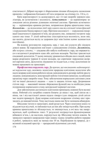 174
еластичності. Дібрані окуляри зі збиральними лінзами збільшують заломлення
променів, і зображення близького об’єкта потрапляє на сітківку (іл. 116 в, г).
Крім короткозорості та далекозорості, ще є й такі хвороби зорового ана-
лізатора, як астигматизм і косоокість. Астигматизм — це нерівномірне за-
ломлення світла різними ділянками оптичної системи. Причини астигматиз-
му — нерівномірна кривина рогівки, неправильна форма кришталика тощо.
Косоокість — це відхилення лінії зору одного ока від спільної точки фіксації
з порушенням бінокулярності зору. Причини косоокості — порушення іннер-
вації (насиченості нервами) м’язів, що рухають око, зниження гостроти зору
одного ока тощо. У дітей найчастіше спостерігається косоокість, коли око,
що косить, рухається вслід за здоровим (кут між їхніми осями залишається
постійним).
На відміну розглянутих порушень зору, є такі, які усунути або лікувати
доволі важко. Ці порушення пов’язані з ушкодженням сітківки. Дальтонізм,
або колірна сліпота, — спадкова або набута особливість зору, що виражаєть-
ся в нездатності розрізняти один або декілька кольорів. Частіше трапляється
спадковий дальтонізм. У цьому випадку уражаються обидва ока в людей, яким
важко розрізняти червоні й зелені кольори, що спричиняє порушення колір-
ної картини світу. Дальтонізм лікуванню не піддається, а тому дальтонікам не
можна працювати на транспорті.
Профілактика порушень зору. До причин, що викликають найпоширені-
ші порушення зору, належать: недостатнє природне освітлення; недостатнє або
надто яскраве освітлення робочого місця; невідповідність розміру меблів зросту
людини; невідповідність конструкцій меблів гігієнічним вимогам; ослаблення
організму через хвороби тощо. Тому забезпечення нормальних світлових умов
тієї чи іншої діяльності людини — одне із завдань гігієни зору. Дотримання
гігієни зору — важливий чинник збереження функцій ока та необхідна умова
підтримання нормального стану центральної нервової системи.
Для забезпечення достатнього освітлення приміщень повинні бути великі
вікна. Робочий стіл потрібно ставити ближче до вікна і так, щоб світло як з
вікна, так і від настільної лампи падало ліворуч (для ліворуких дітей світло
має падати праворуч). Дуже яскраве освітлення подразнює сітківку ока і при-
зводить до швидкої втоми. Тому настільна лампа має бути захищена абажуром.
Шкідливо читати в транспорті, який рухається. Через поштовхи книга то
віддаляється від очей, то наближається до них або зміщується вбік. При цьому
кривина кришталика то збільшується, то зменшується, а очі весь час напру-
жуються, щоб «упіймати» текст. У результаті погіршується функціонування
війкового м’яза, і, як наслідок, порушується зір. Шкідливо читати лежачи. За
тривалого зорового напруження через кожну годину потрібно робити перерви
в роботі, тривалість яких не менша ніж 10 хв. Перебування на природі, де є
великий оглядовий простір — прекрасний відпочинок для очей.
 