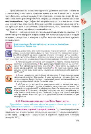 175
Дуже шкідливо на очі впливає куріння й уживання алкоголю. Нікотин та
алкоголь можуть викликати ураження зорового нерва й призвести до втрати
зору. Джерелом інфекції можуть бути брудні руки, рушник, пил тощо. Ці чин-
ники викликають різні хвороби очей, наприклад, запалення слизової оболонки
(кон’юнктивіти). Через інфекційні хвороби порушується живлення тканин
ока, погіршується стан склери. При цих хворобах виникають запалення рогів-
ки, проявами яких є світлобоязнь, сльозоточивість, біль, зниження гостроти
зору, почервоніння та набряк слизових оболонок.
Травми — найпоширеніша причина помутніння рогівки та сліпоти. Очі
потрібно берегти від травм, потрапляння в них чужорідних предметів, пилу; їх
не можна терти руками, а витирати потрібно лише чистим рушником, хусткою
або серветкою.
Короткозорість. Далекозорість. Астигматизм. Косоокість.
Дальтонізм. Захист зору
Уперше дефект зору, при якому людина не розрізняє зелений і червоний ко-
льори, виявив хімік Джон Дальтон. Його іменем і було названо цю патоло-
гію. В кінці XVIII ст. дане відкриття не стало сенсацією, а було сприйня-
те як незручність «збирати червону полуницю в зеленій траві». Із плином
часу стало зрозуміло, що вроджена колірна сліпота властива в основному чоловікам.
1. Чим зумовлені порушення зору людини? 2. Назвіть основні гігієнічні
вимоги до збереження зору. 3. Чим далекозорі очі відрізняються від коротко-
зорих? Які методи корекції зору вам відомі? 4. Чому світло від настільної
лампи для праворуких має падати ліворуч? 5. Як бачитиме людина з нор-
мальним зором, якщо вона одягне окуляри для короткозорих або далекозо-
рих? Чому?
6. Один з вояків під час бойових дій протягом 9 років переховувався
в підземеллі фортеці. Він мав їжу й воду, але свічок і сірників йому ви-
стачило лише на 4 роки. За решту років перебування в цілковитій темряві
він відвик від світла й осліп. Поясніть чому.
7. «Зебра» не для всіх водіїв є дієвим сигналом для зменшення швид-
кості, тоді як нерівності дороги неодмінно змушують пригальмувати. За-
пропонуйте оптичний спосіб, який примусив би водіїв зменшувати швидкість
рефлекторно. 8. Художник у літньому віці намагався внести корективи до
своїх раніше написаних картин. Очевидно, це було пов’язано з порушен-
ням зору у нього. Поясніть, про яке порушення йдеться і якими могли бути
його причини.
§ 45. Слухова сенсорна система. Вухо. Захист слуху
Пригадайте з курсу «Основи здоров’я» правила гігієни органів слуху; з
курсу «Природознавство» — як поширюється звук.
Будова і значення слухової сенсорної системи. Слухова сенсорна систе-
ма складається з таких частин: периферична (орган слуху), провідникова (слу-
ховий нерв) і центральна — слухова зона в скроневій частці кори головного
мозку (іл. 117).
 