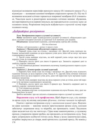 178
відповідні коливання перилімфи верхнього ка­налу (4) і нижнього каналу (7), а
відповідно — коливання основної мембрани спірального органа (5). Під час її
коливання волоскові клітини торкаються покривної мембрани (6) й згинають-
ся. Унаслідок цього в рецепторних волоскових клітинах виникає збудження,
які перетворюються на нервові імпульси, що передаються по слуховому нерву до
головного мозку. Розрізнення імпульсів відбувається в скроневій частці кори
головного мозку.
Тема. Вимірювання порога слухової чутливості.
Мета: визначити поріг індивідуальної слухової чутливості; обґрунтувати здат-
ність слухової сенсорної системи до адаптації та її значення для людини.
Обладнання: механічний годинник, сантиметрова стрічка або лінійка.
Хід дослідження
Роботу слід виконувати у групах із трьох учнів.
Завдання 1. Визначення абсолютного порога слуху.
1. Перший учень сідає на стілець і заплющує очі. Другий учень повільно на-
ближає механічний годинник до вуха першого учня доти, доки той не почує звучання
годинникового механізму.
2. Третій учень вимірює відстань, на якій перший учень почув звук (від вуха
першого учня до годинника).
3. Повторіть дослід тричі для лівого й правого вух. Запишіть одержані дані та
знайдіть середнє значення.
4. Учні міняються ролями і визначають величину індивідуального порога слухо-
вої чутливості.
Завдання 2. Демонстрація слухової адаптації.
1. Перший учень знову сідає на стілець і заплющує очі. Другий учень підносить
годинник близько до вуха першого учня. Після 4–5 с другий учень починає повільно
віддаляти його від вуха першого учня доти, доки той перестане чути звучання годин-
никового механізму.
2. Третій учень вимірює відстань від вуха першого учня до точки, коли той пере-
став чути звучання годинникового механізму.
3. Повторіть дослід тричі для лівого й правого вух. Запишіть одержані дані та
знайдіть середнє значення відстані.
4. Учні міняються ролями.
Чому виміряна відстань за віддалення годинника від вуха більша, ніж у разі на-
ближення його до вуха?
Зробіть висновок: про що свідчить підвищення порога слухової чутливості?
Порушення слуху та їх профілактика. Щоб зберегти слух, слід захища-
ти орган слуху від впливу шкідливих фізичних, хімічних чинників та інфекцій.
Однією з причин погіршення слуху є накопичення вушної сірки. Виділен-
ня сірки залозами — важливе захисне пристосування органа слуху, оскільки
забезпечує затримання пилу та мікробів, що проникають ззовні. Надлишок
сірки видаляється під час миття вух. Сірка може накопичуватись у слуховому
проході, утворюючи сіркові пробки, що призводить до погіршення слуху. Тому
варто дотримувати особистої гігієни слуху. Якщо у вухах накопичилася сірка,
потрібно звернутися до лікаря, який прочистить слуховий прохід. Не можна у
 