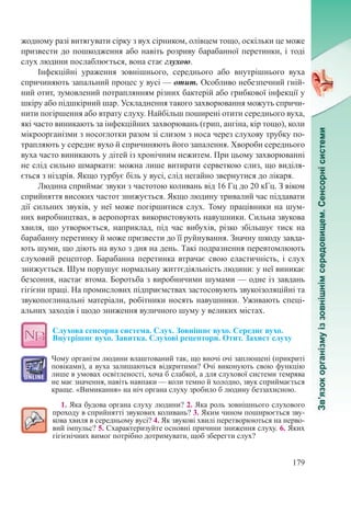 179
жодному разі витягувати сірку з вух сірником, олівцем тощо, оскільки це може
призвести до пошкодження або навіть розриву барабанної перетинки, і тоді
слух людини по­слаблюється, вона стає глухою.
Інфекційні ураження зовнішнього, середнього або внутрішнього вуха
спричиняють запальний процес у вусі — отит. Особливо небезпечний гній-
ний отит, зумовлений потраплянням різних бактерій або грибкової інфекції у
шкіру або підшкірний шар. Ускладнення такого захворювання можуть спричи-
нити погіршення або втрату слуху. Найбільш поширені отити середнього вуха,
які часто виникають за інфекційних захворювань (грип, ангіна, кір тощо), коли
мікроорганізми з носоглотки разом зі слизом з носа через слухову трубку по-
трапляють у середнє вухо й спричиняють його запалення. Хвороби середнього
вуха часто виникають у дітей із хронічним нежитем. При цьому захворюванні
не слід сильно шмаркати: можна лише витирати серветкою слиз, що виділя-
ється з ніздрів. Якщо турбує біль у вусі, слід негайно звернутися до лікаря.
Людина сприймає звуки з частотою коливань від 16 Гц до 20 кГц. З віком
сприйняття високих частот знижується. Якщо людину тривалий час піддавати
дії сильних звуків, у неї може погіршитися слух. Тому працівники на шум-
них виробництвах, в аеропортах використовують навушники. Сильна звукова
хвиля, що утворюється, наприклад, під час вибухів, різко збільшує тиск на
барабанну перетинку й може призвести до її руйнування. Значну шкоду завда-
ють шуми, що діють на вухо з дня на день. Такі подразнення перевтомлюють
слуховий рецептор. Барабанна перетинка втрачає свою еластичність, і слух
знижується. Шум порушує нормальну життєдіяльність людини: у неї виникає
безсоння, настає втома. Боротьба з виробничими шумами — одне із завдань
гігієни праці. На промислових підприємствах застосовують звукоізоляційні та
звукопоглинальні матеріали, робітники носять навушники. Уживають спеці-
альних заходів і щодо зниження вуличного шуму у великих містах.
Слухова сенсорна система. Слух. Зовнішнє вухо. Середнє вухо.
Внутрішнє вухо. Завитка. Слухові рецептори. Отит. Захист слуху
Чому організм людини влаштований так, що вночі очі заплющені (прикриті
повіками), а вуха залишаються відкритими? Очі виконують свою функцію
лише в умовах освітленості, хоча б слабкої, а для слухової системи темрява
не має значення, навіть навпаки — коли темно й холодно, звук сприймається
краще. «Вимикання» на ніч органа слуху зробило б людину беззахисною.
1. Яка будова органа слуху людини? 2. Яка роль зовнішнього слухового
проходу в сприйнятті звукових коливань? 3. Яким чином поширюється зву-
кова хвиля в середньому вусі? 4. Як звукові хвилі перетворюються на нерво-
вий імпульс? 5. Схарактеризуйте основні причини зниження слуху. 6. Яких
гігієнічних вимог потрібно дотримувати, щоб зберегти слух?
 