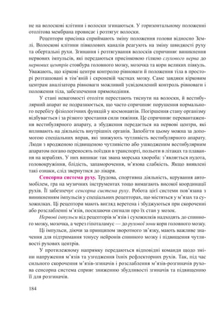 184
не на волоскові клітини і волоски згинаються. У горизонтальному положенні
отолітова мембрана провисає і розтягує волоски.
Рецептори присінка сприймають зміну положення голови відносно Зем-
лі. Волоскові клітини півколових каналів реагують на зміну швидкості руху
та обертальні рухи. Згинання і розтягування волосків спричиняє виникнення
нервових імпульсів, які передаються присінковою гілкою слухового нерва до
нервових центрів стовбура головного мозку, мозочка та кори великих півкуль.
Уважають, що кіркові центри контролю рівноваги й положення тіла в просто-
рі розташовані в тім’яній і скроневій частках мозку. Саме завдяки кірковим
центрам аналізатора рівноваги можливий усвідомлений контроль рівноваги і
положення тіла, забезпечення прямоходіння.
У стані невагомості отоліти перестають тиснути на волоски, й вестибу-
лярний апарат не подразнюється, що часто спричиняє порушення нормально-
го перебігу фізіологічних функцій у космонавтів. Погіршення стану організму
відбувається і за різкого зростання сили тяжіння. Це спричиняє перевантажен-
ня вестибулярного апарату, а збудження передається на нервові центри, які
впливають на діяльність внутрішніх органів. Запобігти цьому можна за допо-
могою спеціальних вправ, які знижують чутливість вестибулярного апарату.
Люди з вродженою підвищеною чутливістю або ушкодженим вестибулярним
апаратом погано переносять поїздки в транспорті, польоти в літаках та плаван-
ня на кораблях. У них виникає так звана морська хвороба: з’являється нудота,
головокружіння, блідість, запаморочення, м’язова слабкість. Якщо виявлені
такі ознаки, слід звернутися до лікаря.
Сенсорна система руху. Трудова, спортивна діяльність, керування авто-
мобілем, гра на музичних інструментах тощо вимагають високої координації
рухів. Її забезпечує сенсорна система руху. Робота цієї системи пов’язана з
виникненням імпульсів у спеціальних рецепторах, що містяться у м’язах та су-
хожилках. Ці рецептори мають вигляд веретена і збуджуються при скороченні
або розслабленні м’язів, посилаючи сигнали про їх стан у мозок.
Нервові імпульси від рецепторів м’язів і сухожилків надходять до спинно-
го мозку, мозочка, а через гіпоталамус — до рухової зони кори головного мозку.
Ці імпульси, діючи за принципом зворотного зв’язку, мають важливе зна-
чення для підтримання тонусу нейронів спинного мозку і підвищення чутли-
вості рухових центрів.
У протилежному напрямку передаються відповідні команди щодо змі-
ни напруження м’язів та узгодження їхніх рефлекторних рухів. Так, під час
сильного скорочення м’язів-згиначів і розслаблення м’язів-розгиначів рухо-
ва сенсорна система сприяє зниженню збудливості згиначів та підвищенню
її для розгиначів.
 