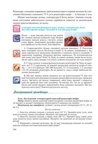 186
Рецептори з вільними нервовими закінченнями (прості нервові волокна без міє-
лінової оболонки) становлять 75 % усіх рецепторів шкіри — їх близько 1 млн.
Шкірні аналізатори дотику, температури й болю разом з іншими сенсор-
ними системами забезпечують цілісне сприйняття довкілля та допомагають
людині пристосовуватись до нього.
Сенсорні системи рівноваги, руху, дотику, температури, болю.
Вестибулярний апарат. Холодові й теплові рецептори
Дотик — дуже важливе відчуття для людей,
які з певних причин позбавлені зору. Незрячі
кінчиками пальців можуть «читати» літери,
слова, фрази, надруковані рельєфно-крапко-
вим шрифтом (за системою Луїса Брайля).
1. Схарактеризуйте будову сенсорної системи рівноваги. 2. Рецептори
яких сенсорних систем містяться в шкірі? 3. За певних захворювань у лю-
дини порушується проведення збудження зі спинного мозку в головний. У
зворотному напрямку збудження протікає нормально. Чи відчуватиметься
при цьому укол руки? Чому? 4. Чому на деяких ділянках шкіри ми не відчу-
ваємо навіть укусу комара, а на інших ділянках відчуваємо, як сідає комаха?
5. У чому полягає головна функція больових рецепторів? 6. Чому не мерз-
нуть очі? 7. У середньому на кожний квадратний сантиметр шкіри (її пло-
ща — 1,6–2 м2
) припадає 100–200 больових, 12–15 холодових, 1–2 теплових
і 25–30 дотикових рецепторів. Як ви вважаєте, чому в шкірі найбільше бо-
льових рецепторів?
8. Що про людину можна дізнатись під час рукостискання? 9. Для того
щоб дослідити розташування дотикових рецепторів на кистях рук, проведіть
дослід. Зав’яжіть очі своєму товаришеві, дайте йому предмет і попросіть,
щоб він прокатав його між долонями. Чи впізнає він, що це за предмет?
Потім цей самий предмет запропонуйте йому помацати пальцями. Що від-
будеться цього разу? Поясніть результати досліду.
Тема. Дослідження температурної адаптації рецепторів шкіри.
Мета: виявити явище адаптації (пристосування) теплових рецепторів шкіри до
дії високої та низької температур; обґрунтувати її значення для людини.
Обладнання та матеріали: склянки з водою різної температури (10 °С, 20 °С,
40 °С).
Хід дослідження
1. Опустіть кінчики пальців у холодну воду (10 °С). Тримайте руку доти, доки
відчуття холоду значно послабшає. Визначте час адаптації до холоду.
2. Опустіть кінчики пальців у гарячу воду (40 °С). Тримайте руку також доти,
доки відчуття тепла значно послабшає. Визначте час адаптації до дії високої темпе-
ратури.
3. Порівняйте отримані величини. До дії якої температури (високої чи низької)
швидше відбувається адаптація рецепторів шкіри?
 