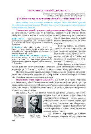 188
Тема 9. ВИЩА НЕРВОВА ДІЯЛЬНІСТЬ
Люди не народжуються, а стають тими, ким вони є.
Клод Гельвецій, французький філософ XVIII ст.
§ 48. Поняття про вищу нервову діяльність та її основні типи
Пригадайте, чим зумовлена поведінка тварин. Наведіть цікаві прикла-
ди складної поведінки тварин. Поміркуйте, від чого залежить індивідуальний
стиль поведінки людини.
Значення нервової системи для формування поведінки людини. Умо-
ви середовища, у якому живе та діє людина, визначають її поведінку. Пове-
дінку розглядають як своєрідну активність людини, спрямовану на задоволення
потреб організму, спосіб, у який
людина пристосовується до свого
оточення.
Вам уже відомо, що присто-
сувальна діяльність організму до
умов довкілля можлива завдяки
постійному надходженню в мозок
людини інформації про зміни зо-
внішнього й внутрішнього сере­
довища та її аналізу.
Вищий рівень аналізу інфор-
мації в чутливих зонах кори півкуль головного мозку виявляється у психіці, яка
характеризує особливості сприйняття світу людиною, її внутрішній світ.
В основі поведінки лежить певна система реакцій на подразники зовніш-
нього та внутрішнього середовища — рефлексів. Вони забезпечують взаємо-
дію організму з навколишнім середовищем.
Вчення про вищу нервову діяльність. Ще в ХІХ ст. у праці «Рефлекси
головного мозку» Іван Сєченов висловив гіпотезу про рефлекторний характер
діяльності головного мозку. Він виявив зв’язок між найскладнішими проявами
поведінки людини (психічними явищами — свідомістю, мисленням) і рефлек-
торною діяльністю мозку.
На початку ХХ ст. Іван Павлов розвинув ідеї Івана Сєченова. Він запро-
понував метод дослідження рефлекторної ді-
яльності людини і тварин — метод умовних
рефлексів. Іван Павлов створив учення про
вищу нервову діяльність, яке обґрунтовує
поведінку людини і тварин. Усю нервову ді-
яльністьорганізмузасновник цього вчення по-
ділив на нижчу і вищу.
Під нижчою нервовою діяльністю
Іван Павлов розумів рефлекторну регуляцію
ПОВЕДІНКА  — пристосувальна діяльність,
що охоплює сукупність дій і вчинків людини
у відповідь на вплив внутрішніх і зовнішніх
чинників.
ПСИХІКА (від грец. psyche [психе]  —
душа)  — властивість мозку відображати зо-
внішній світ у вигляді відчуттів, уявлень, ду-
мок, вольових дій тощо.
ВИЩА НЕРВОВА ДІЯЛЬНІСТЬ (ВНД) —
діяльність вищих відділів центральної нер-
вової системи, яка забезпечує різноманітні
форми пристосування до умов навколишнього
середовища.
Іван Павлов
(1849–1936)
Іван Сєченов
(1829–1905)
 