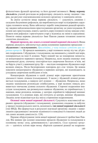 189
фізіологічних функцій організму та його рухової активності. Вищу нервову
діяльність учений розглядав як рефлекторну діяльність мозку людини і тва-
рин, що регулює взаємовідносини цілісного організму із зовнішнім світом.
За своєю сутністю вища нервова діяльність  — сукупність умовних і
складних безумовних рефлексів, що виробляються в корі та підкіркових струк-
турах головного мозку. Вона забезпечує перебіг поведінкових реакцій організ-
му завдяки найдосконалішим пристосуванням організму до умов існування. В
основі цих пристосувань лежить здатність кори головного мозку швидко утво-
рювати нові рефлекси і пригнічувати старі у відповідь на зміни в середовищі.
Поняття «вища нервова діяльність» Іван Павлов уважав тотожним поняттю
«психічна діяльність».
Нервові процеси, що лежать в основі вищої нервової діяльності. Вища
нервова діяльність забезпечується двома основними нервовими процесами —
збудженням і гальмуванням. Пригадайте, у чому полягає сутність цих не-
рвових процесів. Ці процеси виникають у корі головного мозку під час дії різ-
них подразників. І збудження, і гальмування, що виникають у певній зоні кори,
поширюються на інші її ділянки. Через певний час це поширення змінюєть-
ся концентрацією нервового процесу. Наприклад, коли людина опановує нові
танцювальні рухи, спочатку спостерігається скорочення багатьох м’язів, які
не беруть участі у виконанні руху. Це — наслідок поширення збудження в корі
великих півкуль. Після багаторазових повторень рух стає чітким. Це можна
пояснити концентрацією збудження в нервових центрах, які відповідають за
узгоджене скорочення необхідних м’язів.
Концентрація збудження в одній ділянці кори спричиняє пригнічення
діяльності інших ділянок (гальмування). З часом у збудженій ділянці розви-
вається гальмування, а навколо цієї ділянки — збудження. Наприклад, якщо
людина зацікавлена розповіддю співбесідника, у корі великих півкуль роз-
вивається тимчасова ділянка сильного збудження. Сторонні подразники вна-
слідок гальмування, що розвинулося навколо збудження, не сприймаються. І,
навпаки, якщо розповідь нецікава, у центрах сприйняття інформації виникає
гальмування. А в ділянках кори, які оточують ці центри, виникає збудження.
Людина легко відволікається від змісту сторонніми подразниками.
Основні типи вищої нервової діяльності. Сукупність властивостей не-
рвових процесів (збудження і гальмування), зумовлених спадково та набутих
у процесі індивідуального життя, визначають тип вищої нервової діяльності
(тип ВНД). Він формується в результаті взаємодії організму людини з навко-
лишнім середовищем і визначає відмінності в поведінці й ставленні людей до
тих самих впливів довкілля (іл. 124).
Наукове обґрунтування типів вищої нервової діяльності зробив Іван Пав-
лов. Він виявив три основні показники процесів збудження та гальмування в
головному мозку: силу, урівноваженість і рухливість. Сила нервових проце-
сів — здатність клітин кори мозку зберігати адекватні реакції на подразни-
 