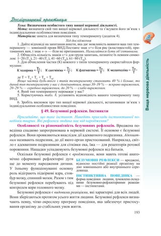 193
Тема: Визначення особистого типу вищої нервової діяльності.
Мета: визначити свій тип вищої нервової діяльності та з’ясувати його зв’язок з
індивідуальними особливостями поведінки.
Матеріали: анкета для визначення типу темпераменту (додаток 4).
Хід дослідження
1. Дайте відповіді на запитання анкети, яка дає можливість виявити ваш тип тем-
пераменту — зовнішній прояв ВНД.Поставте знак «+» біля рис (властивостей), при-
таманних вам, і знак «–» — біля не притаманних. Намагайтеся бути об’єктивними.
2. Обчисліть кількість знаків «+» для групи запитань, позначте їх певним симво-
лом: 1−20 (ТХ
), 21−40 (ТС
), 41−60 (ТФ
), 61−80 (ТМ
).
3. Для обчислення частки (К) кожного з типів темпераменту скористайтеся фор-
мулами:
де Т = ТХ
+ ТС
+ ТФ
+ ТМ
.
Якщо частка будь-якого з типів темпераменту становить 40 % і більше, то
даний тип темпераменту у вас є домінантним, якщо 30–39 % — яскраво вираженим,
20–29 % — середньо вираженим, до 20 % — слабо вираженим.
4. Який тип темпераменту переважає у вас?
5. Користуючись табл. 8, установіть відповідність вашого темпераменту типу
ВНД.
6. Зробіть висновок про тип вищої нервової діяльності, встановивши зв’язок з
індивідуальними особливостями поведінки.
§ 49. Безумовні рефлекси. Інстинкти
Пригадайте, що таке інстинкт. Наведіть приклади інстинктивної по-
ведінки тварин. Які рефлекси людина має від народження?
Особливості та різноманітність безумовних рефлексів. Вроджена по-
ведінка спадково запрограмована в нервовій системі. Її основою є безумовні
рефлекси. Вони проявляються внаслідок дії адекватного подразника. Адекват-
ним називають подразник, до дії якого орган пристосований. Наприклад, світ-
ло є адекватним подразником для сітківки ока, їжа — для рецепторів ротової
порожнини. Нащадки успадковують безумовні рефлекси від батьків.
Оскільки безумовні рефлекси є вродженими, вони мають готові анато-
мічно сформовані рефлекторні дуги
ще до моменту народження дитини.
У їхньому функціонуванні основну
роль відіграють підкіркові ядра, стов-
бур мозку, спинний мозок. Разом з тим
безумовні рефлекси перебувають під
контролем кори головного мозку.
Безумовні рефлекси є видовими реакціями, які характерні для всіх людей.
Вони зберігаються протягом усього життя людини. Безумовні рефлекси визна-
чають певну, чітко окреслену програму поведінки, яка забезпечує пристосу-
вання організму до стабільних умов життя.
БЕЗУМОВНІ РЕФЛЕКСИ — вроджені,
відносно постійні реакції організму на
дію зовнішнього або внутрішнього сере­
довища.
ІНСТИНКТИВНА ПОВЕДІНКА  —
форма поведінки людини, зумовлена склад-
ними безумовно-рефлекторними реакція-
ми — інстинктами.
 