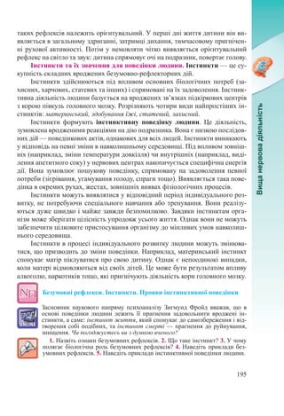 195
таких рефлексів належить орієнтувальний. У перші дні життя дитини він ви-
являється в загальному здриганні, затримці дихання, тимчасовому пригнічен-
ні рухової активності. Потім у немовляти чітко виявляється орієнтувальний
рефлекс на світло та звук: дитина спрямовує очі на подразник, повертає голову.
Інстинкти та їх значення для поведінки людини. Інстинкти — це су-
купність складних вроджених безумовно-рефлекторних дій.
Інстинкти здійснюються під впливом основних біологічних потреб (за-
хисних, харчових, статевих та інших) і спрямовані на їх задоволення. Інстинк-
тивна діяльність людини базується на вроджених зв’язках підкіркових центрів
з корою півкуль головного мозку. Розрізняють чотири види найпростіших ін-
стинктів: материнський, здобування їжі, статевий, захисний.
Інстинкти формують інстинктивну поведінку людини. Це діяльність,
зумовлена вродженими реакціями на дію подразника. Вона є низкою послідов-
них дій — поведінкових актів, однакових для всіх людей. Інстинкти виникають
у відповідь на певні зміни в навколишньому середовищі. Під впливом зовніш-
ніх (наприклад, зміни температури довкілля) чи внутрішніх (наприклад, виді-
лення апетитного соку) у нервових центрах накопичується специфічна енергія
дії. Вона зумовлює пошукову поведінку, спрямовану на задоволення певної
потреби (зігрівання, угамування голоду, спраги тощо). Виявляється така пове-
дінка в окремих рухах, жестах, зовнішніх виявах фізіологічних процесів.
Інстинкти можуть виявлятися у відповідний період індивідуального роз-
витку, не потребуючи спеціального навчання або тренування. Вони реалізу-
ються дуже швидко і майже завжди безпомилково. Завдяки інстинктам орга-
нізм може зберігати цілісність упродовж усього життя. Однак вони не можуть
забезпечити цілковите пристосування організму до мінливих умов навколиш-
нього середовища.
Інстинкти в процесі індивідуального розвитку людини можуть змінюва-
тися, що призводить до зміни поведінки. Наприклад, материнський інстинкт
спонукає матір піклуватися про свою дитину. Однак є непоодинокі випадки,
коли матері відмовляються від своїх дітей. Це може бути результатом впливу
алкоголю, наркотиків тощо, які пригнічують діяльність кори головного мозку.
Безумовні рефлекси. Інстинкти. Прояви інстинктивної поведінки
Засновник наукового напряму психоаналізу Зигмунд Фройд вважав, що в
основі поведінки людини лежить її прагнення задовольнити вроджені ін-
стинкти, а саме: інстинкт життя, який спонукає до самозбереження і від-
творення собі подібних, та інстинкт смерті — прагнення до руйнування,
знищення. Чи погоджуєтесь ви з думкою вченого?
1. Назвіть ознаки безумовних рефлексів. 2. Що таке інстинкт? 3. У чому
полягає біологічна роль безумовних рефлексів? 4. Наведіть приклади без-
умовних рефлексів. 5. Наведіть приклади інстинктивної поведінки людини.
 