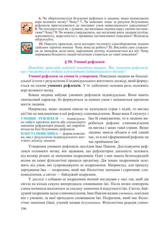 196
6. Чи зберігатимуться безумовні рефлекси в людини, якщо пошкоджена
кора великого мозку? Чому? 7. Чи можливо лише за рахунок безумовних
рефлексів пристосуватися до мінливих умов навколишнього середовища?
8. Чи погоджуєтеся ви з думкою, що вихована людина керує своїми інстинк-
тами? Чому? 9. Чи можна стверджувати, що негативні риси людини (егоїзм,
агресивність, жорстокість) є проявами інстинктивної поведінки? Відповідь
обґрунтуйте.
10. Наведіть приклади, коли всупереч інстинкту самозбереження людина
здійснює героїчні вчинки. Чому вона це робить? 11. Висловте своє ставлен-
ня до випадків, коли мати, народивши дитину, відмовляється від неї. Чому
переважна більшість людей негативно ставиться до такої поведінки?
§ 50. Умовні рефлекси
Наведіть приклади набутої поведінки тварин. Яке значення рефлексів,
що з’являються в людини в результаті індивідуального досвіду?
Умовні рефлекси та умови їх утворення. Поведінка людини як біосоці-
альної істоти є результатом її індивідуального життєвого досвіду, який форму-
ється на основі умовних рефлексів. У їх здійсненні основна роль належить
корі великого мозку.
Кожна людина набуває умовних рефлексів індивідуально. Вони мають
тимчасовий характер, бо формуються за певних умов і змінюються протягом
життя людини.
Наприклад, якщо людина ніколи не куштувала страв з мідій, то вигляд
цієї їжі не викликатиме в неї рефлексу слиновиділення. Якщо вона її скуштує і
їжа їй смакуватиме, то в людини ви-
робиться рефлекс слиновиділення
на вигляд і запах такої страви. Якщо
людина звикла обідати в той самий
час, то в неї сформований рефлекс на
час приймання їжі.
Утворення умовних рефлексів дослідив Іван Павлов. Досліджуючи реф-
лекси головного мозку, він зауважив, що рефлекторна діяльність залежить
від впливу різних за значенням подразників. Одні з них мають безпосередній
вплив на певні фізіологічні процеси організму. Дія інших подразників зале-
жить від умов, які супроводжують ці подразнення. Наприклад, для процесу
харчування їжа — подразник, який має біологічне значення і спричиняє сли-
новиділення, а світло — байдужий подразник.
У досліді з собакою ці подразники вчений поєднував у часі так, щоб дія
світла на кілька секунд випереджала споживання їжі. Після низки повторень
слина починала виділятися за спалаху лампочки й відсутності їжі. Світло, бай-
дужий подразник щодо слиновиділення, Іван Павлов назвав умовним, оскільки
він є умовою, за якої проходило споживання їжі. Подразник, який має біоло-
гічне значення (їжа), учений назвав безумовним. Фізіологічна реакція слино-
УМОВНІ РЕФЛЕКСИ  — індивідуаль-
но набуті протягом життя або спеціального
навчання рефлекторні реакції, які виробля-
ються на базі безумовних рефлексів.
НАБУТА ПОВЕДІНКА — форма поведін-
ки, яка є результатом індивідуального жит-
тєвого досвіду людини.
 