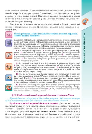 199
або в неї щось заболить. Умовне гальмування виникає, якщо умовний подраз-
ник багато разів не підкріплюється безумовним. Реакція-відповідь поступово
слабшає, а потім зникає взагалі. Наприклад, умовним гальмуванням можна
пояснити тимчасову втрату навички гри на музичному інструменті, якщо три-
валий час не грати на ньому.
Протягом життя можуть утворюватися нові умовні рефлекси, а старі, які
не мають підкріплення, згасати. Це зумовлює доцільні зміни поведінки в но-
вих умовах.
Умовні рефлекси. Умови і механізм утворення умовних рефлексів.
Прояви набутої  поведінки
За умовних рефлексів, як і за безумовних, діє зворотний зв’язок. Сигнал про
те, що відбулась умовно-рефлекторна реакція, надходить у кору головного
мозку. Він дає можливість центральній нервовій системі оцінити поведінкові
акти і підготуватись до нового рефлексу. Без такої оцінки неможливе точне
пристосування поведінки до постійно мінливих умов середовища.
1. Що таке умовний рефлекс? 2. Назвіть умови утворення умовних реф-
лексів. 3. Що лежить в основі механізму утворення умовних рефлексів?
4. Яке значення умовних рефлексів у житті людини? 5. Наведіть прикла-
ди умовних рефлексів, які формуються в процесі індивідуального розвитку
людини. 6. Яке значення гальмування умовних рефлексів для формування
набутої поведінки людини?
7. Які основні відмінності між безумовними й умовними рефлексами? 
8. Чому Іван Павлов назвав зв’язки, що виникають у корі великого мозку під
час утворення умовних рефлексів, тимчасовими? 9. Поясніть ситуацію. Гра-
ючись біля куща шипшини, хлопчик сильно подряпався. Згодом він почав
обережно обходити кущі. Чому?
10. Що ви відчуваєте, коли бачите смачну їжу, сприймаєте її запах або
чуєте подзенькування посуду? Раптом задзвонив телефон. Що з вами від-
бувається? Чому? 11. Уявіть, що ви вдягнули новий костюм, у якому кишені
розташовані в інших місцях, ніж на старому одязі. Опишіть свою поведінку
протягом кількох днів щодо пошуку кишень. Поясніть її.
12. Поясніть поведінку школярів. Учні писали диктант. Почувши різкий
звук сирени пожежної машини, вони припинили виконувати роботу. Які про-
цеси лежать в основі такої поведінки? 13. Чому, коли читаєш цікаву книжку,
не помічаєш багатьох подій довкола?
§ 51. Особливості вищої нервової діяльності людини. Мова
Пригадайте, як спілкуються між собою тварини. Які сигнали вони при
цьому використовують? Яке значення мови для життя людини?
Особливості вищої нервової діяльності людини. Людина, як і тварина,
пристосовуючись до умов навколишнього середовища, сприймає різноманітні
сигнали — світлові, звукові, хімічні тощо — та реагує на них. Для людини
і для тварин характерна перша сигнальна система. Вона виявляється як у
безумовних, так і в умовних рефлексах, що формуються на будь-які подраз-
ники навколишнього середовища, окрім слова. За допомогою першої сиг-
 