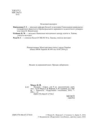 УДК 075.3
ББК 28я721
Б 63
Незалежні експерти:
Найдьонова Г. Г. — викладач кафедри біології та методики її викладання природничо-
географічного факультету Кіровоградського державного педагогічного універси-
тету імені В. Винниченка
Олійник В. М. — методист Навчально-методичного центру освіти м. Львова,
учитель-методист
Руда О. С. — учитель біології СЗШ № 54 м. Львова, учитель-методист
Рекомендовано Міністерством освіти і науки України
(Наказ МОН України № 491 від 10.05.2016 р.)
Видано за державний кошт. Продаж заборонено
Б 63
Міщук Н. Й.
Біологія : підруч. для 8 кл. загальноосвіт. навч.
закл. /Н. Й. Міщук,Г. Я. Жирська,А. В. Степанюк,Л. С. Бар-
на. — Тернопіль : Підручники і посібники, 2016. —
280 с. : іл.
ISBN 978-966-07-2738-0
ББК 28я721
УДК 075.3
ISBN 978-966-07-2738-0 © Міщук Н., Жирська Г., Степанюк А., Барна Л., 2016
© Видавництво «Підручники і посібники», оригінал-макет, 2016
 